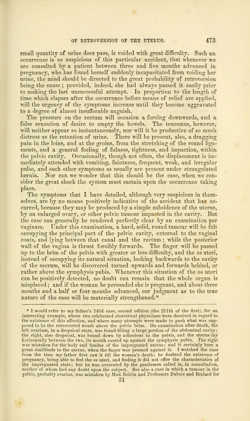 small quantity of urine does pass, is voided with great difficulty. Such an occurrence is so suspicious of this particular accident, that whenever we are consulted by a patient between three and five months advanced in pregnancy, who has found herself suddenly incapacitated from voiding her urine, the mind should be directed to the great probability of retroversion being the cause; provided, indeed, she had always passed it easily prior to making the last unsuccessful attempt. In proportion to the length of time which elapses after the occurrence before means of relief are applied, will the urgency of the symptoms increase until they become aggravated to a degree of almost insufferable anguish. The pressure on the rectum will occasion a forcing downwards, and a false sensation of desire to empty the bowels. The tenesmus, however, will neither appear so instantaneously, nor will it be productive of so much distress as the retention of urine. There will be present, also, a dragging pain in the loins, and at the groins, from the stretching of the round liga- ments, and a general feeling of fulness, tightness, and impaction, within the pelvic cavity. Occasionally, though not often, the displacement is im- mediately attended with vomiting, faintness, frequent, weak, and irregular pulse, and such other symptoms as usually are present under strangulated hernia. Nor can we wonder that this should be the case, when we con- sider the great shock the system must sustain upon the occurrence taking place. The symptoms that I have detailed, although very suspicious in them- selves, are by no means positively indicative of the accident that has oc- curred, because they may be produced by a simple subsidence of the uterus, by an enlarged ovary, or other pelvic tumour impacted in the cavity. But the case can generally be rendered perfectly clear by an examination per vaginam. Under this examination, a hard, solid, round tumour will be felt occupying the principal part of the pelvic cavity, external to the vaginal coats, and lying between that canal and the rectum; while the posterior wall of the vagina is thrust forcibly forwards. The finger will be passed up to the brim of the pelvis with greater or less difficulty, and the os uteri, instead of occupying its natural situation, looking backwards to the cavity of the sacrum, will be discovered turned upwards and forwards behind, or rather above the symphysis pubis. Whenever this situation of the os uteri can be positively detected, no doubt can remain that the whole organ is misplaced ; and if the woman be persuaded she is pregnant, and about three months and a half or four months advanced, our judgment as to the true nature of the case will be materially strengthened.* * I would refer to my father's 143d case, second edition (the 211th of the first), for an interesting example, where two celebrated obstetrical physicians were deceived in regard to the existence of this affection, and where many attempts were made to push what was sup- posed to be the retroverted womb above the pelvic brim. On examination after death, the left ovarium, in a dropsical state, was found filling a large portion of the abdominal cavity; the right, also dropsical, was bound down by adhesions to the pelvis, and the uterus lay horizontally between the two, its mouth canted up against the symphysis pubis. The right was mistaken for the body and fundus of the impregnated uterus; and it certainly bore a great similitude to the uterus, when the finger was pressed against it. I watched the case from the time my father first saw it till the woman's death; he doubted the existence of pregnancy, being able to feel the os uteri, and finding it did not offer the characteristics of the impregnated state; but he was overruled by the gentlemen called in, in consultation, neither of whom had any doubt upon the subject. See also a case in which a tumour in the pelvis, probably ovarian, was mistaken by Mad. Boivin and Professors Dubois and Bcclard for 31