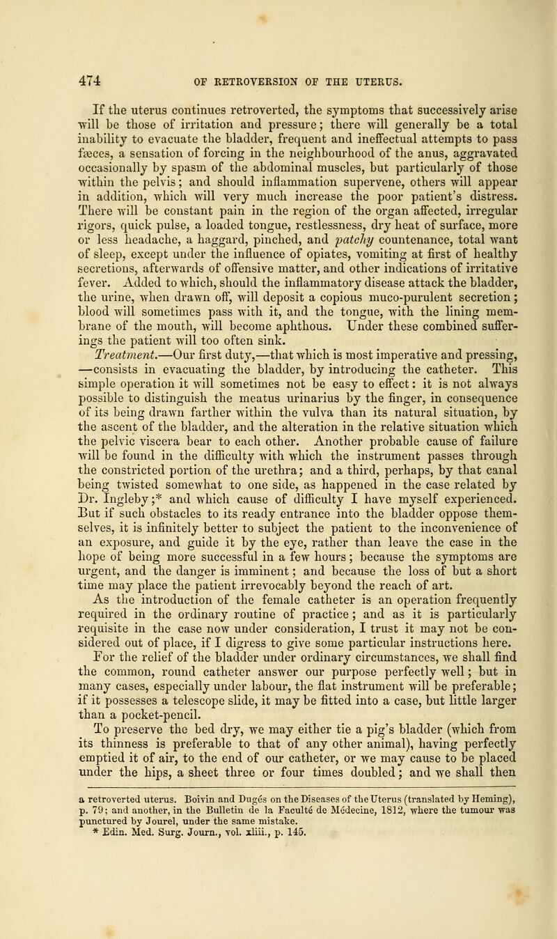 If the uterus continues retro-verted, the symptoms that successively arise ■will be those of irritation and pressure; there will generally be a total inability to evacuate the bladder, frequent and ineffectual attempts to pass freces, a sensation of forcing in the neighbourhood of the anus, aggravated occasionally by spasm of the abdominal muscles, but particularly of those within the pelvis; and should inflammation supervene, others will appear in addition, which will very much increase the poor patient's distress. There will be constant pain in the region of the organ affected, irregular rigors, quick pulse, a loaded tongue, restlessness, dry heat of surface, more or less headache, a haggard, pinched, and patchy countenance, total want of sleep, except under the influence of opiates, vomiting at first of healthy secretions, afterwards of offensive matter, and other indications of irritative fever. Added to which, should the inflammatory disease attack the bladder, the urine, when drawn off, will deposit a copious muco-purulent secretion; blood will sometimes pass with it, and the tongue, with the lining mem- brane of the mouth, will become aphthous. Under these combined suffer- ings the patient will too often sink. Treatment.—Our first duty,—that which is most imperative and pressing, —consists in evacuating the bladder, by introducing the catheter. This simple operation it will sometimes not be easy to effect: it is not always possible to distinguish the meatus urinarius by the finger, in consequence of its being drawn farther within the vulva than its natural situation, by the ascent of the bladder, and the alteration in the relative situation which the pelvic viscera bear to each other. Another probable cause of failure will be found in the difficulty with which the instrument passes through the constricted portion of the urethra; and a third, perhaps, by that canal being twisted somewhat to one side, as happened in the case related by Dr. Ingleby ;■* and which cause of difficulty I have myself experienced. But if such obstacles to its ready entrance into the bladder oppose them- selves, it is infinitely better to subject the patient to the inconvenience of an exposure, and guide it by the eye, rather than leave the case in the hope of being more successful in a few hours; because the symptoms are urgent, and the clanger is imminent; and because the loss of but a short time may place the patient irrevocably beyond the reach of art. As the introduction of the female catheter is an operation frequently required in the ordinary routine of practice; and as it is particularly requisite in the case now under consideration, I trust it may not be con- sidered out of place, if I digress to give some particular instructions here. For the relief of the bladder under ordinary circumstances, we shall find the common, round catheter answer our purpose perfectly well; but in many cases, especially under labour, the flat instrument will be preferable; if it possesses a telescope slide, it may be fitted into a case, but little larger than a pocket-pencil. To preserve the bed dry, we may either tie a pig's bladder (which from its thinness is preferable to that of any other animal), having perfectly emptied it of air, to the end of our catheter, or we may cause to be placed under the hips, a sheet three or four times doubled; and we shall then a retroverted uterus. Boivin and Duges on the Diseases of the Uterus (translated by Heming), p. 79; and another, in the Bulletin de la Faculty de Medecine, 1812, where the tumour was punctured by Jourel, under the same mistake. * Edin. Med. Surg. Journ., vol. xliii., p. 145.