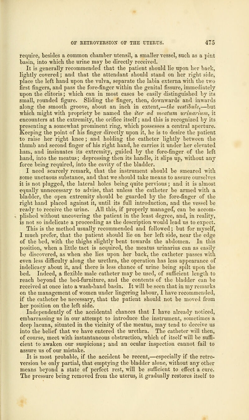 require, besides a common chamber utensil, a smaller vessel, such as a pint basin, into which the urine may be directly received. It is generally recommended that the patient should lie upon her back, lightly covered; and that the attendant should stand on her right side, place the left hand upon the vulva, separate the labia externa with the two first fingers, and pass the fore-finger within the genital fissure, immediately upon the clitoris; which can in most cases be easily distinguished by its small, rounded figure. Sliding the finger, then, downwards and inwards along the smooth groove, about an inch in extent,—the vestibule,—but which might with propriety be named the iter ad meatum urinarium, it encounters at the extremity, the orifice itself; and this is recognized by its presenting a somewhat prominent ring, which possesses a central aperture. Keeping the point of his finger directly upon it, he is to desire the patient to raise her right knee ; and holding the catheter lightly between the thumb and second finger of his right hand, he carries it under her elevated ham, and insinuates its extremity, guided by the fore-finger of the left hand, into the meatus; depressing then its handle, it slips up, without any force being required, into the cavity of the bladder. I need scarcely remark, that the instrument should be smeared with some unctuous substance, and that we should take means to assure ourselves it is not plugged, the lateral holes being quite pervious; and it is almost equally unnecessary to advise, that unless the catheter be armed with a bladder, the open extremity should be guarded by the fore-finger of the right hand placed against it, until its full introduction, and the vessel be ready to receive the urine. All this, if properly managed, can be accom- plished without uncovering the patient in the least degree, and, in reality, is not so indelicate a proceeding as the description would lead us to expect. This is the method usually recommended and followed; but for myself, I much prefer, that the patient should lie on her left side, near the edge of the bed, with the thighs slightly bent towards the abdomen. In this position, when a little tact is acquired, the meatus urinarius can as easily be discovered, as when she lies upon her back, the catheter passes with even less difficulty along the urethra, the operation has less appearance of indelicacy about it, and there is less chance of urine being spilt upon the bed. Indeed, a flexible male catheter may be used, of sufficient length to reach beyond the bed-furniture, and the contents of the bladder can be received at once into a wash-hand basin. It will be seen that in my remarks on the management of women under lingering labour, I have recommended, if the catheter be necessary, that the patient should not be moved from her position on the left side. Independently of the accidental chances that I have already noticed, embarrassing us in our attempt to introduce the instrument, sometimes a deep lacuna, situated in the vicinity of the meatus, may tend to deceive us into the belief that we have entered the urethra. The catheter will then, of course, meet with instantaneous obstruction, which of itself will be suffi- cient to awaken our suspicions; and an ocular inspection cannot fail to assure us of our mistake. It is most probable, if the accident be recent,—especially if the retro- version be only partial, that emptying the bladder alone, without any other means beyond a state of perfect rest, will be sufficient to effect a cure. The pressure being removed from the uterus, it gradually restores itself to