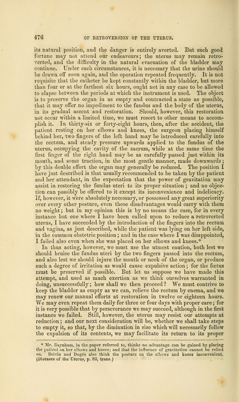 its natural position, and the danger is entirely averted. But such good fortune may not attend our endeavours; the uterus may remain retro- verted, and the difficulty in the natural evacuation of the bladder may continue. Under such circumstances, it is necessary that the urine should be drawn off soon again, and the operation repeated frequently. It is not requisite that the catheter be kept constantly within the bladder, but more than four or at the farthest six hours, ought not in any case to be allowed to elapse between the periods at which the instrument is used. The object is to preserve the organ in as empty and contracted a state as possible, that it may offer no impediment to the fundus and the body of the uterus, in its gradual ascent and restoration. Should, however, this restoration not occur within a limited time, we must resort to other means to accom- plish it. In thirty-six or forty-eight hours, then, after the accident, the patient resting on her elbows and knees, the surgeon placing himself behind her, two fingers of the left hand may be introduced carefully into the rectum, and steady pressure upwards applied to the fundus of the uterus, occupying the cavity of the sacrum, while at the same time the first finger of the right hand may be as carefully passed just within its mouth, and some traction, in the most gentle manner, made downwards; by this double effort the organ may generally be reduced. The position I have just described is that usually recommended to be taken by the patient and her attendant, in the expectation that the power of gravitation may assist in restoring the fundus uteri to its proper situation ; and no objec- tion can possibly be offered to it except its inconvenience and indelicacy. If, however, it were absolutely necessary, or possessed any great superiority over every other posture, even these disadvantages would carry with them no weight; but in my opinion this is by no means the case, for in every instance but one where I have been called upon to reduce a retroverted uterus, I have succeeded by the introduction of the fingers into the rectum and vagina, as just described, while the patient was lying on her left side, in the common obstetric position; and in the case where I was disappointed, I failed also even when she was placed on her elbows and knees.* In thus acting, however, wre must use the utmost caution, both lest we should bruise the fundus uteri by the two fingers passed into the rectum, and also lest we should injure the mouth or neck of the organ, or produce such a degree of irritation as would cause expulsive action; for the foetus must be preserved if possible. But let us suppose we have made this attempt, and used as much exertion as we think ourselves warranted in doing, unsuccessfully; how shall we then proceed ? We must contrive to keep the bladder as empty as we can, relieve the rectum by enema, and we may renew our manual efforts at restoration in twelve or eighteen hours. We may even repeat them daily for three or four days with proper care; for it is very possible that by perseverance we may succeed, although in the first instance we failed. Still, however, the uterus may resist our attempts at reduction; and our next consideration will be, whether we shall take steps to empty it, so that, by the diminution in size which will necessarily follow the expulsion of its contents, we may facilitate its return to its proper * Mr. Baynham, in the paper referred to, thinks no advantage can be gained by placing the patient on her elbows and knees; and that the influence of gravitation cannot be relied on. Boivin and Duges also think the posture on the elbows and knees inconvenient. (Diseases of the Uterus, p. 83, trans.)