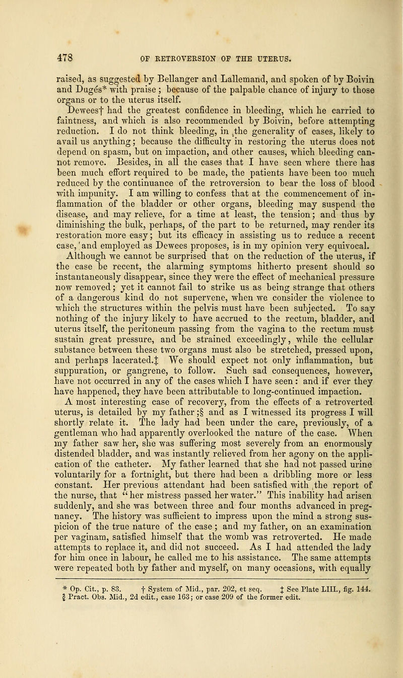 raised, as suggested by Bellanger and Lallemand, and spoken of by Boivin and Dug^s* with praise ; because of the palpable chance of injury to those organs or to the uterus itself. Deweesf had the greatest confidence in bleeding, •which he carried to faintness, and which is also recommended by Boivin, before attempting reduction. I do not think bleeding, in 5the generality of cases, likely to avail us anything; because the difficulty in restoring the uterus does not depend on spasm, but on impaction, and other causes, which bleeding can- not remove. Besides, in all the cases that I have seen where there has been much effort required to be made, the patients have been too much reduced by the continuance of the retroversion to bear the loss of blood with impunity. I am willing to confess that at the commencement of in- flammation of the bladder or other organs, bleeding may suspend the disease, and may relieve, for a time at least, the tension; and thus by diminishing the bulk, perhaps, of the part to be returned, may render its restoration more easy; but its efficacy in assisting us to reduce a recent case,r and employed as Dewees proposes, is in my opinion very equivocal. Although we cannot be surprised that on the reduction of the uterus, if the case be recent, the alarming symptoms hitherto present should so instantaneously disappear, since they were the effect of mechanical pressure now removed; yet it cannot fail to strike us as being strange that others of a dangerous kind do not supervene, when we consider the violence to which the structures within the pelvis must have been subjected. To say nothing of the injury likely to have accrued to the rectum, bladder, and uterus itself, the peritoneum passing from the vagina to the rectum must sustain great pressure, and be strained exceedingly, while the cellular substance between these two organs must also be stretched, pressed upon, and perhaps lacerated.J We should expect not only inflammation, but suppuration, or gangrene, to follow. Such sad consequences, however, have not occurred in any of the cases which I have seen : and if ever they have happened, they have been attributable to long-continued impaction. A most interesting case of recovery, from the effects of a retroverted uterus, is detailed by my father ;§ and as I witnessed its progress I will shortly relate it. The lady had been under the care, previously, of a gentleman who had apparently overlooked the nature of the case. When my father saw her, she was suffering most severely from an enormously distended bladder, and was instantly relieved from her agony on the appli- cation of the catheter. My father learned that she had not passed urine voluntarily for a fortnight, but there had been a dribbling more or less constant. Her previous attendant had been satisfied with ,the report of the nurse, that her mistress passed her water. This inability had arisen suddenly, and she was between three and four months advanced in preg- nancy. The history was sufficient to impress upon the mind a strong sus- picion of the true nature of the case; and my father, on an examination per vaginam, satisfied himself that the womb was retroverted. He made attempts to replace it, and did not succeed. As I had attended the lady for him once in labour, he called me to his assistance. The same attempts were repeated both by father and myself, on many occasions, with equally * Op. Cit., p. 83. f System of Mid., par. 202, et seq. J See Plate LIIL, fig. 144. I Pract. Obs. Mid., 2d edit., case 163; or case 209 of the former edit.