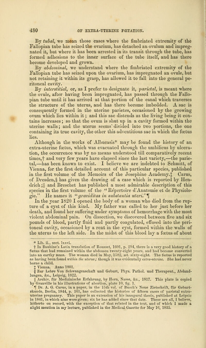 By tubal, we mean those cases where the fimbriated extremity of the Fallopian tube has seized the ovarium, has detached an ovulum and impreg- nated it, but where it has been arrested in its transit through the tube, has formed adhesions to the inner surface of the tube itself, and has there become developed and grown. By abdominal, we understand where the fimbriated extremity of the Fallopian tube has seized upon the ovarium, has impregnated an ovule, but not retaining it within its grasp, has allowed it to fall into the general pe- ritoneal cavity. By interstitial, or, as I prefer to designate it, parietal, is meant where the ovule, after having been impregnated, has passed through the Fallo- pian tube until it has arrived at that portion of the canal which traverses the structure of the uterus, and has there become imbedded. A sac is consequently formed in the uterine parietes, occasioned by the growing ovum which lies within it; and this sac distends as the living being it con- tains increases; so that the ovum is shut up in a cavity formed within the uterine walls; and the uterus seems divided into two portions, the one containing its true cavity, the other this adventitious sac in which the foetus lies. Although in the works of Albucasis* may be found the history of an extra-uterine foetus, which was evacuated through the umbilicus by ulcera- tion, the occurrence was by no means understood till comparatively recent times,! and very few years have elapsed since the last variety,—the parie- tal,—has been known to exist. I believe we are indebted to Schmitt, of Vienna, for the first detailed account of this particular species, published in the first volume of the Memoirs of the Josephine Academy.^ Carus, of Dresden,§ has given the drawing of a case which is reported by Hen- drich ;|| and Breschet has published a most admirable description of this species in the first volume of the  Repertoire d'Anatomie et de Physiolo- gic He names it graviditas in substantia uteri. \ In the year 1820 I opened the body of a woman who died from the rup- ture of a cyst of this kind. My father was called to her just before her death, and found her suffering under symptoms of hemorrhage with the most violent abdominal pain. On dissection, we discovered between five and six pounds of blood, partly fluid and partly coagulated, effused into the peri- toneal cavity, occasioned by a rent in the cyst, formed within the walls of the uterus to the left side. In the midst of this blood lay a foetus of about * Lib. ii., sect, lxxvi. f In Bauhine's Latin translation of Rousset, 1601, p. 294, there is a very good history of a foetus that had remained within the abdomen twenty-eight years, and had become converted into an earthy mass. The woman died in May, 1582, set. sixty-eight. The fcetus is reported as having been found within the uterus ; though it was evidentally extra-uterine. She had never borne a child. % Vienna. Anno 1801. | Zur Lebre Von Schwangenschaft und Geburt, Phys. Pathol, und Therapeut., Abdand- lnngen, &c, Leipsig, 1822. || Archiv. fur Medizinische Erfahrung, by Horn, Nasse, &c, 1817. This plate is copied by Granville in his illustrations of abortion, plate 10, fig. 1. I Dr. A. G. Carus, in a paper, in the 15th vol. of Busch's Neue Zietschrift, fiir Geburt- skunde, Berlin, 1844, p. 161, has collected the histories of fifteen cases of parietal extra- uterine pregnancy. This paper is an extension of his inaugural thesis, published at Leipsic in 1841, in which nine were given; six he has added since that date. These are all, I believe, hitherto on record, with the exception of that related in the text, and of which I made a slight mention in my lecture, published in the Medical Gazette for May 16, 1835.