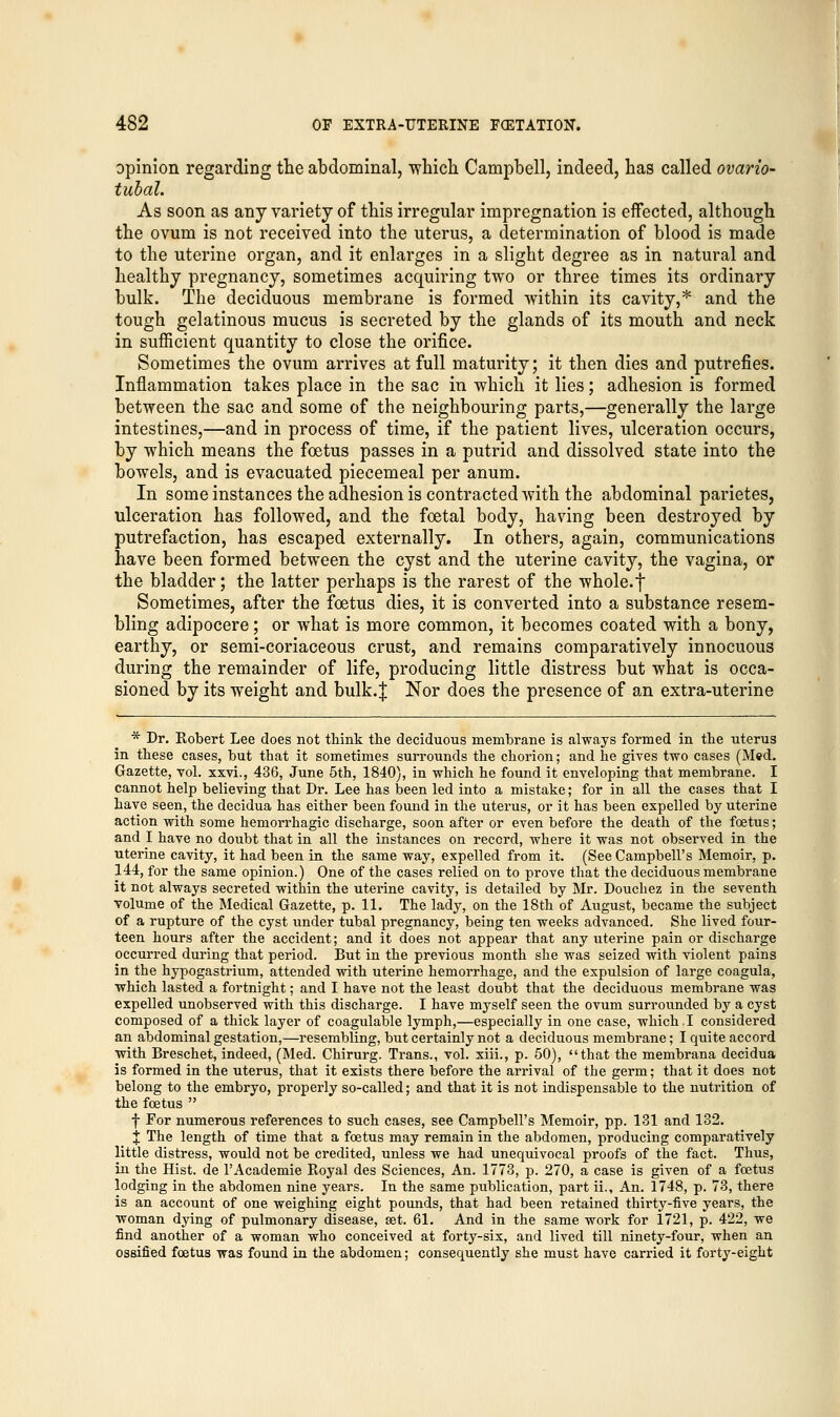 opinion regarding the abdominal, which Campbell, indeed, has called ovario- tubal. As soon as any variety of this irregular impregnation is effected, although the ovum is not received into the uterus, a determination of blood is made to the uterine organ, and it enlarges in a slight degree as in natural and healthy pregnancy, sometimes acquiring two or three times its ordinary bulk. The deciduous membrane is formed within its cavity,* and the tough gelatinous mucus is secreted by the glands of its mouth and neck in sufficient quantity to close the orifice. Sometimes the ovum arrives at full maturity; it then dies and putrefies. Inflammation takes place in the sac in which it lies; adhesion is formed between the sac and some of the neighbouring parts,—generally the large intestines,—and in process of time, if the patient lives, ulceration occurs, by which means the foetus passes in a putrid and dissolved state into the bowels, and is evacuated piecemeal per anum. In some instances the adhesion is contracted with the abdominal parietes, ulceration has followed, and the foetal body, having been destroyed by putrefaction, has escaped externally. In others, again, communications have been formed between the cyst and the uterine cavity, the vagina, or the bladder; the latter perhaps is the rarest of the whole, f Sometimes, after the foetus dies, it is converted into a substance resem- bling adipocere; or what is more common, it becomes coated with a bony, earthy, or semi-coriaceous crust, and remains comparatively innocuous during the remainder of life, producing little distress but what is occa- sioned by its weight and bulk.J Nor does the presence of an extra-uterine * Dr. Robert Lee does not think the deciduous membrane is always formed in the uterus in these cases, but that it sometimes surrounds the chorion; and he gives two cases (M«d. Gazette, vol. xxvi., 436, June 5th, 1840), in which he found it enveloping- that membrane. I cannot help believing that Dr. Lee has been led into a mistake; for in all the cases that I have seen, the decidua has either been found in the uterus, or it has been expelled by uterine action with some hemorrhagic discharge, soon after or even before the death of the foetus; and I have no doubt that in all the instances on record, where it was not observed in the uterine cavity, it had been in the same way, expelled from it. (See Campbell's Memoir, p. 144, for the same opinion.) One of the cases relied on to prove that the deciduous membrane it not always secreted within the uterine cavity, is detailed by Mr. Douchez in the seventh volume of the Medical Gazette, p. 11. The lady, on the 18th of August, became the subject of a rupture of the cyst under tubal pregnancy, being ten weeks advanced. She lived four- teen hours after the accident; and it does not appear that any uterine pain or discharge occurred during that period. But in the previous month she was seized with violent pains in the hypogastrium, attended with uterine hemorrhage, and the expulsion of large coagula, which lasted a fortnight; and I have not the least doubt that the deciduous membrane was expelled unobserved with this discharge. I have myself seen the ovum surrounded by a cyst composed of a thick layer of coagulable lymph,—especially in one case, which.I considered an abdominal gestation,—resembling, but certainly not a deciduous membrane; I quite accord with Breschet, indeed, (Med. Chirurg. Trans., vol. xiii., p. 50), that the membrana decidua is formed in the uterus, that it exists there before the arrival of the germ; that it does not belong to the embryo, properly so-called; and that it is not indispensable to the nutrition of the foetus  f For numerous references to such cases, see Campbell's Memoir, pp. 131 and 132. % The length of time that a foetus may remain in the abdomen, producing comparatively little distress, would not be credited, unless we had unequivocal proofs of the fact. Thus, in the Hist, de l'Academie Royal des Sciences, An. 1773, p. 270, a case is given of a foetus lodging in the abdomen nine years. In the same publication, part ii., An. 1748, p. 73, there is an account of one weighing eight pounds, that had been retained thirty-five years, the woman dying of pulmonary disease, set. 61. And in the same work for 1721, p. 422, we find another of a woman who conceived at forty-six, and lived till ninety-four, when an ossified foetus was found in the abdomen; consequently she must have carried it forty-eight