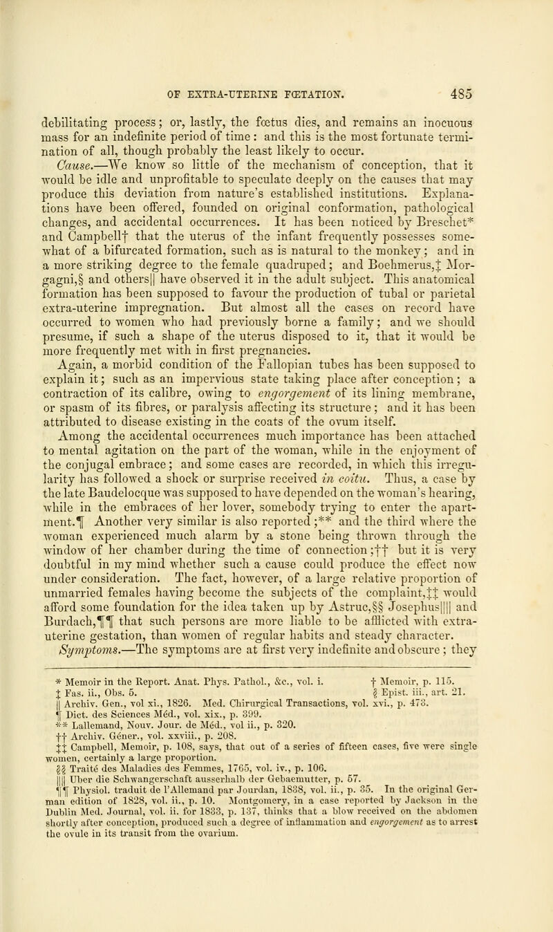 debilitating process; or, lastly, the foetus dies, and remains an inocuous mass for an indefinite period of time : and this is the most fortunate termi- nation of all, though probably the least likely to occur. Cause.—We know so little of the mechanism of conception, that it would be idle and unprofitable to speculate deeply on the causes that may produce this deviation from nature's established institutions. Explana- tions have been offered, founded on original conformation, pathological changes, and accidental occurrences. It has been noticed by Breschet* and Campbellf that the uterus of the infant frequently possesses some- what of a bifurcated formation, such as is natural to the monkey; and in a more striking degree to the female quadruped; and Boehmerus,% Mor- gagni,§ and others|| have observed it in the adult subject. This anatomical formation has been supposed to favour the production of tubal or parietal extra-uterine impregnation. But almost all the cases on record have occurred to women who had previously borne a family; and we should presume, if such a shape of the uterus disposed to it, that it would be more frequently met with in first pregnancies. Again, a morbid condition of the Fallopian tubes has been supposed to explain it; such as an impervious state taking place after conception; a contraction of its calibre, owing to engorgement of its lining membrane, or spasm of its fibres, or paralysis affecting its structure; and it has been attributed to disease existing in the coats of the ovuni itself. Among the accidental occurrences much importance has been attached to mental agitation on the part of the woman, while in the enjoyment of the conjugal embrace; and some cases are recorded, in which this irregu- larity has followed a shock or surprise received in coitu. Thus, a case by the late Baudelocque was supposed to have depended on the woman's hearing, while in the embraces of her lover, somebody trying to enter the apart- ment.^ Another very similar is also reported ;** and the third where the woman experienced much alarm by a stone being thrown through the window of her chamber during the time of connection ;ff but it is very doubtful in my mind whether such a cause could produce the effect now under consideration. The fact, however, of a large relative proportion of unmarried females having become the subjects of the complaint,J| would afford some foundation for the idea taken up by Astruc,§§ Josephus|||| and Burdach,^ that such persons are more liable to be afflicted with extra- uterine gestation, than women of regular habits and steady character. Symptoms.—The symptoms are at first very indefinite and obscure ; they * Memoir in the Report. Anat. Phys. Pathol., &c, vol. i. f Memoir, p. 115. % Fas. ii., Obs. 5. § Epist. iii., art. 21. || Archiv. Gen., vol xi., 1826. Med. Chirurgical Transactions, vol. xvi., p. 473. fl Diet, des Sciences M6d., vol. xix., p. 399. ** Lallemand, Nouv. Jour, de M6d., vol ii., p. 320. ff Archiv. G6ner., vol. xxviii., p. 208. %X Campbell, Memoir, p. 108, says, that out of a series of fifteen cases, five were single women, certainly a large proportion. \\ Trait6 des Maladies des Femmes, 1765, vol. iv., p. 106. ill Uber die Schwangerschaft ausserhalb der Gebaemutter, p. 57. *^ Physiol, traduit de l'Allemand par Jourdan, 1838, vol. ii., p. 35. In the original Ger- man edition of 1828, vol. ii., p. 10. Montgomery, in a case reported by Jackson in the Dublin Med. Journal, vol. ii. for 1833, p. 137, thinks that a blow received on the abdomen shortly after conception, produced such a degree of inflammation and engorgement as to arrest the ovule in its transit from the ovarium.