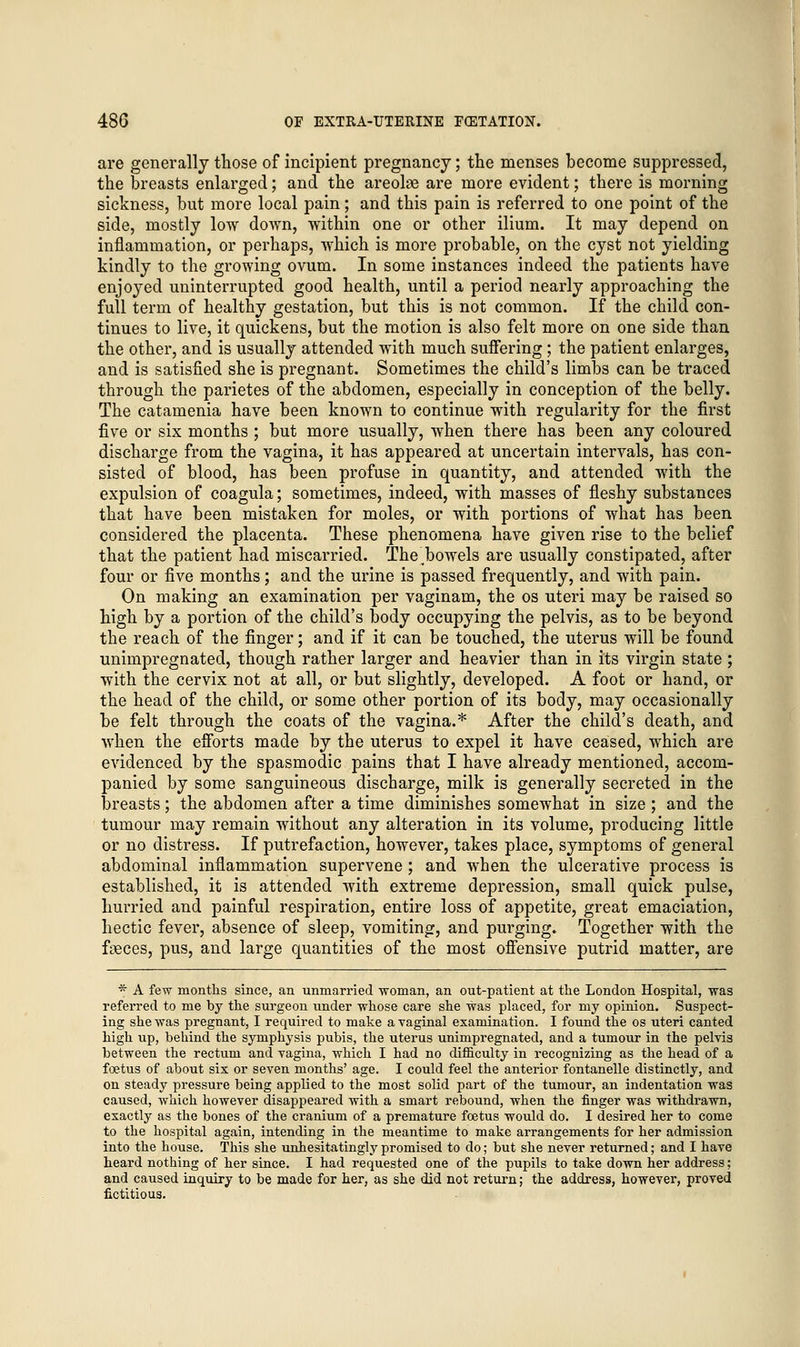 are generally those of incipient pregnancy; the menses become suppressed, the breasts enlarged; and the areolse are more evident; there is morning sickness, but more local pain; and this pain is referred to one point of the side, mostly low down, within one or other ilium. It may depend on inflammation, or perhaps, which is more probable, on the cyst not yielding kindly to the growing ovum. In some instances indeed the patients have enjoyed uninterrupted good health, until a period nearly approaching the full term of healthy gestation, but this is not common. If the child con- tinues to live, it quickens, but the motion is also felt more on one side than the other, and is usually attended with much suffering ; the patient enlarges, and is satisfied she is pregnant. Sometimes the child's limbs can be traced through the parietes of the abdomen, especially in conception of the belly. The catamenia have been known to continue with regularity for the first five or six months ; but more usually, when there has been any coloured discharge from the vagina, it has appeared at uncertain intervals, has con- sisted of blood, has been profuse in quantity, and attended with the expulsion of coagula; sometimes, indeed, with masses of fleshy substances that have been mistaken for moles, or with portions of what has been considered the placenta. These phenomena have given rise to the belief that the patient had miscarried. Thebowels are usually constipated, after four or five months; and the urine is passed frequently, and with pain. On making an examination per vaginam, the os uteri may be raised so high by a portion of the child's body occupying the pelvis, as to be beyond the reach of the finger; and if it can be touched, the uterus will be found unimpregnated, though rather larger and heavier than in its virgin state ; with the cervix not at all, or but slightly, developed. A foot or hand, or the head of the child, or some other portion of its body, may occasionally be felt through the coats of the vagina.* After the child's death, and when the efforts made by the uterus to expel it have ceased, which are evidenced by the spasmodic pains that I have already mentioned, accom- panied by some sanguineous discharge, milk is generally secreted in the breasts; the abdomen after a time diminishes somewhat in size; and the tumour may remain without any alteration in its volume, producing little or no distress. If putrefaction, however, takes place, symptoms of general abdominal inflammation supervene; and when the ulcerative process is established, it is attended with extreme depression, small quick pulse, hurried and painful respiration, entire loss of appetite, great emaciation, hectic fever, absence of sleep, vomiting, and purging. Together with the foeces, pus, and large quantities of the most offensive putrid matter, are * A few months since, an unmarried woman, an out-patient at the London Hospital, was referred to me by the surgeon under whose care she was placed, for my opinion. Suspect- ing she was pregnant, I required to make a vaginal examination. I found the os uteri canted high up, behind the symphysis pubis, the uterus unimpregnated, and a tumour in the pelvis between the rectum and vagina, which I had no difficulty in recognizing as the head of a foetus of about six or seven months' age. I could feel the anterior fontanelle distinctly, and on steady pressure being applied to the most solid part of the tumour, an indentation was caused, which however disappeared with a smart rebound, when the finger was withdrawn, exactly as the bones of the cranium of a premature foetus would do. I desired her to come to the hospital again, intending in the meantime to make arrangements for her admission into the house. This she unhesitatingly promised to do; but she never returned; and I have heard nothing of her since. I had requested one of the pupils to take down her address; and caused inquiry to be made for her, as she did not return; the address, however, proved fictitious.