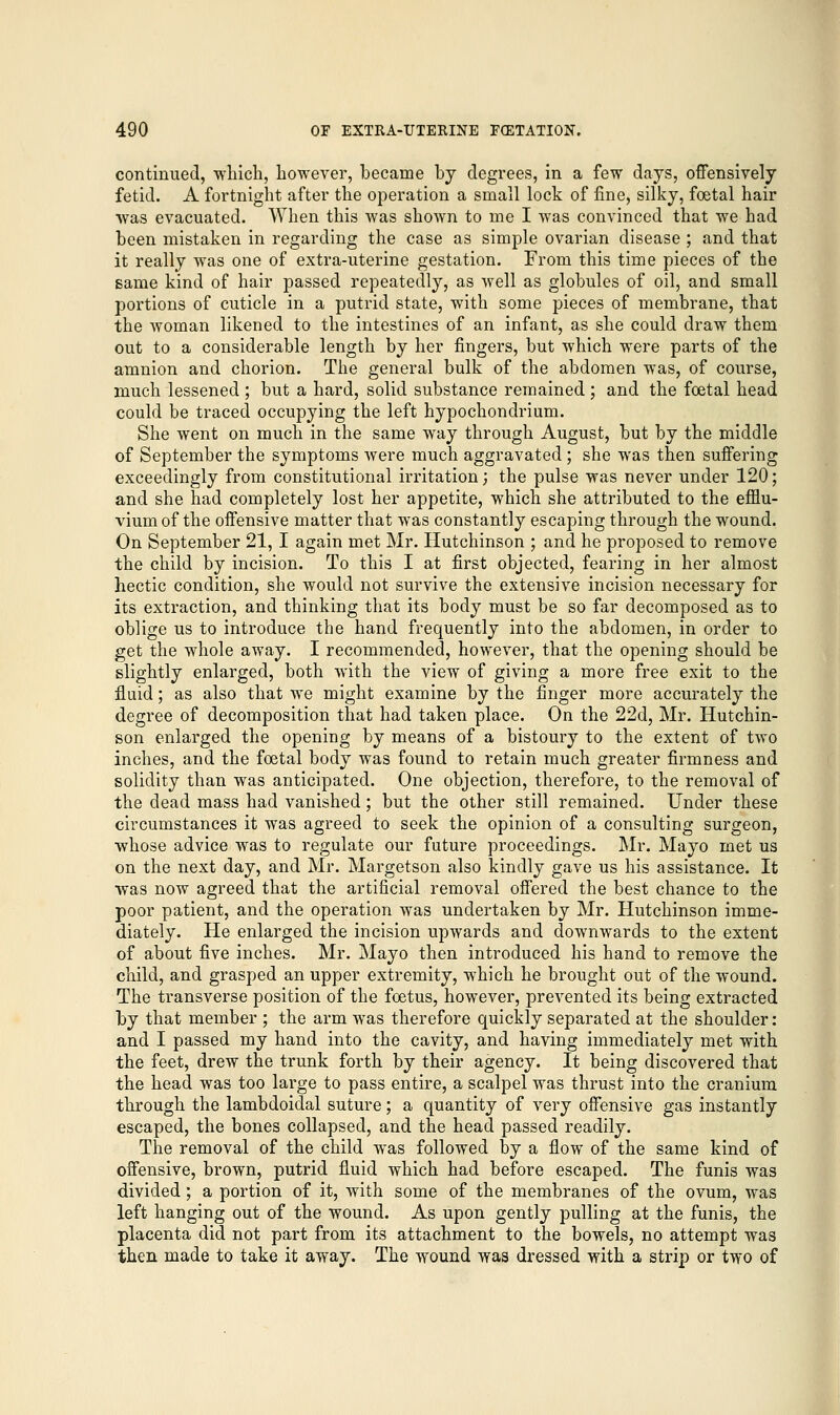 continued, winch, however, became by degrees, in a few days, offensively fetid. A fortnight after the operation a small lock of fine, silky, foetal hair was evacuated. When this was shown to me I was convinced that we had been mistaken in regarding the case as simple ovarian disease ; and that it really was one of extra-uterine gestation. From this time pieces of the same kind of hair passed repeatedly, as well as globules of oil, and small portions of cuticle in a putrid state, with some pieces of membrane, that the woman likened to the intestines of an infant, as she could draw them out to a considerable length by her fingers, but which were parts of the amnion and chorion. The general bulk of the abdomen was, of course, much lessened ; but a hard, solid substance remained ; and the foetal head could be traced occupying the left hypochondrium. She went on much in the same way through August, but by the middle of September the symptoms were much aggravated; she was then suffering exceedingly from constitutional irritation; the pulse was never under 120; and she had completely lost her appetite, which she attributed to the efflu- vium of the offensive matter that was constantly escaping through the wound. On September 21, I again met Mr. Hutchinson ; and he proposed to remove the child by incision. To this I at first objected, fearing in her almost hectic condition, she would not survive the extensive incision necessary for its extraction, and thinking that its body must be so far decomposed as to oblige us to introduce the hand frequently into the abdomen, in order to get the whole away. I recommended, however, that the opening should be slightly enlarged, both with the view of giving a more free exit to the fluid; as also that we might examine by the finger more accurately the degree of decomposition that had taken place. On the 22d, Mr. Hutchin- son enlarged the opening by means of a bistoury to the extent of two inches, and the foetal body was found to retain much greater firmness and solidity than was anticipated. One objection, therefore, to the removal of the dead mass had vanished; but the other still remained. Under these circumstances it was agreed to seek the opinion of a consulting surgeon, whose advice was to regulate our future proceedings. Mr. Mayo met us on the next day, and Mr. Margetson also kindly gave us his assistance. It was now agreed that the artificial removal offered the best chance to the poor patient, and the operation was undertaken by Mr. Hutchinson imme- diately. He enlarged the incision upwards and downwards to the extent of about five inches. Mr. Mayo then introduced his hand to remove the child, and grasped an upper extremity, which he brought out of the wound. The transverse position of the foetus, however, prevented its being extracted by that member ; the arm was therefore quickly separated at the shoulder: and I passed my hand into the cavity, and having immediately met with the feet, drew the trunk forth by their agency. It being discovered that the head was too large to pass entire, a scalpel was thrust into the cranium through the lambdoidal suture; a quantity of very offensive gas instantly escaped, the bones collapsed, and the head passed readily. The removal of the child was followed by a flow of the same kind of offensive, brown, putrid fluid which had before escaped. The funis was divided; a portion of it, with some of the membranes of the ovum, was left hanging out of the wound. As upon gently pulling at the funis, the placenta did not part from its attachment to the bowels, no attempt was then made to take it away. The wound was dressed with a strip or two of