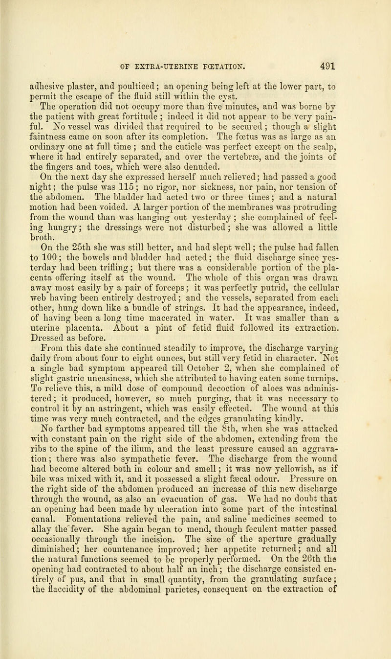 adhesive plaster, and poulticed; an opening being left at the lower part, to permit the escape of the fluid still within the cyst. The operation did not occupy more than five minutes, and was borne by the patient with great fortitude ; indeed it did not appear to be very pain- ful. No vessel was divided that required to be secured; though a slight faintness came on soon after its completion. The foetus was as large as an ordinary one at full time; and the cuticle was perfect except on the scalp, where it had entirely separated, and over the vertebra, and the joints of the fingers and toes, which were also denuded. On the next day she expressed herself much relieved; had passed a good night; the pulse was 115; no rigor, nor sickness, nor pain, nor tension of the abdomen. The bladder had acted two or three times; and a natural motion had been voided. A larger portion of the membranes was protruding from the wound than was hanging out yesterday; she complained of feel- ing hungry; the dressings were not disturbed; she was allowed a little broth. On the 25th she was still better, and had slept well; the pulse had fallen to 100; the bowels and bladder had acted; the fluid discharge since yes- terday had been trifling; but there was a considerable portion of the pla- centa offering itself at the wound. The whole of this organ was drawn away most easily by a pair of forceps; it was perfectly putrid, the cellular web having been entirely destroyed; and the vessels, separated from each other, hung down like a bundle of strings. It had the appearance, indeed, of having been a loner time macerated in water. It was smaller than a uterine placenta. About a pint of fetid fluid followed its extraction. Dressed as before. From this date she continued steadily to improve, the discharge varying daily from about four to eight ounces, but still very fetid in character. Not a single bad symptom appeared till October 2, when she complained of slight gastric uneasiness, which she attributed to having eaten some turnips. To relieve this, a mild dose of compound decoction of aloes was adminis- tered ; it produced, however, so much purging, that it was necessary to control it by an astringent, -which was easily effected. The wound at this time was very much contracted, and the edges granulating kindly. No farther bad symptoms appeared till the 8th, when she was attacked with constant pain on the right side of the abdomen, extending from the ribs to the spine of the ilium, and the least pressure caused an aggrava- tion ; there was also sympathetic fever. The discharge from the wound had become altered both in colour and smell; it was now yellowish, as if bile was mixed with it, and it possessed a slight foecal odour. Pressure on the right side of the abdomen produced an increase of this new discharge through the wound, as .also an evacuation of gas. We had no doubt that an opening had been made by ulceration into some part of the intestinal canal. Fomentations relieved the pain, and saline medicines seemed to allay the fever. She again began to mend, though feculent matter passed occasionally through the incision. The size of the aperture gradually diminished; her countenance improved; her appetite returned; and all the natural functions seemed to be properly performed. On the 26th the opening had contracted to about half an inch; the discharge consisted en- tirely of pus, and that in small quantity, from the granulating surface; the flaccidity of the abdominal parietes, consequent on the extraction of