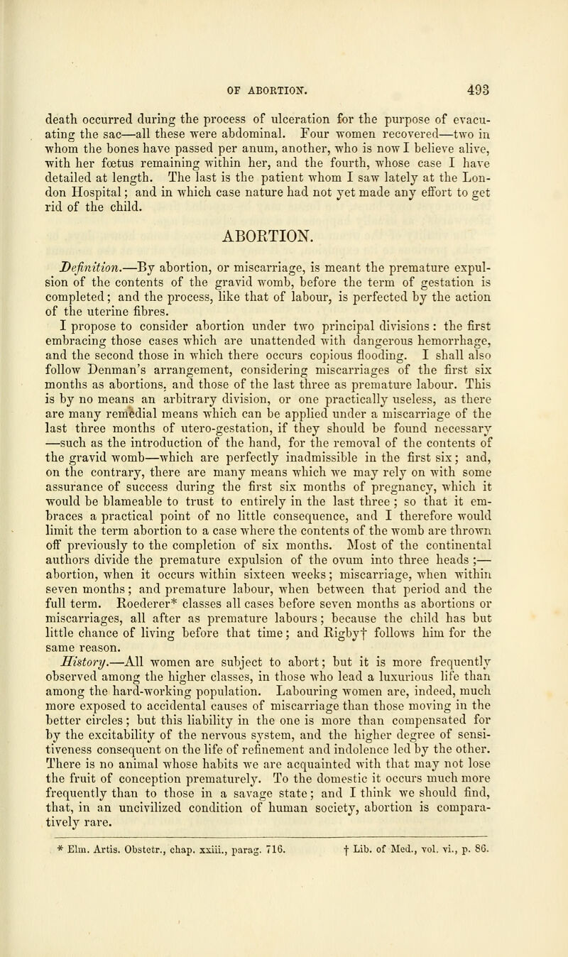 death occurred during the process of ulceration for the purpose of evacu- ating; the sac—all these were abdominal. Four women recovered—two in whom the bones have passed per anum, another, who is now I believe alive, with her foetus remaining within her, and the fourth, whose case I have detailed at length. The last is the patient whom I saw lately at the Lon- don Hospital; and in which case nature had not yet made any effort to get rid of the child. ABORTION. Definition.—By abortion, or miscarriage, is meant the premature expul- sion of the contents of the gravid womb, before the term of gestation is completed; and the process, like that of labour, is perfected by the action of the uterine fibres. I propose to consider abortion under two principal divisions: the first embracing those cases which are unattended with dangerous hemorrhage, and the second those in which there occurs copious flooding. I shall also follow Denman's arrangement, considering miscarriages of the first six months as abortions, and those of the last three as premature labour. This is by no means an arbitrary division, or one practically useless, as there are many remedial means which can be applied under a miscarriage of the last three months of utero-gestation, if they should be found necessary —such as the introduction of the hand, for the removal of the contents of the gravid womb—which are perfectly inadmissible in the first six; and, on the contrary, there are many means which we may rely on with some assurance of success during the first six months of pregnancy, which it would be blameable to trust to entirely in the last three ; so that it em- braces a practical point of no little consequence, and I therefore would limit the term abortion to a case where the contents of the womb are thrown off previously to the completion of six months. Most of the continental authors divide the premature expulsion of the ovum into three heads ;— abortion, when it occurs within sixteen weeks; miscarriage, when within seven months; and premature labour, when between that period and the full term. Roederer* classes all cases before seven months as abortions or miscarriages, all after as premature labours; because the child has but little chance of living before that time; and Rigbyf follows him for the same reason. History.—All women are subject to abort; but it is more frequently observed among the higher classes, in those who lead a luxurious life than among the hard-working population. Labouring women are, indeed, much more exposed to accidental causes of miscarriage than those moving in the better circles; but this liability in the one is more than compensated for by the excitability of the nervous system, and the higher degree of sensi- tiveness consequent on the life of refinement and indolence led by the other. There is no animal whose habits we are acquainted with that may not lose the fruit of conception prematurely. To the domestic it occurs much more frequently than to those in a savage state; and I think we should find, that, in an uncivilized condition of human society, abortion is compara- tively rare. * Elm. Artis. Obstetr., chap, xxiii., parag. 716. f Lib. of Med., vol. vi., p. 86.