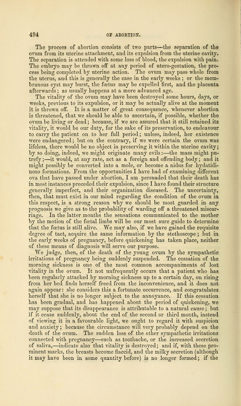 The process of abortion consists of two parts—the separation of the ovum from its uterine attachment, and its expulsion from the uterine cavity. The separation is attended with some loss of blood, the expulsion with pain. The embryo may be thrown off at any period of utero-gestation, the pro- cess being completed by uterine action. The ovum may pass whole from the uterus, and this is generally the case in the early weeks ; or the mem- branous cyst may burst, the foetus may be expelled first, and the placenta afterwards; as usually happens at a more advanced age. The vitality of the ovum may have been destroyed some hours, days, or weeks, previous to its expulsion, or it may be actually alive at the moment it is thrown off. It is a matter of great consequence, whenever abortion is threatened, that we should be able to ascertain, if possible, whether the ovum be living or dead; because, if we are assured that it still retained its vitality, it would be our duty, for the sake of its preservation, to endeavour to carry the patient on to her full period; unless, indeed, her existence were endangered; but on the contrary, if we were certain the ovum was lifeless, there would be no object in preserving it within the uterine cavity; by so doing, indeed, we might originate many evils:—the mass might pu- trefy ;—it would, at any rate, act as a foreign and offending body; and it might possibly be converted into a mole, or become a nidus for hydatidi- nous formations. From the opportunities I have had of examining different ova that have passed under abortion, I am persuaded that their death has in most instances preceded their expulsion, since I have found their structure generally imperfect, and their organization diseased. The uncertainty, then, that must exist in our mind regarding the condition of the ovum in this respect, is a strong reason why we should be most guarded in any prognosis we give as to the probability of warding off a threatened miscar- riage. In the latter months the sensations communicated to the mother by the motion of the foetal limbs will be our most sure guide to determine that the foetus is still alive. We may also, if we have gained the requisite degree of tact, acquire the same information by the stethoscope ; but in the early weeks of pregnancy, before quickening has taken place, neither of these means of diagnosis will serve our purpose. We judge, then, of the death of the young ovum by the sympathetic irritations of pregnancy being suddenly suspended. The cessation of the morning sickness is one of the most common accompaniments of lost vitality in the ovum. It not unfrequently occurs that a patient who has been regularly attacked by morning sickness up to a certain day, on rising from her bed finds herself freed from the inconvenience, and it does not again appear: she considers this a fortunate occurrence, and congratulates herself that she is no longer subject to the annoyance. If this cessation has been gradual, and has happened about the period of quickening, we may suppose that its disappearance is attributable to a natural cause; but if it cease suddenly, about the end of the second or third month, instead of viewing it in a favourable light, we ought to regard it with suspicion and anxiety; because the circumstance will very probably depend on the death of the ovum. The sudden loss of the other sympathetic irritations connected with pregnancy—such as toothache, or the increased secretion of saliva,—indicate also that vitality is destroyed; and if, with these pro- minent marks, the breasts become flaccid, and the milky secretion (although it may have been in some quantity before) is no longer formed; if the