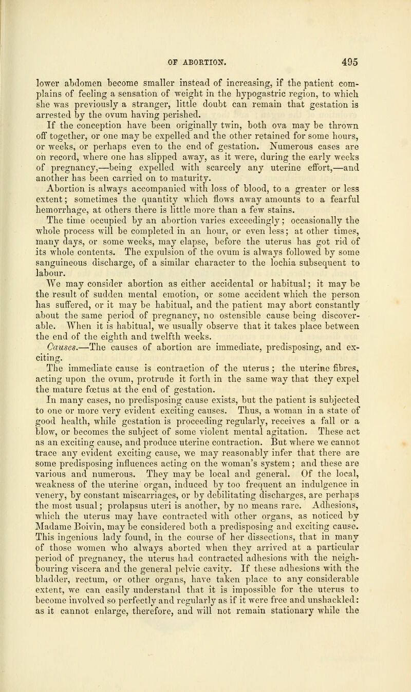 lower abdomen become smaller instead of increasing, if the patient com- plains of feeling a sensation of weight in the hypogastric region, to which she was previously a stranger, little doubt can remain that gestation is arrested by the ovum having perished. If the conception have been originally twin, both ova may be thrown off together, or one may be expelled and the other retained for some hours, or weeks, or perhaps even to the end of gestation. Numerous cases are oh record, where one has slipped away, as it were, during the early weeks of pregnancy,—being expelled with scarcely any uterine effort,—and another has been carried on to maturity. Abortion is always accompanied with loss of blood, to a greater or less extent; sometimes the quantity which flows away amounts to a fearful hemorrhage, at others there is little more than a few stains. The time occupied by an abortion varies exceedingly; occasionally the whole process will be completed in an hour, or even less; at other times, many days, or some weeks, may elapse, before the uterus has got rid of its whole contents. The expulsion of the ovum is always followed by some sanguineous discharge, of a similar character to the lochia subsequent to labour. We may consider abortion as either accidental or habitual; it may be the result of sudden mental emotion, or some accident which the person has suffered, or it may be habitual, and the patient may abort constantly about the same period of pregnancy, no ostensible cause being discover- able. When it is habitual, we usually observe that it takes place between the end of the eighth and twelfth weeks. Causes.—The causes of abortion are immediate, predisposing, and ex- citing. The immediate cause is contraction of the uterus ; the uterine fibres, acting upon the ovum, protrude it forth in the same way that they expel the mature foetus at the end of gestation. In many cases, no predisposing cause exists, but the patient is subjected to one or more very evident exciting causes. Thus, a woman in a state of good health, while gestation is proceeding regularly, receives a fall or a blow, or becomes the subject of some violent mental agitation. These act as an exciting cause, and produce uterine contraction. But where we cannot trace any evident exciting cause, we may reasonably infer that there are some predisposing influences acting on the woman's system; and these are various and numerous. They may be local and general. Of the local, weakness of the uterine organ, induced by too frequent an indulgence in venery, by constant miscarriages, or by debilitating discharges, are perhaps the most usual; prolapsus uteri is another, by no means rare. Adhesions, which the uterus may have contracted with other organs, as noticed by Madame Boivin, may be considered both a predisposing and exciting cause. This ingenious lady found, in the course of her dissections, that in many of those women who always aborted when they arrived at a particular period of pregnancy, the uterus had contracted adhesions with the neigh- bouring viscera and the general pelvic cavity. If these adhesions with the bladder, rectum, or other organs, have taken place to any considerable extent, we can easily understand that it is impossible for the uterus to become involved so perfectly and regularly as if it were free and unshackled : as it cannot enlarge, therefore, and will not remain stationary while the