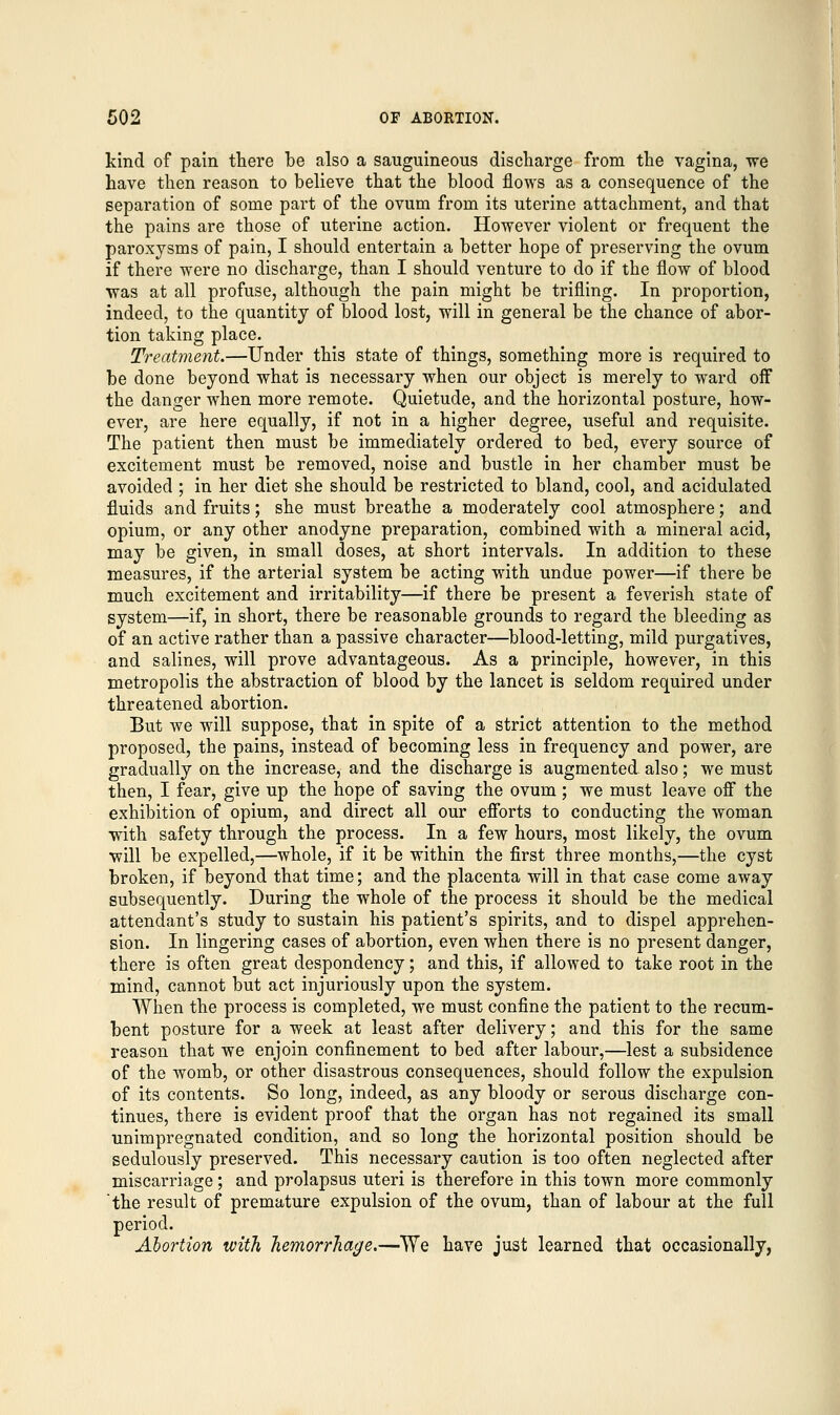 kind of pain there be also a sauguineous discharge from the vagina, we have then reason to believe that the blood flows as a consequence of the separation of some part of the ovum from its uterine attachment, and that the pains are those of uterine action. However violent or frequent the paroxysms of pain, I should entertain a better hope of preserving the ovum if there were no discharge, than I should venture to do if the flow of blood was at all profuse, although the pain might be trifling. In proportion, indeed, to the quantity of blood lost, will in general be the chance of abor- tion taking place. Treatment.—Under this state of things, something more is required to be done beyond what is necessary when our object is merely to ward off the danger when more remote. Quietude, and the horizontal posture, how- ever, are here equally, if not in a higher degree, useful and requisite. The patient then must be immediately ordered to bed, every source of excitement must be removed, noise and bustle in her chamber must be avoided ; in her diet she should be restricted to bland, cool, and acidulated fluids and fruits; she must breathe a moderately cool atmosphere; and opium, or any other anodyne preparation, combined with a mineral acid, may be given, in small doses, at short intervals. In addition to these measures, if the arterial system be acting with undue power—if there be much excitement and irritability—if there be present a feverish state of system—if, in short, there be reasonable grounds to regard the bleeding as of an active rather than a passive character—blood-letting, mild purgatives, and salines, will prove advantageous. As a principle, however, in this metropolis the abstraction of blood by the lancet is seldom required under threatened abortion. But we will suppose, that in spite of a strict attention to the method proposed, the pains, instead of becoming less in frequency and power, are gradually on the increase, and the discharge is augmented also; we must then, I fear, give up the hope of saving the ovum; we must leave off the exhibition of opium, and direct all our efforts to conducting the woman with safety through the process. In a few hours, most likely, the ovum will be expelled,—whole, if it be within the first three months,—the cyst broken, if beyond that time; and the placenta will in that case come away subsequently. During the whole of the process it should be the medical attendant's study to sustain his patient's spirits, and to dispel apprehen- sion. In lingering cases of abortion, even when there is no present danger, there is often great despondency; and this, if allowed to take root in the mind, cannot but act injuriously upon the system. When the process is completed, we must confine the patient to the recum- bent posture for a week at least after delivery; and this for the same reason that we enjoin confinement to bed after labour,—lest a subsidence of the womb, or other disastrous consequences, should follow the expulsion of its contents. So long, indeed, as any bloody or serous discharge con- tinues, there is evident proof that the organ has not regained its small unimpregnated condition, and so long the horizontal position should be sedulously preserved. This necessary caution is too often neglected after miscarriage ; and prolapsus uteri is therefore in this town more commonly the result of premature expulsion of the ovum, than of labour at the full period. Abortion with hemorrhage.—We have just learned that occasionally,