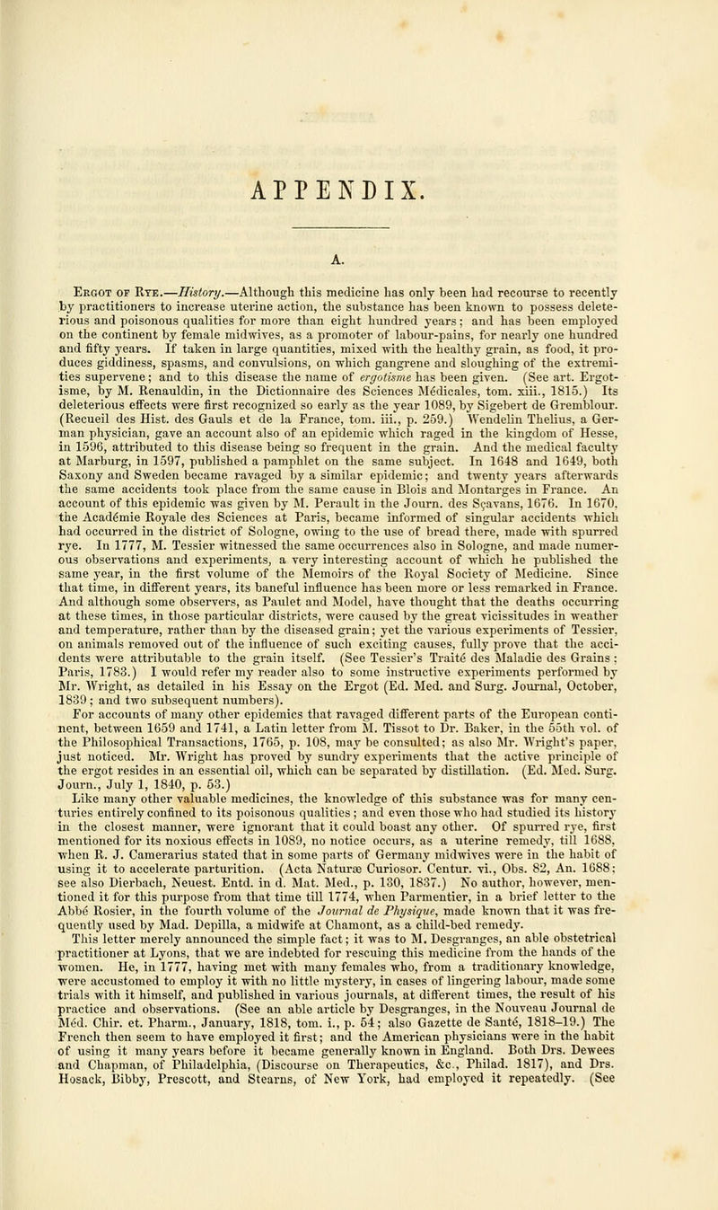 APPENDIX. Ergot of Rye.—History.—Although this medicine has only been had recourse to recently by practitioners to increase uterine action, the substance has been known to possess delete- rious and poisonous qualities for more than eight hundred years; and has been employed on the continent by female midwives, as a promoter of labour-pains, for nearly one hundred and fifty years. If taken in large quantities, mixed with the healthy grain, as food, it pro- duces giddiness, spasms, and convulsions, on which gangrene and sloughing of the extremi- ties supervene; and to this disease the name of ergotisme has been given. (See art. Ergot- isme, by M. Renauldin, in the Dictionnaire des Sciences M6dicales, torn, xiii., 1815.) Its deleterious effects were first recognized so early as the year 1089, by Sigebert de Gremblour. (Recueil des Hist, des Gauls et de la France, torn, iii., p. 259.) Wendelin Thelius, a Ger- man physician, gave an account also of an epidemic which raged in the kingdom of Hesse, in 1596, attributed to this disease being so frequent in the grain. And the medical faculty at Marburg, in 1597, published a pamphlet on the same subject. In 1648 and 1649, both Saxony and Sweden became ravaged by a similar epidemic; and twenty years afterwards the same accidents took place from the same cause in Blois and Montarges in France. An account of this epidemic was given by M. Perault in the Journ. des Scavans, 1676. In 1670. the Acad^mie Royale des Sciences at Paris, became informed of singular accidents which had occurred in the district of Sologne, owing to the use of bread there, made with spurred rye. In 1777, M. Tessier witnessed the same occurrences also in Sologne, and made numer- ous observations and experiments, a very interesting account of which he published the same year, in the first volume of the Memoirs of the Royal Society of Medicine. Since that time, in different years, its baneful influence has been more or less remarked in France. And although some observers, as Paulet and Model, have thought that the deaths occurring at these times, in those particular districts, were caused by the great vicissitudes in weather and temperature, rather than by the diseased grain; yet the various experiments of Tessier, on animals removed out of the influence of such exciting causes, fully prove that the acci- dents were attributable to the grain itself. (See Tessier's Traite des Maladie des Grains ; Paris, 1783.) I would refer my reader also to some instructive experiments performed by Mr. Wright, as detailed in his Essay on the Ergot (Ed. Med. and Surg. Journal, October, 1839 ; and two subsequent numbers). For accounts of many other epidemics that ravaged different parts of the European conti- nent, between 1659 and 1741, a Latin letter from M. Tissot to Dr. Baker, in the 55th vol. of the Philosophical Transactions, 1765, p. 108, may be consulted; as also Mr. Wright's paper, just noticed. Mr. Wright has proved by sundry experiments that the active principle of the ergot resides in an essential oil, which can be separated by distillation. (Ed. Med. Surg. Journ., July 1, 1840, p. 53.) Like many other valuable medicines, the knowledge of this substance was for many cen- turies entirely confined to its poisonous qualities ; and even those who had studied its history in the closest manner, were ignorant that it could boast any other. Of spurred rye, first mentioned for its noxious effects in 1089, no notice occurs, as a uterine remedy, till 1688, when R. J. Camerarius stated that in some parts of Germany midwives were in the habit of using it to accelerate partm-ition. (Acta Natura? Curiosor. Centur. vi., Obs. 82, An. 1688: see also Dierbach, Neuest. Entd. in d. Mat. Med., p. 130, 1837.) No author, however, men- tioned it for this purpose from that time till 1774, when Parmentier, in a brief letter to the Abbe Rosier, in the fourth volume of the Journal de Physique, made known that it was fre- quently used by Mad. Depilla, a midwife at Chamont, as a child-bed remedy. This letter merely announced the simple fact; it was to M. Desgranges, an able obstetrical practitioner at Lyons, that we are indebted for rescuing this medicine from the hands of the women. He, in 1777, having met with many females who, from a traditionary knowledge, were accustomed to employ it with no little mystery, in cases of lingering labour, made some trials with it himself, and published in various journals, at different times, the result of his practice and observations. (See an able article by Desgranges, in the Nouveau Journal de Med. Chir. et. Pharm., January, 1818, torn, i., p. 54; also Gazette de Sante\ 1818-19.) The French then seem to have employed it first; and the American physicians were in the habit of using it many years before it became generally known in England. Both Drs. Dewees and Chapman, of Philadelphia, (Discourse on Therapeutics, &c, Philad. 1817), and Drs. Hosack, Bibby, Prescott, and Stearns, of New York, had employed it repeatedly. (See