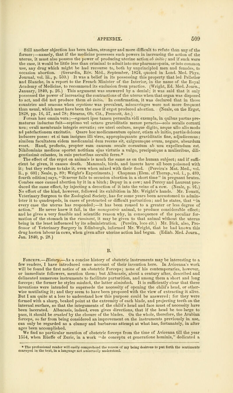 Still another objection has been taken, stronger and more difficult to refute than any of the former;—namely, that if the medicine possesses such powers in increasing the action of the uterus, it must also possess the power of producing uterine action ab initio; and if such were the case, it would be little less than criminal to admit into our pharmacopoeia, or into common use, any drug which might be had recourse to, both by unprincipled men and females, to occasion abortion. (Gerardin, R6v. Med., September, 1824, quoted in Lond. Med. Phys. Journal, vol. lii., p. 530.) It was a belief in its possessing this property that led Pelletier and Blanche, in a report to the French Minister of the Interior, in the name of the Royal Academy of Medicine, to recommend its exclusion from practice. (Wright, Ed. Med. Journ., January, 1840, p. 26.) This argument was answered by a denial; it was said that it only possessed the power of increasing the contractions of the uterus when that organ was disposed to act, and did not produce them ab initio. In confirmation, it was declared that in those countries and seasons when ergotisme was prevalent, miscarriages were not more frequent than usual, which must have been the case if ergot produced abortion. (Neale, on the Ergot, 1828, pp. 16, 57, and 78; Stearns, Ob. Cit., Prescott, &c.) Forsan hsec omnia vera;—egomet ipse tamen permulta vidi exempla, in quibus partus pre- maturus inductus fuit—septimo vel octavo graviditatis mense peracto—solo secalis cornuti usu; ovuli membranis integris servatis^ ore uteri occluso, neque cligito, neque ullo aliomodo ad patefactionem excitatio. Quare hoc medicamentum opinor, etiam ab initio, partus dolores inducere posse: et si tarn insignes illi vires, appropinquante graviditatis fine, adjudicemus; similem facultatem eidem medicamini dum recens sit, exiguumque ovum, negare, absurduni esset. Haud, profecto, propter earn causum secale cornutum ab usu expellendum est. Nihilominils medicos oportet notitiam ejus virtutis a vulgo, precipueque a mulieribus, dili- gentissime celantes, in suis pectoribus occulte ferre.* The effect of the ergot on animals is much the same as on the human subject; and if suffi- cient be given, it causes death. Mammals, birds, and insects have all been poisoned with it; but they refuse to take it, even when mixed with their food. (Pereira's Mat. Med., vol. ii., p. 601; Neale, p. 89; Wright's Experiments.) Chapman (Elem. of Therap., vol. i., p. 489, fourth edition) says, It never fails to occasion abortion in a short time in pregnant brutes. Combes once caused abortion by it in a bitch; Depuy in a cow; and Percey and Laurent pro- duced the same effect, by injecting a decoction of it into the veins of a cow. (Neale, p. 91.) No effort of the kind, however, followed its exhibition in Mr. Wright's hands. Mr. Youatt, Veterinary Surgeon to the Zoological Society, has for some years been accustomed to admin- ister it to quadrupeds, in cases of protracted or difficult parturition; and he states, that in every case the uterus has responded;—it has been roused to a greater or less degree of action. He never knew it fail, in the monogastric animal, to produce considerable effect; and he gives a very feasible and scientific reason why, in consequence of the peculiar for- mation of the stomach in the ruminant, it may be given to that animal without the uterus being in the least influenced by its administration. (Pereira, loco cit.) Mr. Dick, also, Pro- fessor of Veterinary Surgery in Edinburgh, informed Mr. Wright, that he had known this drug hasten labour in cows, when given after uterine action had begun. (Edinb. Med. Journ., Jan. 1840, p. 28.) B. Forceps.—History.—As a concise history of obstetric instruments may be interesting to a few readers, I have introduced some account of their invention here. In Avicenna's work will be found the first notice of an obstetric Forceps; none of his contemporaries, however, or immediate followers, mention them; but Albucasis, about a century after, described and delineated numerous instruments to facilitate parturition, and among them a short and long forceps; the former he styles misdach, the latter almisdach. It is sufficiently clear that these inventions were intended to supersede the necessity of opening the child's head, or other- wise mutilating it; and they seem to have been proposed with the view of extracting it alive. But I am quite at a loss to understand how this purpose could be answered; for they were formed with a sharp, beaked point at the extremity of each blade, and projecting teeth on the internal surface, so that the integuments of the child's head and face must of necessity have been lacerated. Albucasis, indeed, even gives directions, that if the head be too large to pass, it should be crushed by the closure of the blades. On the whole, therefore, the Arabian forceps, so far from being considered an improvement on the instruments previously in use, can only be regarded as a clumsy and barbarous attempt at what has, fortunately, in after ages been accomplished. We find no particular mention of obstetric forceps from the time of Avicenna till the year 1554, when Riieffe of Zuric, in a work de conceptu et generatione hominis, dedicated a * The professional reader will easily comprehend the reason of my being desirous to put forth the sentiments conveyed in the test, in a language not universally understood.