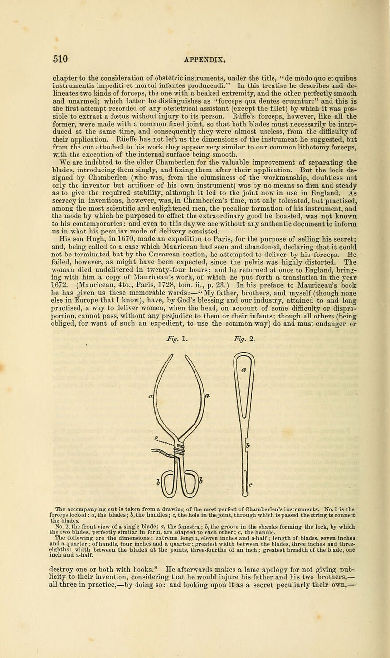 chapter to the consideration of obstetric instruments, under the title, de modo quo etquibus instrumentis impediti et mortui infantes producendi. In this treatise he describes and de- lineates two kinds of forceps, the one with a beaked extremity, and the other perfectly smooth and unarmed; which latter he distinguishes as forceps qua dentes eruuntur: and this is the first attempt recorded of any obstetrical assistant (except the fillet) by which it was pos- sible to extract a foetus without injury to its person. Ruffe's forceps, however, like all the former, were made with a common fixed joint, so that both blades must necessarily be intro- duced at the same time, and consequently they were almost useless, from the difficulty of their application. Riieffe has not left us the dimensions of the instrument he suggested, but from the cut attached to his work they appear very similar to our common lithotomy forceps, with the exception of the internal surface being smooth. We are indebted to the elder Chamberlen for the valuable improvement of separating the blades, introducing them singly, and fixing them after their application. But the lock de- signed by Chamberlen (who was, from the clumsiness of the workmanship, doubtless not only the inventor but artificer of his own instrument) was by no means so firm and steady as to give the required stability, although it led to the joint now in use in England. As secrecy in inventions, however, was, in Chamberlen's time, not only tolerated, but practised, among the most scientific and enlightened men, the peculiar formation of his instrument, and the mode by which he purposed to effect the extraordinary good he boasted, was not known to his contemporaries: and even to this day we are without any authentic document to inform ns in what his peculiar mode of delivery consisted. His son Hugh, in 1670, made an expedition to Paris, for the purpose of selling his secret; and, being called to a case which Mauriceau had seen and abandoned, declaring that it could not be terminated but by the Csesarean section, he attempted to deliver by his forceps. He failed, however, as might have been expected, since the pelvis was highly distorted. The woman died undelivered in twenty-four hours; and he returned at once to England, bring- ing with him a copy of Mauriceau's work, of which he put forth a translation in the year 1672. (Mauriceau, 4to., Paris, 1728, torn, ii., p. 23.) In his preface to Mauriceau's book he has given us these memorable words:—My father, brothers, and myself (though none else in Europe that I know), have, by God's blessing and our industry, attained to and long practised, a way to deliver women, when the head, on account of some difficulty or dispro- portion, cannot pass, without any prejudice to them or their infants; though all others (being obliged, for want of such an expedient, to use the common way) do and must endanger or Fig.l. Fig. 2. The accompanying cut is taken from a drawing of the most perfect of Chamberlen's instruments. No. 1 is the forceps locked: a, the blades; 6, the handles; c, the hole in the joint, through which is passed the string to connect the blades. No. 2, the front view of a single blade; a, the fenestra; h, the groove in the shanks forming the lock, by which the two blades, perfectly similar in form, are adapted to each other; c, the handle. The following are the dimensions : extreme length, eleven inches and a-half; length of blades, seven inches and a quarter; of handle, four inches and a quarter; greatest width between the blades, three inches and three- eighths; width between the blades at the points, three-fourths of an inch; greatest breadth of the blade, one inch and a-half. destroy one or both with hooks. He afterwards makes a lame apology for not giving pub- licity to their invention, considering that he would injure his father and his two brothers,— all three in practice,—by doing so: and looking upon it as a secret peculiarly their own,—