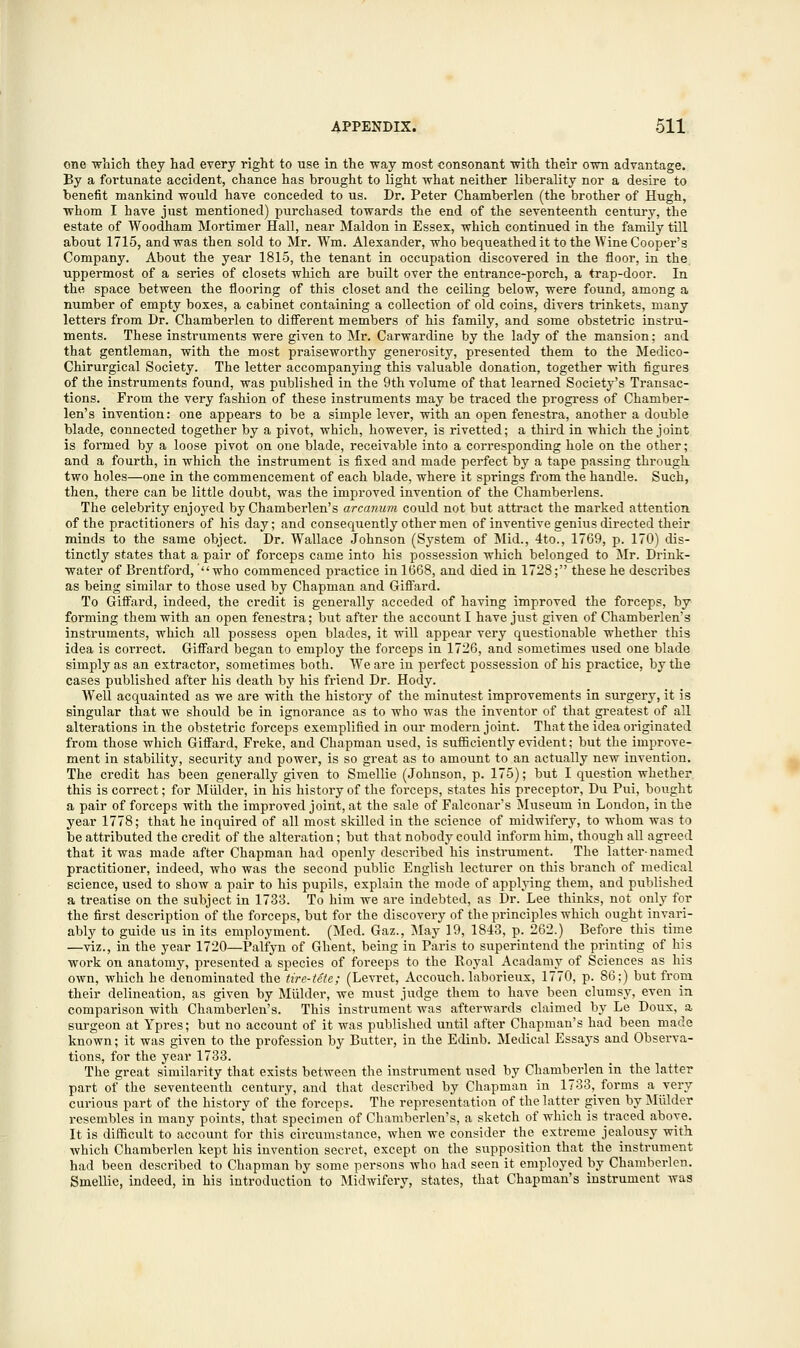 one which they had every right to use in the way most consonant with their own advantage. By a fortunate accident, chance has brought to light what neither liberality nor a desire to benefit mankind would have conceded to us. Dr. Peter Chamberlen (the brother of Hugh, whom I have just mentioned) purchased towards the end of the seventeenth century, the estate of Woodham Mortimer Hall, near Maldon in Essex, which continued in the family till about 1715, and was then sold to Mr. Wm, Alexander, who bequeathed it to the Wine Cooper's Company. About the year 1815, the tenant in occupation discovered in the floor, in the uppermost of a series of closets which are built over the entrance-porch, a trap-door. In the space between the flooring of this closet and the ceiling below, were found, among a number of empty boxes, a cabinet containing a collection of old coins, divers trinkets, many letters from Dr. Chamberlen to different members of his family, and some obstetric instru- ments. These instruments were given to Mr. Carwardine by the lady of the mansion; and that gentleman, with the most praiseworthy generosity, presented them to the Medico- Chirurgical Society. The letter accompanying this valuable donation, together with figures of the instruments found, was published in the 9th volume of that learned Society's Transac- tions. From the very fashion of these instruments may be traced the progress of Chamber- len's invention: one appears to be a simple lever, with an open fenestra, another a double blade, connected together by a pivot, which, however, is rivetted; a third in which the joint is formed by a loose pivot on one blade, receivable into a corresponding hole on the other; and a fourth, in which the instrument is fixed and made perfect by a tape passing through two holes—one in the commencement of each blade, where it springs from the handle. Such, then, there can be little doubt, was the improved invention of the Chamberlens. The celebrity enjoyed by Chamberlen's arcanum could not but attract the marked attention of the practitioners of his day; and consequently other men of inventive genius directed their minds to the same object. Dr. Wallace Johnson (System of Mid., 4to., 1769, p. 170) dis- tinctly states that a pair of forceps came into his possession which belonged to Mr. Drink- water of Brentford,' who commenced practice in 1668, and died in 1728; these he describes as being similar to those used by Chapman and Giffard. To Giffard, indeed, the credit is generally acceded of having improved the forceps, by forming them with an open fenestra; but after the account I have just given of Chamberlen's instruments, which all possess open blades, it will appear very questionable whether this idea is correct. Giffard began to employ the forceps in 1726, and sometimes used one blade simply as an extractor, sometimes both. We are in perfect possession of his practice, by the cases published after his death by his friend Dr. Hody. Well acquainted as we are with the history of the minutest improvements in surgery, it is singular that we should be in ignorance as to who was the inventor of that greatest of all alterations in the obstetric forceps exemplified in our modern joint. That the idea originated from those which Giffard, Freke, and Chapman used, is sufficiently evident; but the improve- ment in stability, security and power, is so great as to amount to an actually new invention. The credit has been generally given to Smellie (Johnson, p. 175); but I question whether this is correct; for Mulder, in his history of the forceps, states his preceptor, Du Pui, bought a pair of forceps with the improved joint, at the sale of Falconar's Museum in London, in the year 1778; that he inquired of all most skilled in the science of midwifery, to whom was to be attributed the credit of the alteration; but that nobody could inform him, though all agreed that it was made after Chapman had openly described his instrument. The latter-named practitioner, indeed, who was the second public English lecturer on this branch of medical science, used to show a pair to his pupils, explain the mode of applying them, and published a treatise on the subject in 1733. To him we are indebted, as Dr. Lee thinks, not only for the first description of the forceps, but for the discovery of the principles which ought invari- ably to guide us in its employment. (Med. Gaz., May 19, 1843, p. 262.) Before this time —viz., in the year 1720—Palfyn of Ghent, being in Paris to superintend the printing of his work on anatomy, presented a species of foreeps to the Royal Acadamy of Sciences as his own, which he denominated the tire-Ute; (Levret, Accouch. laborieux, 1770, p. 86;) but from their delineation, as given by Mulder, we must judge them to have been clumsy, even in comparison with Chamberlen's. This instrument was afterwards claimed by Le Doux, a surgeon at Ypres; but no account of it was published until after Chapman's had been made known; it was given to the profession by Butter, in the Edinb. Medical Essays and Observa- tions, for the year 1733. The great similarity that exists between the instrument used by Chamberlen in the latter part of the seventeenth century, and that described by Chapman in 1733, forms a very curious part of the history of the forceps. The representation of the latter given by Mulder resembles in many points, that specimen of Chamberlen's, a sketch of which is traced above. It is difficult to account for this circumstance, when we consider the extreme jealousy with which Chamberlen kept his invention secret, except on the supposition that the instrument had been described to Chapman by some persons who had seen it employed by Chamberlen. Smellie, indeed, in his introduction to Midwifery, states, that Chapman's instrument was