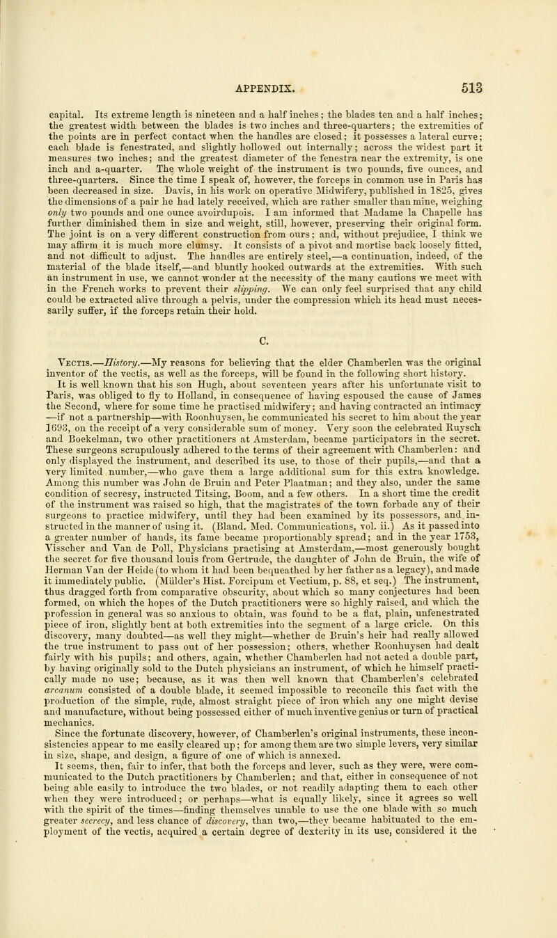 capital. Its extreme length is nineteen and a half inches ; the blades ten and a half inches; the greatest width between the blades is two inches and three-quarters; the extremities of the points are in perfect contact when the handles are closed; it possesses a lateral curTe; each blade is fenestrated, and slightly hollowed out internally; across the widest part it measures two inches; and the greatest diameter of the fenestra near the extremity, is one inch and a-quarter. The whole weight of the instrument is two pounds, five ounces, and three-quarters. Since the time I speak of, however, the forceps in common use in Paris has been decreased in size. Davis, in his work on operative Midwifery, published in 1825, gives the dimensions of a pair he had lately received, which are rather smaller than mine, weighing only two pounds and one ounce avoirdupois. I am informed that Madame la Chapelle has further diminished them in size and weight, still, however, preserving their original form. The joint is on a very different construction from ours; and, without prejudice, I think we may affirm it is much more clumsy. It consists of a pivot and mortise back loosely fitted, and not difficult to adjust. The handles are entirely steel,—a continuation, indeed, of the material of the blade itself,—and bluntly hooked outwards at the extremities. With such an instrument in use, we cannot wonder at the necessity of the many cautions we meet with in the French works to prevent their slipping. We can only feel surprised that any child could be extracted alive through a pelvis, under the compression which its head must neces- sarily suffer, if the forceps retain their hold. C. Vectis.—History.—My reasons for believing that the elder Chamberlen was the original inventor of the vectis, as well as the forceps, will be found in the following short history. It is well known that his son Hugh, about seventeen years after his unfortunate visit to Paris, was obliged to fly to Holland, in consequence of having espoused the cause of James the Second, where for some time he practised midwifery; and having contracted an intimacy —if not a partnership—with Roonhuysen, he communicated his secret to him about the year 1693, on the receipt of a very considerable sum of money. Very soon the celebrated Ruysch and Boekelman, two other practitioners at Amsterdam, became participators in the secret. These surgeons scrupulously adhered to the terms of their agreement with Chamberlen: and only displayed the instrument, and described its use, to those of their pupils,—and that a very limited number,—who gave them a large additional sum for this extra knowledge. Among this number was John de Bruin and Peter Plaatman; and they also, under the same condition of secresy, instructed Titsing, Boom, and a few others. In a short time the credit of the instrument was raised so high, that the magistrates of the town forbade any of their surgeons to practice midwifery, until they had been examined by its possessors, and.in- structed in the manner of using it. (Bland. Med. Communications, vol. ii.) As it passed into a greater number of hands, its fame became proportionably spread; and in the year 1753, Visscher and Van de Poll, Physicians practising at Amsterdam,—most generously bought the secret for five thousand louis from Gertrude, the daughter of John de Bruin, the wife of Herman Van der Heidefto whom it had been bequeathed by her father as a legacy), and made it immediately public. (Mulder's Hist. Forcipum et Vectium, p. 88, et seq.) The instrument, thus dragged forth from comparative obscurity, about which so many conjectures had been formed, on which the hopes of the Dutch practitioners were so highly raised, and which the profession in general was so anxious to obtain, was found to be a flat, plain, unfenestrated piece of iron, slightly bent at both extremities into the segment of a large cricle. On this discovery, many doubted—as well they might—whether de Bruin's heir had really allowed the true instrument to pass out of her possession; others, whether Roonhuysen had dealt fairly with his pupils; and others, again, whether Chamberlen had not acted a double part, by having originally sold to the Dutch physicians an instrument, of which he himself practi- cally made no use; because, as it was then well known that Chamberlen's celebrated arcanum consisted of a double blade, it seemed impossible to reconcile this fact with the production of the simple, rude, almost straight piece of iron which any one might devise and manufacture, without being possessed either of much inventive genius or turn of practical mechanics. Since the fortunate discovery, however, of Chamberlen's original instruments, these incon- sistencies appear to me easily cleared up; for among them are two simple levers, very similar in size, shape, and design, a figure of one of which is annexed. It seems, then, fair to infer, that both the forceps and lever, such as they were, were com- municated to the Dutch practitioners by Chamberlen; and that, either in consequence of not being able easily to introduce the two blades, or not readily adapting them to each other when they were introduced; or perhaps—what is equally likely, since it agrees so well with the spirit of the times—finding themselves unable to use the one blade with so much greater secrecy, and less chance of discovery, than two,—they became habituated to the em- ployment of the vectis, acquired a certain degree of dexterity in its use, considered it the