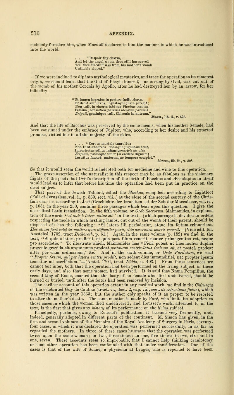 suddenly forsakes him, when Macduff declares to him the manner in which he was introduced into the world. ... Despair thy charm, And let the angel whom thou still has served Tell thee Macduff was from his mother's womb Untimely ripped. If we were inclined to dip into mythological mysteries, and trace the operation to its remotest origin, we should learn that the God of Phsyic himself,—as is sung by Ovid, was cut out of the womb of his mother Coronis by Apollo, after he had destroyed her by an arrow, for her infidelity.  TJt tamen ingratos in pectore fudit odores, Et dedit amplexus, injustaque justa peregit; Non tulit in cineres labi sua Phoebus eosdem Semina; sed natum fiammis uteroque parentis Eripuit, geminique tulit Chironis in antrum. Metam., lib. ii., v. 626. And that the life of Bacchus was preserved by the same means, when his mother Semele, had been consumed under the embrace of Jupiter, who, according to her desire and his extorted promise, visited her in all the majesty of the skies. ... Corpus mortale tumultus Non tulit aathereos; donisque jugalibus arsit. Imperfectus adhuc infans genetricis ab alvo Eripitur, patrioque tener (si credere dignum) Insuitur femori; maternaque tempora complet. Metam., lib. hi., v. 308. So that it would seem the world is indebted both for medicine and wine to this operation. The grave assertion of the naturalist in this respect may be as fabulous as the visionary flights of the poet: but Ovid's description of the birth of Bacchus and iEsculapius in itself would lead us to infer that before his time the operation had been put in practice on the dead subject. That part of the Jewish Talmud, called the Mischna, compiled, according to Lightfoot (Fall of Jerusalem, vol. i., p. 369, sect, vii.,) at the close of the second century of the Chris- tian era; or, according to Jost (Geschichte der Israeliten set der Zeit der Maccabseer, vol. iv., p. 103), in the year 250, contains three passages which bear upon this question. I give the accredited Latin translation. In the fifth volume, or Ordo Sacrorum, Maimonides, in explana- tion of the words si quis e latere natus sit in the text—(which passage is-devoted to orders respecting the mode in which firstling lambs, cut out of the womb of their parent, should be disposed of) has the following: Si latera ilii perfoderint, atque ita foetum eripuerient. Hoc etiam fieri solet in muliere quae difficulterparit, et in descrimen mortis venerit.—(Vide edit. fol. Amsteled. 1702, tract Bechoroth, p. 61.) Again in the same volume (p. 182) we find in the text, Si quis e latere prodierit, et quis post ilium venerit, neuter primogenitus est, neque pro sacerdotio. To illustrate which, Maimonides has Fieri potest ut hsec mulier duplici progenie gravida sit atque unus prodeatjoos^wam ventris latus incisum sit, et postea prodeat alter per viam ordinariam, &c. And in the sixth volume, or Ordo Puritatum, we read  Propter foetum, qui per latera ventris prodiit, non sedent dies immunditiei, nee propter ipsum tenentur ad sacrificium.—(Amtel. 1704, tract Nidda, p. 403.) From these sentences we cannot but infer, both that the operation had been performed on the living subject in these early days, and also that some women had survived. It is said that Nnma Pompilius, the second king of Rome, enacted that the body of no female who died undelivered, should be burned or buried, until after the foetus had been removed by incision. The earliest account of this operation extant in any medical work, we find in the Chirurgia of the celebrated Guy de Cauliac (tract, vi., doct. 2, cap. vii., sect, de extractione foetus), which was written in the year 1363; but the author only speaks of it as proper to be resorted to after the mother's death. The same mention is made by Pare, who limits its adoption to those cases in which the woman died undelivered; and Rousset's work, adverted to in the text, is the first that gives any history of its performance on the living subject. Principally, perhaps, owing to Rousset's publication, it became very frequently, and, indeed, generally adopted in different parts of the continent. M. Simon has given, in the first and second volumes of the Memoirs of the Royal Academy of Surgery in Paris, seventy- four cases, in which it was declared the operation was performed successfully, in as far as regarded the mothers. In three of these cases he states that the operation was performed twice upon the same woman; in two, three times; in one, five times; in two, six; and in one, seven. These accounts seem so improbable, that I cannot help thinking craniotomy or some other operation has been confounded with that under consideration. One of the cases is that of the wife of Sonne, a physician at Bruges, who is reported to have been