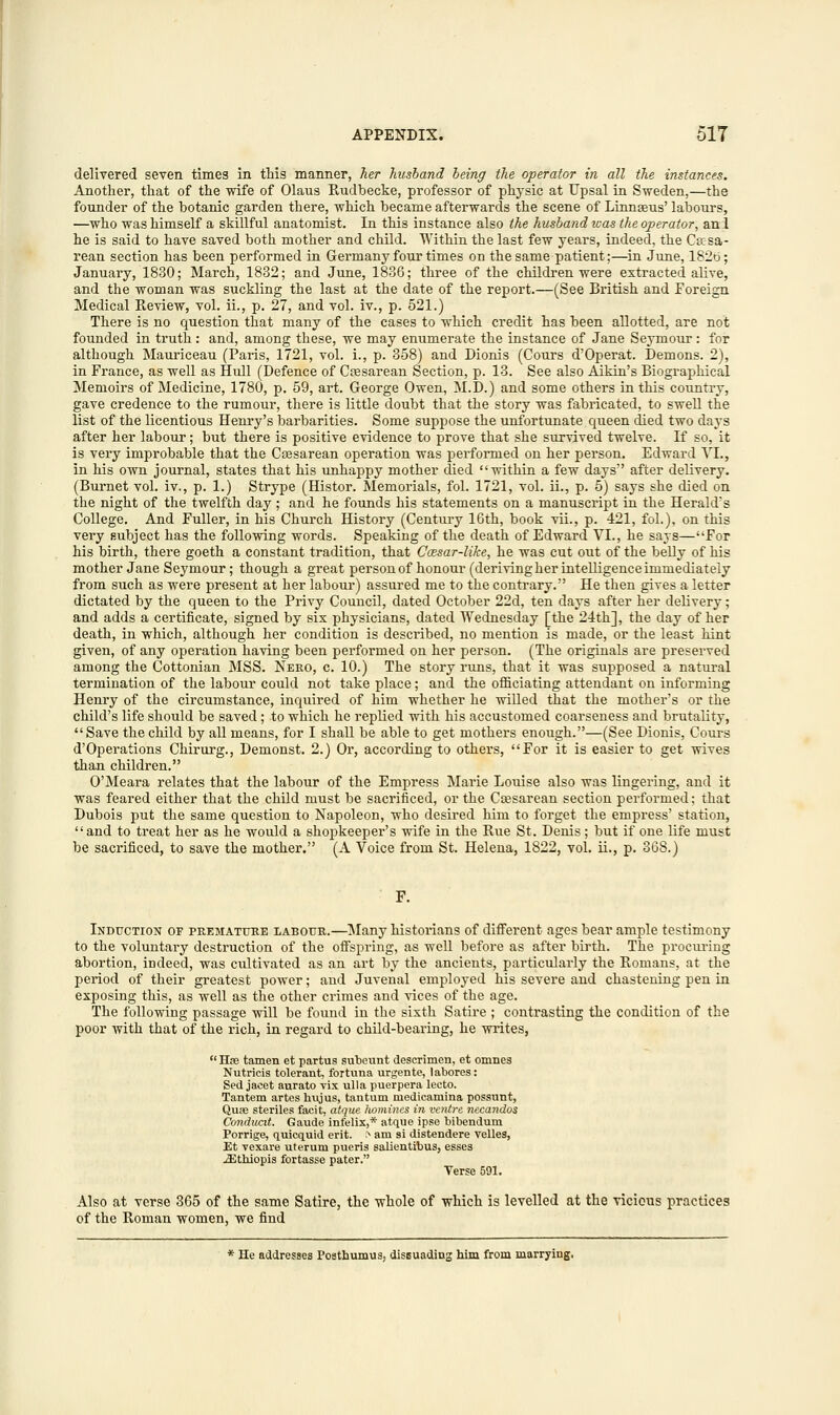 delivered seven times in this manner, her husband being the operator in all the instances. Another, that of the wife of Olaus Rudbecke, professor of physic at Upsal in Sweden,—the founder of the botanic garden there, which became afterwards the scene of Linnaeus' labours, —who was himself a skillful anatomist. In this instance also the husband was the operator, anl he is said to have saved both mother and child. Within the last few years, indeed, the Caisa- rean section has been performed in Germany four times on the same patient;—in June, 182b; January, 1830; March, 1832; and June, 1836; three of the children were extracted alive, and the woman was suckling the last at the date of the report.—(See British and Foreign Medical Review, vol. ii., p. 27, and vol. iv., p. 521.) There is no question that many of the cases to which credit has been allotted, are not founded in truth : and, among these, we may enumerate the instance of Jane Seymour : for although Mauriceau (Paris, 1721, vol. i., p. 358) and Dionis (Cours d'Operat. Demons. 2), in France, as well as Hull (Defence of Cesarean Section, p. 13. See also Aikin's Biographical Memoirs of Medicine, 1780, p. 59, art. George Owen, M.D.) and some others in this country, gave credence to the rumour, there is little doubt that the story was fabricated, to swell the list of the licentious Henry's barbarities. Some suppose the unfortunate queen died two days after her labour; but there is positive evidence to prove that she survived twelve. If so, it is very improbable that the Csesarean operation was performed on her person. Edward VI., in his own journal, states that his unhappy mother died within a few days after delivery. (Burnet vol. iv., p. 1.) Strype (Histor. Memorials, fol. 1721, vol. ii., p. 5) says she died on the night of the twelfth day ; and he founds his statements on a manuscript in the Herald's College. And Fuller, in his Church History (Century 16th, book vii., p. 421, fol.), on this very subject has the following words. Speaking of the death of Edward VI., he says—For his birth, there goeth a constant tradition, that Ccesar-like, he was cut out of the belly of his mother Jane Seymour; though a great person of honour (deriving her intelligence immediately from such as were present at her labour) assured me to the contrary. He then gives a letter dictated by the queen to the Privy Council, dated October 22d, ten days after her delivery; and adds a certificate, signed by six physicians, dated Wednesday [the 24th], the day of her death, in which, although her condition is described, no mention is made, or the least hint given, of any operation having been performed on her person. (The originals are preserved among the Cottonian MSS. Nero, c. 10.) The story runs, that it was supposed a natural termination of the labour could not take place; and the officiating attendant on informing Henry of the circumstance, inquired of him whether he willed that the mother's or the child's life should be saved ; to which he replied with his accustomed coarseness and brutality, Save the child by all means, for I shall be able to get mothers enough.—(See Dionis, Cours d'Operations Chirurg., Demonst. 2.) Or, according to others, For it is easier to get wives than children. O'Meara relates that the labour of the Empress Marie Louise also was lingering, and it was feared either that the child must be sacrificed, or the Cajsarean section performed; that Dubois put the same question to Napoleon, who desired him to forget the empress' station,  and to treat her as he would a shopkeeper's wife in the Rue St. Denis; but if one life must be sacrificed, to save the mother. (A Voice from St. Helena, 1822, vol. ii., p. 368.) Induction of premature labour.—Many historians of different ages bear ample testimony to the voluntary destruction of the offspring, as well before as after birth. The procuring abortion, indeed, was cultivated as an art by the ancients, particularly the Romans, at the period of their greatest power; and Juvenal employed his severe and chastening pen in exposing this, as well as the other crimes and vices of the age. The following passage will be found in the sixth Satire ; contrasting the condition of the poor with that of the rich, in regard to child-bearing, he writes,  Has tamen et partus subeunt descrimen, et omnes Nutricis tolerant, fortuna urgente, labores: Sed jacet aurato vix ulla puerpera lecto. Tantem artes hujus, tantum medicamina possunt, Quaa steriles facit. atque homines in ventre necandos Conducit. Gaude infelix,* atque ipse bibendum Porrige, quicquid erit. > am si distendere velles, Et vexare uterum pueris salientibus, esses iEthiopis fortasse pater. Verse 591. Also at verse 365 of the same Satire, the whole of which is levelled at the vicious practices of the Roman women, we find * He addresses Posthumus, dissuading him from marrying.