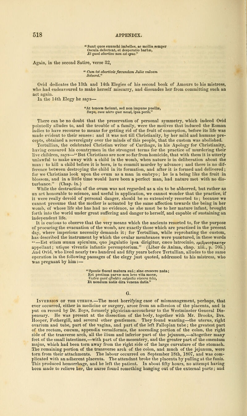  Sunt quos eunuchi imbelles, ac mollia semper Oscula delectent, et desperatio barbae, Et quod abortivo non est opus. Again, in the second Satire, verse 32,  Cum tot abortivis fcecundam Julia vulvam Solveret. Ovid dedicates the 13th and 14th Elegies of his second hook of Amours to his mistress, who had endeavoured to make herself miscarry, and dissuades her from committing such an act again. In the 14th Elegy he says— At teneras faciunt, sed non impune puellae, Saepe, suos utero qua necat, ipsa peril. There can he no doubt that the preservation of personal symmetry, which indeed Ovid pointedly alludes to, and the trouble of a family, were the motives that induced the Roman ladies to have recourse to means for getting rid of the fruit of conception, before its life was made evident to their senses: and it was not till Christianity, by her mild and humane pre- cepts, obtained a sovereignty over the minds of this people,, that the custom was abolished. Tertullian, the celebrated Christian writer of Carthage, in his Apology for Christianity, having censured his countrymen in the strongest terms for the practice of murdering their live children, says—But Christians are now so far from homicide, that with them it is utterly unlawful to make away with a child in the womb, when nature is in deliberation about the man: to kill a child before it is born, is to commit murder by advance ; and there is no dif- ference between destroying the child in its formation, and after it is formed and delivered; for we Christians look upon the ovum as a man in embryo; he is a being like the fruit in blossom, and in a little time would have been a perfect man, had nature met with no dis- turbance. (Chap, ix.) While the destruction of the ovum was not regarded as a sin to be abhorred, but rather as an art honorable to science, and useful in application, we cannot wonder that the practice, if it were really devoid of personal danger, should be so extensively resorted to; because we cannot presume that the mother is actuated by the same affection towards the being in her womb, of whose life she has had no evidence, as she must be to her mature infant, brought forth into the world under great suffering and danger to herself, and capable of sustaining an independent life. It is curious to observe that the very means which the ancients resorted to, for the purpose of procuring the evacuation of the womb, are exactly those which are practised in the present day, where imperious necessity demands it; for Tertullian, while reprobating the custom, has described the instrument by which the ovular membranes were punctured, in these words —Est etiam senum spiculum, quo jugulatio ipsa dirigitur, cseco latrocinio, tfjLiipvoa^axttjv appellant; utique viventis infantis peremptorium. (Liber de Anima, chap, xiii., p. 705.) And Ovid, who lived nearly two hundred and fifty years before Tertullian, alludes to the same operation in the following passages of the elegy just quoted, addressed to his mistress, who was pregnant by him:—  Sponte fluent matara sua; sine crescere nata; Est pretium parvae non leve vita moras, Vestra quid effoditis subjectis viscera telis, Et nondum natis dira venena datis. G. Inversion of the uterus.—The most horrifying case of mismanagement, perhaps, that ever occurred, either in medicine or surgery, arose from an adhesion of the placenta, and is put on record by Dr. Boys, formerly physician-accoucheur to the Westminster General Dis- pensary. He was present at the dissection of the body, together with Mr. Brooks, Drs. Hooper, Fothergill, and several other gentlemen. They found wanting—the uterus, right ovarium and tube, part of the vagina, and part of the left Fallopian tube; the greatest part of the rectum, ccecum, appendix vermiformis, the ascending portion of the colon, the right side of the tranverse arch, all the ilium and inferior part of the jejunum,—altogether many feet of the small intestines,—with part of the mesentery, and the greater part of the omentum majus, which had been torn away from the right side of the large curvature of the stomach. The remaining portion of the transverse arch of the colon, and much of the jejunum, were torn from their attachments. The labour occurred on September 18th, 1807, and was com- plicated with an adherent placenta. The attendant broke the placenta by pulling at the funis. This produced hemorrhage, and he left the patient. In about fifty hours, no attempt having been made to relieve her, the nurse found something hanging out of the external parts; and