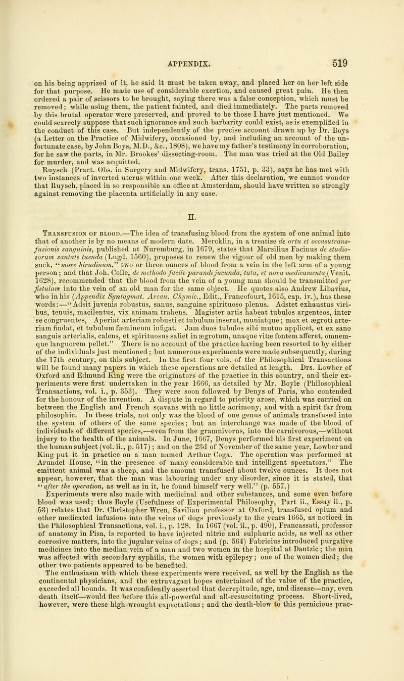 on his being apprized of it, he said it must be taken away, and placed her on her left side for that purpose. He made us« of considerable exertion, and caused great pain. He then ordered a pair of scissors to be brought, saying there was a false conception, which must be removed; while using them, the patient fainted, and died immediately. The parts remoyed by this brutal operator were preserved, and proved to be those I have just mentioned. We could scarcely suppose that such ignorance and such barbarity could exist, as is exemplified in the conduct of this case. But independently of the precise account drawn up by Dr. Boys (a Letter on the Practice of Midwifery, occasioned by, and including an account of the un- fortunate case, by John Boys, M.D., &c, 1808), we have my father's testimony in corroboration, for he saw the parts, in Mr. Brookes' dissecting-room. The man was tried at the Old Bailey for murder, and was acquitted. Ruysch (Tract. Obs. in Surgery and Midwifery, trans. 1751, p. 33), says he has met with two instances of inverted uterus within one week. After this declaration, we cannot wonder that Ruysch, placed in so responsible an office at Amsterdam, should have written so strongly against removing the placenta artificially in any case. H. Transfusion of blood.—The idea of transfusing blood from the system of one animal into that of another is by no means of modern date. Mercklin, in a treatise de ortu et occasutrans- fusionis sanguinis, published at Nuremburg, in 1679, states that Marsilius Facinus de studio- sorum santate tuenda (Lugd. 1560), proposes to renew the vigour of old men by making them suck, more hirudinum two or three ounces of blood from a vein in the left arm of a young person; and that Joh. Colle, de methodo facile parandijucunda, tuta, et nova medicamentaJY enit. 1628), recommended that the blood from the vein of a young man should be transmitted per fistulam into the vein of an old man for the same object. He quotes also Andrew Libavius, who in his (Appendix Syntagmat. Arcan. Chymic., Edit., Francofourt, 1615, cap. iv.), has these words:—Adsit juvenis robustus, sanus, sanguine spirituoso plenus. Adstet exhaustus viri- bus, tenuis, macilentus, vix animam trahens. Magister artis habeat tubulos argenteos, inter se congruentes, Aperiat arteriam robusti et tubulum inserat, muniatque; mox et segroti arte- riamfinclat, et tubulum feeniineum infigat. Jam duos tubulos sibi mutuo applicet, et ex sano sanguis arterialis, calens, et spirituosus saliet in segrotum, unaque vitoe fontem afferet, omnem- que languorem pellet. There is no account of the practice having been resorted to by either of the individuals just mentioned; but numerous experiments were made subsequently, during the 17th century, on this subject. In the first four vols, of the Philosophical Transactions will be found many papers in which these operations are detailed at length. Drs. Lowber of Oxford and Edmund King were the originators of the practice in this country, and their ex- periments were first undertaken in the year 1666, as detailed by Mr. Boyle (Philosophical Transactions, vol. i., p. 353). They were soon followed by Denys of Paris, who contended for the honour of the invention. A dispute in regard to priority arose, which was carried on between the English and French scavans with no little acrimony, and with a spirit far from philosophic. In these trials, not only was the blood of one genus of animals transfused into the system of others of the same species; but an interchange was made of the blood of individuals of different species,—even from the gramnivorus, into the carnivorous,—without injury to the health of the animals. In June, 1667, Denys performed his first experiment on the human subject (vol. ii., p. 517); and on the 23d of November of the same year, Lowber and King put it in practice on a man named Arthur Coga. The operation was performed at Arundel House, in the presence of many considerable and intelligent spectators. The emittent animal was a sheep, and the amount transfused about twelve ounces. It does not appear, however, that the man was labouring under any disorder, since it is stated, that ''after the operation, as well as in it, he found himself very well. (p. 557.) Experiments were also made with medicinal and other substances, and some even before blood was used; thus Boyle (Usefulness of Experimental Philosophy, Part ii., Essay ii., p. 53) relates that Dr. Christopher Wren, Savilian professor at Oxford, transfused opium and other medicated infusions into the veins of dogs previously to the years 1665, as noticed in the Philosophical Transactions, vol. i., p. 128. In 1667 (vol. ii., p. 490), Francassati, professor of anatomy in Pisa, is reported to have injected nitric and sulphuric acids, as well as other corrosive matters, into the jugular veins of dogs ; and (p. 564) Fabricius introduced purgative medicines into the median vein of a man and two women in the hospital at Dantzic; the man was affected with secondary syphilis, the women with epilepsy; one of the women died; the other two patients appeared to be benefited. The enthusiasm with which these experiments were received, as well by the English as the continental physicians, and the extravagant hopes entertained of the value of the practice, exceeded all bounds. It was confidently asserted that decrepitude, age, and disease—nay, even death itself—would flee before this all-powerful and all-resuscitating process. Short-lived, however, were these high-wrought expectations; and the death-blow to this pernicious prac-