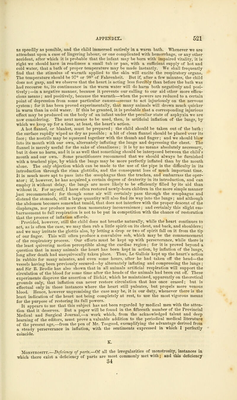 as speedily as possible, and the child immersed entirely in a warm bath. Whenever we are attendant upon a case of lingering labour, or one complicated with hemorrhage, or any other accident, after which it is probable that the infant may be born with impaired vitality, it is right we should have in readiness a small tub or pan, with a sufficient supply of hot and cold water, that a bath of proper temperature may be made instantly. We shall frequently find that the stimulus of warmth applied to the skin will excite the respiratory organs. The temperature should be 97° or 98° of Fahrenheit. But if, after a few minutes, the child does not gasp, and we observe that the heart is acting less forcibly than before the bath was had recourse to, its continuance in the warm water will do harm both negatively and posi- tively;—in a negative manner, because it prevents our calling to our aid other more effica- cious means; and positively, because the warmth—when the powers are reduced to a certain point of depression from some particular causes—seems to act injuriously on the nervous system; for it has been proved experimentally, that many animals will drown much quicker in warm than in cold water. If this be granted, it is probable that a corresponding injurious effect may be produced on the body of an infant under the peculiar state of asphyxia we are now considering. The next means to be used, then, is artificial inflation of the lungs, by which we keep up for a time, at least, the heart's action. A hot flannel, or blanket, must be prepared; the child should be taken out of the bath; the surface rapidly wiped as dry as possible; a bit of clean flannel should be placed over its face; the nostrils may be squeezed together with the thumb and finger; and we should blow into its mouth with our own, alternately inflating the lungs and depressing the chest. The flannel is merely useful for the sake of cleanliness; it is by no means absolutely necessary, but it does no harm, and it is as well that something should be interposed between the child's mouth a,nd our own. Some practitioners recommend that we should always be furnished with a tracheal pipe, by which the lungs may be more perfectly inflated than by the mouth alone. The only objection which can be made to the use of the pipe is the difficulty in its introduction through the rima glottidis, and the consequent loss of much important time. It is much more apt to pass into the oesophagus than the trachea, and embarrass the oper- ator ; if, however, he has acquired^a certain degree of dexterity in its introduction, and can employ it without delay, the lungs are more likely to be efficiently filled by its aid than without it. For myself, I have often restored newly-born children in the more simple manner just recommended; for though some air will certainly pass through the oesophagus and distend the stomach, still a large quantity will also find its way into the lungs ; and although the abdomen becomes somewhat tumid, that does not interfere with the proper descent of the diaphragm, nor produce more than momentary inconvenience; and certainly this slight em- barrassment to full respiration is not to be put in competition with the chance of restoration that the process of inflation affords. Provided, however, still the child does not breathe naturally, while the heart continues to act, as is often the case, we may then rub a little spirit on its chest, and back, and shoulders; and we may irritate the glottis also, by letting a drop or two of spirit fall on it from the tip of our finger. This will often produce a convulsive sob, which may be the commencement of the respiratory process. Our efforts must be kept up with perseverance, while there is the least quivering motion perceptible along the cardiac region; for it is proved beyond a question that in many animals the heart has been kept in action, by inflation of the lungs, long after death had unequivocally taken place. Thus, Le Gallois kept up the heart's action in rabbits for many minutes, and even some hours, after he had taken off the head—the vessels having been previously secured—by alternately inflating and compressing the lungs ; and Sir B. Brodie has also shown that in all animals artificial respiration will support the circulation of the blood for some time after the heads of the animals had been cut off. These experiments disprove the assertion of Bichat, which he maintained, apparently on theoretical grounds only, that inflation can never restore circulation that has once ceased; but is effectual only in those instances where the heart still pulsates, but propels mere venous blood. Hence, however unpromising the case may be, it is our duty, whenever there is the least indication of the heart not being completely at rest, to use the most vigorous means for the purpose of restoring its full powers. It appears to me that this subject has not been regarded by medical men with the atten- tion that it deserves. But a paper will be found in the fifteenth number of the Provincial Medical and Surgical Journal,—a work Avhich, from the acknowledged talent and deep learning of the editors, must prove a valuable addition to the periodical medical literature of the present age,—from the pen of Mr. Toogood, exemplifying the advantage derived from a steady perseverance in inflation, with the sentiments expressed in which I perfectly coincide. Monstkositt.—Deficiency of parts.—Of all the irregularities of monstrosity, instances in which there exist a deficiency of parts are most commonly met with; and this deficiency 34