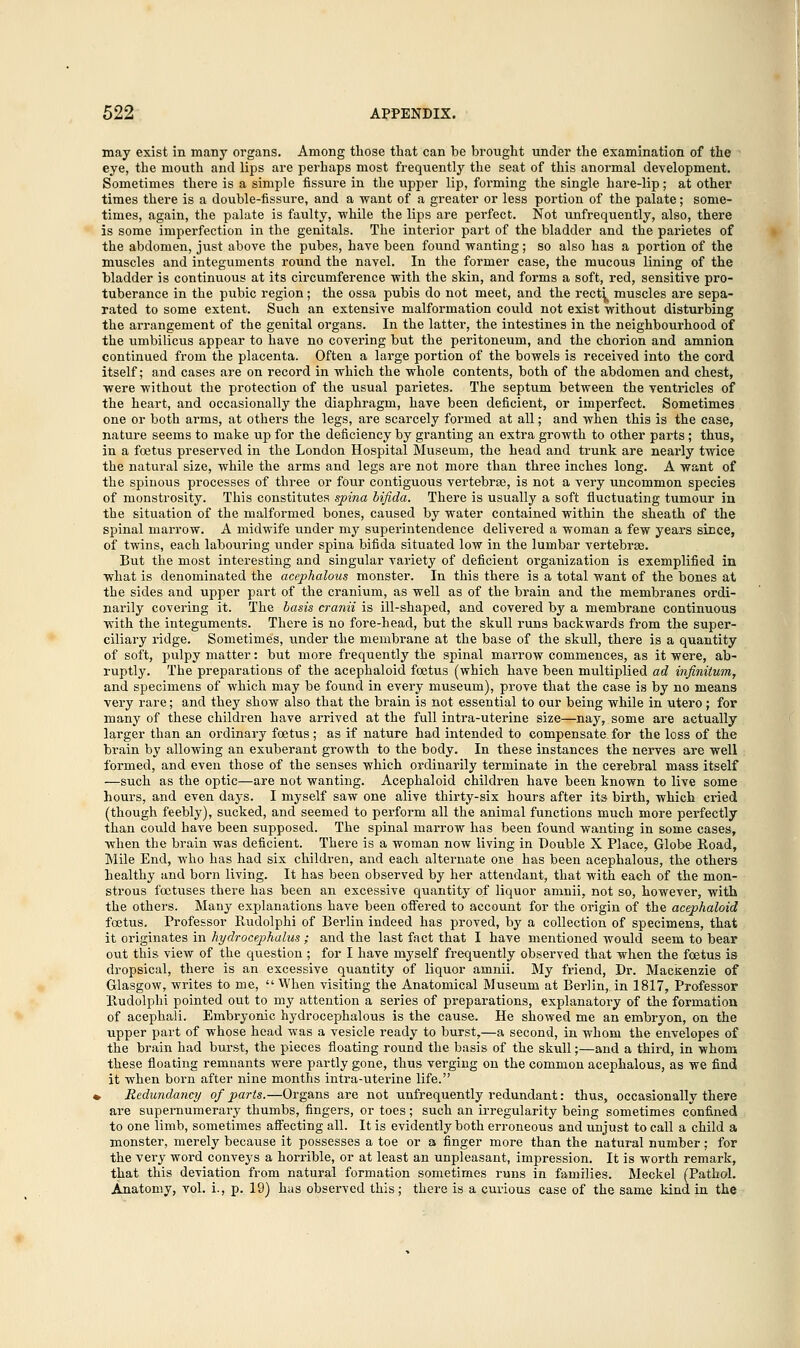 may exist in many organs. Among those that can be brought under the examination of the eye, the mouth and lips are perhaps most frequently the seat of this anormal development. Sometimes there is a simple fissure in the upper lip, forming the single hare-lip; at other times there is a double-fissure, and a want of a greater or less portion of the palate; some- times, again, the palate is faulty, while the lips are perfect. Not unfrequently, also, there is some imperfection in the genitals. The interior part of the bladder and the parietes of the abdomen, just above the pubes, have been found wanting; so also has a portion of the muscles and integuments round the navel. In the former case, the mucous lining of the bladder is continuous at its circumference with the skin, and forms a soft, red, sensitive pro- tuberance in the pubic region; the ossa pubis do not meet, and the rect^ muscles are sepa- rated to some extent. Such an extensive malformation could not exist without disturbing the arrangement of the genital organs. In the latter, the intestines in the neighbourhood of the umbilicus appear to have no covering but the peritoneum, and the chorion and amnion continued from the placenta. Often a large portion of the bowels is received into the cord itself; and cases are on record in which the whole contents, both of the abdomen and chest, were without the protection of the usual parietes. The septum between the ventricles of the heart, and occasionally the diaphragm, have been deficient, or imperfect. Sometimes one or both arms, at others the legs, are scarcely formed at all; and when this is the case, nature seems to make up for the deficiency by granting an extra growth to other parts ; thus, in a foetus preserved in the London Hospital Museum, the head and trunk are nearly twice the natural size, while the arms and legs are not more than three inches long. A want of the spinous processes of three or four contiguous vertebrae, is not a very uncommon species of monstrosity. This constitutes spina bifida. There is usually a soft fluctuating tumour in the situation of the malformed bones, caused by water contained within the sheath of the spinal marrow. A midwife under my superintendence delivered a woman a few years since, of twins, each labouring under spina bifida situated low in the lumbar vertebra?. But the most interesting and singular variety of deficient organization is exemplified in what is denominated the acephalous monster. In this there is a total want of the bones at the sides and upper part of the cranium, as well as of the brain and the membranes ordi- narily covering it. The basis cranii is ill-shaped, and covered by a membrane continuous with the integuments. There is no fore-head, but the skull runs backwards from the super- ciliary ridge. Sometimes, under the membrane at the base of the skull, there is a quantity of soft, pulpy matter: but more frequently the spinal marrow commences, as it were, ab- ruptly. The preparations of the acephaloid foetus (which have been multiplied ad infinitum, and specimens of which may be found in every museum), prove that the case is by no means very rare; and they show also that the brain is not essential to our being while in utero ; for many of these children have arrived at the full intra-uterine size—nay, some are actually larger than an ordinary foetus; as if nature had intended to compensate, for the loss of the brain by allowing an exuberant growth to the body. In these instances the nerves are well formed, and even those of the senses which ordinarily terminate in the cerebral mass itself —such as the optic—are not wanting. Acephaloid children have been known to live some hours, and even days. I myself saw one alive thirty-six hours after its birth, which cried (though feebly), sucked, and seemed to perform all the animal functions much more perfectly than could have been supposed. The spinal marrow has been found wanting in some cases, when the brain was deficient. There is a woman now living in Double X Place, Globe Koad, Mile End, who has had six children, and each alternate one has been acephalous, the others healthy and born living. It has been observed by her attendant, that with each of the mon- strous foetuses there has been an excessive quantity of liquor amnii, not so, however, with the others. Many explanations have been offered to account for the origin of the acephaloid foetus. Professor Rudolphi of Berlin indeed has proved, by a collection of specimens, that it originates in hydrocephalus ; and the last fact that I have mentioned would seem to bear out this view of the question ; for I have myself frequently observed that when the fcetus is dropsical, there is an excessive quantity of liquor amnii. My friend, Dr. Mackenzie of Glasgow, writes to me,  When visiting the Anatomical Museum at Berlin, in 1817, Professor Rudolphi pointed out to my attention a series of preparations, explanatory of the formation of acephali. Embryonic hydrocephalus is the cause. He showed me an embryon, on the upper part of whose head was a vesicle ready to burst,—a second, in whom the envelopes of the brain had burst, the pieces floating round the basis of the skull;—and a third, in whom these floating remnants were partly gone, thus verging on the common acephalous, as we find it when born after nine months intra-uterine life. , Redundancy of parts.—Organs are not unfrequently redundant: thus, occasionally there are supernumerary thumbs, fingers, or toes ; such an irregularity being sometimes confined to one limb, sometimes affecting all. It is evidently both erroneous and unjust to call a child a monster, merely because it possesses a toe or a finger more than the natural number; for the very word conveys a horrible, or at least an unpleasant, impression. It is worth remark, that this deviation from natural formation sometimes runs in families. Meckel (Pathol. Anatomy, vol. i., p. 19) has observed this; there is a curious case of the same kind in the