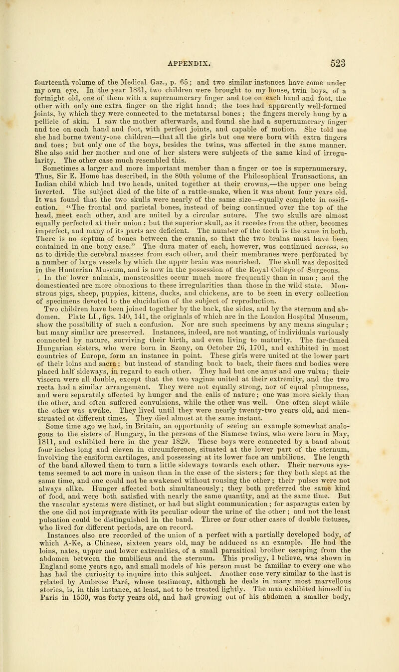 fourteenth volume of the Medical Gaz., p. 65; and two similar instances have come under my own eye. In the year 1831, two children were brought to my house, twin boys, of a fortnight old, one of them with a supernumerary finger and toe on each hand and foot, the other with only one extra finger on the right hand; the toes had apparently well-formed joints, by which they were connected to the metatarsal bones ; the fingers merely hung by a pellicle of skin. I saw the mother afterwards, and found she had a supernumerary finger and toe on each hand and foot, with perfect joints, and capable of motion. She told me she had borne twenty-one children—that all the girls but one were born with extra fingers and toes; but only one of the boys, besides the twins, was affected in the same manner. She also said her mother and one of her sisters were subjects of the same kind of irregu- larity. The other case much resembled this. Sometimes a larger and more important member than a finger or toe is supernumerary. Thus, Sir E. Home has described, in the 80th volume of the Philosophical Transactions, an Indian child which had two heads, united together at their crowns,—the upper one being inverted. The subject died of the bite of a rattle-snake, 'when it was about four years old. It was found that the two skulls were nearly of the same size—equally complete in ossifi- cation. The frontal and parietal bones, instead of being continued over the top of the head, meet each other, and are united by a circular suture. The two skulls are almost equally perfected at their union : but the superior skull, as it recedes from the other, becomes imperfect, and many of its parts are deficient. The number of the teeth is the same in both. There is no septum of bones between the crania, so that the two brains must have been contained in one bony case. The dura mater of each, however, was continued across, so as to divide the cerebral masses from each other, and their membranes were perforated by a number of large vessels by which the upper brain was nourished. The skull was deposited in the Hunterian Museum, and is now in the possession of the Royal College of Surgeons. , In the lower animals, monstrosities occur much more frequently than in man; and the domesticated are more obnoxious to these irregularities than those in the wild state. Mon- strous pigs, sheep, puppies, kittens, ducks, and chickens, are to be seen in every collection of specimens devoted to the elucidation of the subject of reproduction. Two children have been joined together by the back, the sides, and by the sternum and ab- domen. Plate LI., figs. 140, 141, the originals of which are in the London Hospital Museum, show the possibility of such a confusion. Nor are such specimens by any means singular; but many similar are preserved. Instances, indeed, are not wanting, of individuals variously connected by nature, surviving their birth, and even living to maturity. The far-famed Hungarian sisters, who were born in Szony, on October 26, 1701, and exhibited in most countries of Europe, form an instance in point. These girls were united at the lower part of their loins and sacra; but instead of standing back to back, their faces and bodies were placed half sideways, in regard to each other. They had but one anus and one vulva; their viscera were all double, except that the two vaginte united at their extremity, and the two recta had a similar arrangement. They were not equally strong, nor of equal plumpness, and were separately affected by hunger and the calls of nature; one was more sickly than the other, and often suffered convulsions, while the other was well. One often slept while the other was awake. They lived until they were nearly twenty-two years old, and men- struated at different times. They died almost at the same instant. Some time ago we had, in Britain, an opportunity of seeing an example somewhat analo- gous to the sisters of Hungary, in the persons of the Siamese twins, who were born in May, 1811, and exhibited here in the year 1829. These boys were connected by a band about four inches long and eleven in circumference, situated at the lower part of the sternum, involving the ensiform cartilages, and possessing at its lower face an umbilicus. The length of the band allowed them to turn a little sideways towards each other. Their nervous sys- tems seemed to act more in unison than in the case of the sisters; for they both slept at the same time, and one could not be awakened without rousing the other ; their pulses were not always alike. Hunger affected both simultaneously; they both preferred the same kind of food, and were both satisfied with nearly the same quantity, and at the same time. But the vascular systems were distinct, or had but slight communication; for asparagus eaten by the one did not impregnate with its peculiar odour the urine of the other ; and not the least pulsation could be distinguished in the band. Three or four other cases of double foetuses, ■who lived for different periods, are on record. Instances also are recorded of the union of a perfect with a partially developed body, of which A-Ke, a Chinese, sixteen years old, may be adduced as an example. He had the loins, nates, upper and lower extremities, of a small parasitical brother escaping from the abdomen between the umbilicus and the sternum. This prodigy, I believe, was shown in England some years ago, and small models of his person must be familiar to every one who has had the curiosity to inquire into this subject. Another case very similar to the last is related by Ambrose Pare\ whose testimony, although he deals in many most marvellous stories, is, in this instance, at least, not to be treated lightly. The man exhibited himself in Paris in 1530, was forty years old, and had growing out of his abdomen a smaller body,