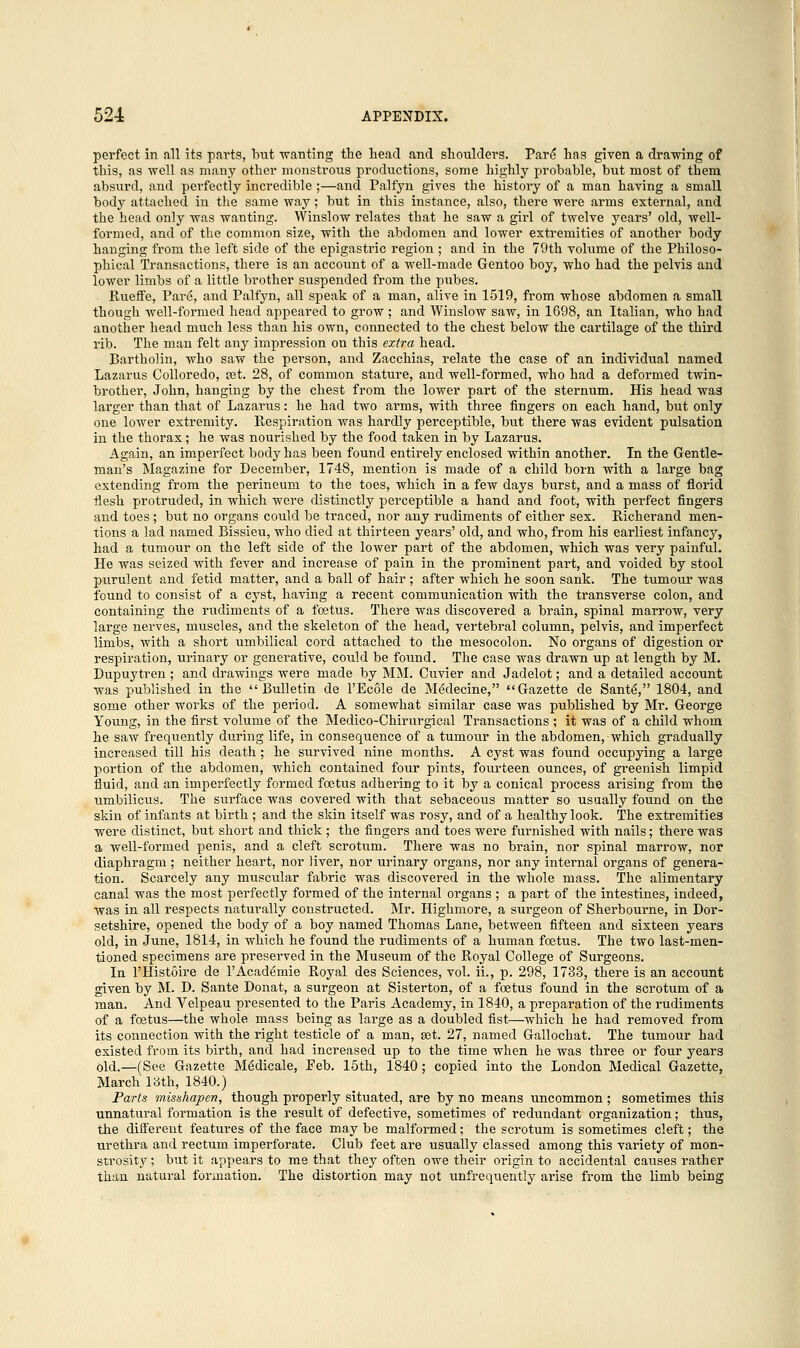 perfect in all its parts, but •wanting the head and shoulders. Pare* has given a drawing of this, as well as many other monstrous productions, some highly probable, but most of them absurd, and perfectly incredible ;—and Palfyn gives the history of a man having a small body attached in the same way; but in this instance, also, there were arms external, and the head only was wanting. Winslow relates that he saw a girl of twelve years' old, well- formed, and of the common size, with the abdomen and lower extremities of another body hanging from the left side of the epigastric region ; and in the 79th volume of the Philoso- phical Transactions, there is an account of a well-made Gentoo boy, who had the pelvis and lower limbs of a little brother suspended from the pubes. Rueffe, Pare\ and Palfyn, all speak of a man, alive in 1519, from whose abdomen a small though well-formed head appeared to grow ; and Winslow saw, in 1698, an Italian, who had another head much less than his own, connected to the chest below the cartilage of the third rib. The man felt any impression on this extra head. Bartholin, who saw the person, and Zacchias, relate the case of an individual named Lazarus Colloredo, set. 28, of common stature, and well-formed, who had a deformed twin- brother, John, hanging by the chest from the lower part of the sternum. His head was larger than that of Lazarus: he had two arms, with three fingers on each hand, but only one lower extremity. Respiration was hardly perceptible, but there was evident pulsation in the thorax; he was nourished by the food taken in by Lazarus. Again, an imperfect body has been found entirely enclosed within another. In the Gentle- man's Magazine for December, 1748, mention is made of a child born with a large bag extending from the perineum to the toes, which in a few days burst, and a mass of florid flesh protruded, in which were distinctly perceptible a hand and foot, with perfect fingers and toes ; but no organs could be traced, nor any rudiments of either sex. Richerand men- tions a lad named Bissieu, who died at thirteen years' old, and who, from his earliest infancy, had a tumour on the left side of the lower part of the abdomen, which was very painful. He was seized with fever and increase of pain in the prominent part, and voided by stool purulent and fetid matter, and a ball of hair ; after which he soon sank. The tumour was found to consist of a cyst, having a recent communication with the transverse colon, and containing the rudiments of a foetus. There was discovered a brain, spinal marrow, very large nerves, muscles, and the skeleton of the head, vertebral column, pelvis, and imperfect limbs, with a short umbilical cord attached to the mesocolon. No organs of digestion or respiration, urinary or generative, could be found. The case was drawn up at length by M. Dupuytren ; and drawings were made by MM. Cuvier and Jadelot; and a detailed account was published in the Bulletin de l'Ecole de Medecine, Gazette de Sante', 1804, and some other works of the period. A somewhat similar case was published by Mr. George Young, in the first volume of the Medico-Chirurgical Transactions ; it was of a child whom he saw frequently during life, in consequence of a tumour in the abdomen, which gradually increased till his death ; he survived nine months. A cyst was found occupying a large portion of the abdomen, which contained four pints, fourteen ounces, of greenish limpid fluid, and an imperfectly formed foetus adhering to it by a conical process arising from the umbilicus. The surface was covered with that sebaceous matter so usually found on the skin of infants at birth ; and the skin itself was rosy, and of a healthy look. The extremities were distinct, but short and thick ; the fingers and toes were furnished with nails; there was a well-formed penis, and a cleft scrotum. There was no brain, nor spinal marrow, nor diaphragm; neither heart, nor liver, nor urinary organs, nor any internal organs of genera- tion. Scarcely any muscular fabric was discovered in the whole mass. The alimentary canal was the most perfectly formed of the internal organs ; a part of the intestines, indeed, was in all respects naturally constructed. Mr. Highmore, a surgeon of Sherbourne, in Dor- setshire, opened the body of a boy named Thomas Lane, between fifteen and sixteen years old, in June, 1814, in which he found the rudiments of a human foetus. The two last-men- tioned specimens are preserved in the Museum of the Royal College of Surgeons. In l'Histoire de l'Academie Royal des Sciences, vol. ii., p. 298, 1733, there is an account given by M. D. Sante Donat, a surgeon at Sisterton, of a foetus found in the scrotum of a man. And Velpeau presented to the Paris Academy, in 1840, a preparation of the rudiments of a foetus—the whole mass being as large as a doubled fist—which he had removed from its connection with the right testicle of a man, a3t. 27, named Gallochat. The tumour had existed from its birth, and had increased up to the time when he was three or four years old.—(See Gazette Medicale, Feb. 15th, 1840; copied into the London Medical Gazette, March 13th, 1840.) Parts misshapen, though properly situated, are by no means uncommon ; sometimes this unnatural formation is the result of defective, sometimes of redundant organization; thus, the different features of the face may be malformed; the scrotum is sometimes cleft; the urethra and rectum imperforate. Club feet are usually classed among this variety of mon- strosity ; but it appears to me that they often owe their origin to accidental causes rather than natural formation. The distortion may not unfrequently arise from the limb being