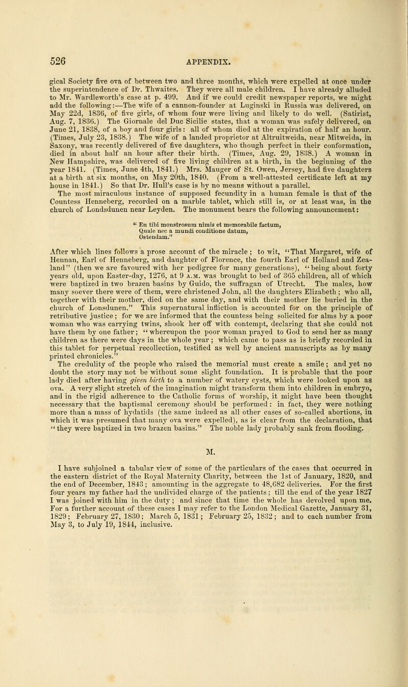 gical Society five ova of between two and three months, which were expelled at once under the superintendence of Dr. Thwaites. They were all male children. I have already alluded to Mr. Wardleworth's case at p. 499. And if we could credit newspaper reports, we might add the following:—The wife of a cannon-founder at Luginski in Russia was delivered, on May 22d, 1836, of five girls, of whom four were living and likely to do well. (Satirist, Aug. 7, 1836.) The Giornale del Due Sicilie states, that a woman was safely delivered, on June 21, 1838, of a boy and four girls: all of whom died at the expiration of half an hour. (Times, July 23, 1838.) The wife of a landed proprietor at Altruitweida, near Mitweida, in Saxony, was recently delivered of five daughters, who though perfect in their conformation, died in about half an hour after their birth. (Times, Aug. 29, 1838.) A woman in New Hampshire, was delivered of five living children at a birth, in the beginning of the year 1841. (Times, June 4th, 1841.) Mrs. Mauger of St. Owen, Jersey, had five daughters at a birth at six months, on May 20th, 1840. (From a well-attested certificate left at my house in 1841.) So that Dr. Hull's case is by no means without a parallel. The most miraculous instance of supposed fecundity in a human female is that of the Countess Henneberg, recorded on a marble tablet, which still is, or at least was, in the church of Londsdunen near Leyden. The monument bears the following announcement:  En tibi monstrosum nimis et memorabile factum, Quale nee a mundi conditione datum, Ostendam. After which lines follows a prose account of the miracle ; to wit, That Margaret, wife of Hennan, Earl of Henneberg, and daughter of Florence, the fourth Earl of Holland and Zea- land (then we are favoured with her pedigree for many generations), being about forty years old, upon Easter-day, 1276, at 9 a.m. was brought to bed of 365 children, all of which were baptized in two brazen basins by Guido, the suiFragan of Utrecht. The males, how many soever there were of them, were christened John, all the daughters Elizabeth ; who all, together with their mother, died on the same day, and with their mother lie buried in the church of Lonsdunen. This supernatural infliction is accounted for on the principle of retributive justice; for we are informed that the countess being solicited for alms by a poor woman who was carrying twins, shook her off with contempt, declaring that she could not have them by one father;  whereupon the poor woman prayed to God to send her as many children as there were days in the whole year ; which came to pass as is briefly recorded in this tablet for perpetual recollection, testified as well by ancient manuscripts as by many printed chronicles. The credulity of the people who raised the memorial must create a smile; and yet no doubt the story may not be without some slight foundation. It is probable that the poor lady died after having given birth to a number of watery cysts, which were looked upon as ova. A very slight stretch of the imagination might transform them into children in embryo, and in the rigid adherence to the Catholic forms of worship, it might have been thought necessary that the baptismal ceremony should be performed: in fact, they were nothing more than a mass of hydatids (the same indeed as all other cases of so-called abortions, in which it was presumed that many ova were expelled), as is clear from the declaration, that  they were baptized in two brazen basins. The noble lady probably sank from flooding. M. I have subjoined a tabular view of some of the particulars of the cases that occurred in the eastern district of the Royal Maternity Charity, between the 1st of January, 1820, and the end of December, 1843 ; amounting in the aggregate to 48,682 deliveries. For the first four years my father had the undivided charge of the patients; till the end of the year 1827 I was joined with him in the duty; and since that time the whole has devolved upon me. For a further account of these cases I may refer to the London Medical Gazette, January 31, 1829 ; February 27, 1830 ; March 5, 1831; February 25, 1832 ; and to each number from May 3, to July 19, 1844, inclusive.