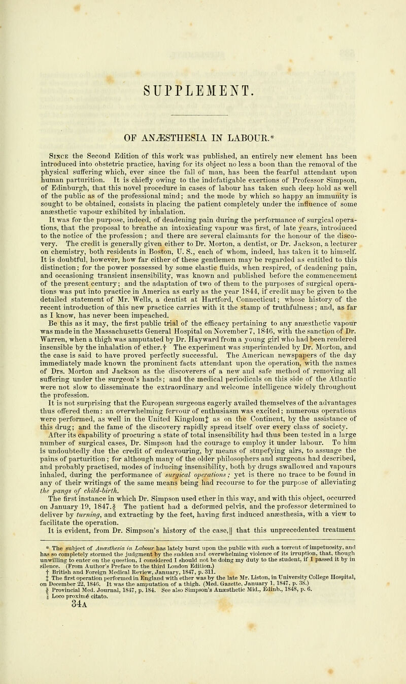 SUPPLEMENT. OF ANAESTHESIA IN LABOUR.* Since the Second Edition of this work was published, an entirely new element has been introduced into obstetric practice, having for its object no less a boon than the removal of the physical suffering which, ever since the fall of man, has been the fearful attendant upon human parturition. It is chiefly owing to the indefatigable exertions of Professor Simpson, of Edinburgh, that this novel procedure in cases of labour has taken such deep hold as well of the public as of the professional mind; and the mode by which so happy an immunity is sought to be obtained, consists in placing the patient completely under the influence of some anaesthetic vapour exhibited by inhalation. It was for the purpose, indeed, of deadening pain during the performance of surgical opera- tions, that the proposal to breathe an intoxicating vapour was first, of late years, introduced to the notice of the profession; and there are several claimants for the honour of the disco- very. The credit is generally given either to Dr. Morton, a dentist, or Dr. Jackson, a lecturer on chemistry, both residents in Boston, U. S., each of whom, indeed, has taken it to himself. It is doubtful, however, how far either of these gentlemen may be regarded as entitled to this distinction; for the power possessed by some elastic fluids, when respired, of deadening pain, and occasioning transient insensibility, was known and published before the commencement of the present century; and the adaptation of two of them to the purposes of surgical opera- tions was put into practice in America as early as the year 1844, if credit may be given to the detailed statement of Mr. Wells, a dentist at Hartford, Connecticut; whose history of the recent introduction of this new practice carries with it the stamp of truthfulness; and, as far as I know, has never been impeached. Be this as it may, the first public trial of the efficacy pertaining to any anaesthetic vapour was made in the Massachusetts General Hospital on November 7, 1846, with the sanction of Dr. Warren, when a thigh was amputated by Dr. Hay ward from a young girl who had been rendered insensible by the inhalation of ether, f The experiment was superintended by Dr. Morton, and the case is said to have proved perfectly successful. The American newspapers of the day immediately made known the prominent facts attendant upon the operation, with the names of Drs. Morton and Jackson as the discoverers of a new and safe method of removing all suffering under the surgeon's hands; and the medical periodicals on this side of the Atlantic were not slow to disseminate the extraordinary and welcome intelligence widely throughout the profession. It is not surprising that the European surgeons eagerly availed themselves of the advantages thus offered them: an overwhelming fervour of enthusiasm was excited; numerous operations were performed, as well in the United Kingdom J as on the Continent, by the assistance of this drug; and the fame of the discovery rapidly spread itself over every class of society. After its capability of procuring a state of total insensibility had thus been tested in a large number of surgical cases, Dr. Simpson had the courage to employ it under labour. To him is undoubtedly due the credit of endeavouring, by means of stupefying airs, to assuage the pains of parturition; for although many of the older philosophers and surgeons had described, and probably practised, modes of inducing insensibility, both by drugs swallowed and vapours inhaled, during the performance of surgical operations; yet is there no trace to be found in any of their writings of the same means being had recourse to for the purpose of alleviating the pangs of child-birth. The first instance in which Dr. Simpson used ether in this way, and with this object, occurred on January 19, 1847.$ The patient had a deformed pelvis, and the professor determined to deliver by turning, and extracting by the feet, having first induced anaesthesia, with a view to facilitate the operation. It is evident, from Dr. Simpson's history of the case,|| that this unprecedented treatment * The subject of Anmsthesia in Labour has lately hurst upon the public with such a torrent of impetuosity, and has so completely stormed the judgment by the sudden and overwhelming violence of its irruption, that, though unwilling to enter on the question, I considered I should not be doing my duty to the student, if I passed it by in silence. (From Author's Preface to the third London Edition.) f British and Foreign Medical Review, January, 1847, p. 311. J The first operation performed in England with ether was by the late Mr. Liston, in University College Hospital, on December 22,1846. It was the amputation of a thigh. (Med. Gazette, January 1,1847, p. 38.) B Provincial Med. Journal, 1847, p. 184. See also Simpson's Anaesthetic Mid., Edinb., 1848, p. 6. (j Loco proximo citato. 34a