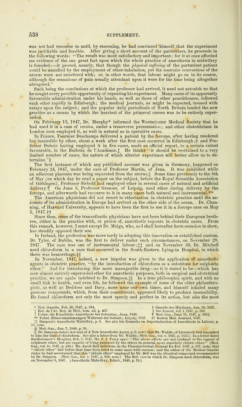 was not had recourse to until, by reasoning, he had convinced himself that the experiment was justifiable and feasible. After giving a short account of the particulars, he proceeds in the following words: The result was most satisfactory and important; for it at once afforded me evidence of the one great fact upon which the whole practice of anesthesia in midwifery is founded;—it proved, namely, that though the physical suffering of the parturient patient could be annulled by the employment of ether-inhalation, yet the muscular contractions of the uterus were not interfered with; or, in other words, that labour might go on in its course, although the sensations of pain usually attendant upon it were for the time being altogether abrogated. Such being the conclusions at which the professor had arrived, it need not astonish us that he sought every possible opportunity of repeating his experiment. Many cases of its apparently favourable administration under his hands, as well as those of other practitioners, followed each other rapidly in Edinburgh; the medical journals, as might be expected, teemed with essays upon the subject; and the popular daily periodicals of North Britain lauded the new practice as a means by which the heaviest of the primeval curses was to be entirely super- seded. On February 13, 1847, Dr. Murphy* informed the Westminster Medical Society that he had used it in a case of version, under a transverse presentation; and other obstetricians in London soon employed it, as well in natural as in operative cases. In France, Fournier Deschamps delivered a patient by the forceps, after having rendered her insensible by ether, about a week after the first case occurred in Edinburgh; j and Pro- fessor Dubois having employed it in five cases, made an official report, to a certain extent favourable, in the Bulletin de l'Academie.J He thinks it should be restrained to a very limited number of cases, the nature of which ulterior experience will better allow us to de- termine. $ The first instance of which any published account was given in Germany, happened on February 24, 1847, under the care of Professor Martin, of Jena. It was exhibited while an adherent placenta was being separated from the uterus. || Some time previously to the 8th of May (on which day he read a paper on the subject, before the Royal Scientific Association of Gottingen), Professor Siebold had employed ether in several cases of natural and artificial delivery.^ On June 3, Professor Grenser, of Leipsig, used ether during delivery by the forceps, and afterwards had recourse to it in many cases both natural and instrumental.** The American physicians did not resort to etherization in obstetric practice until the ac- counts of its administration in Europe had arrived on the other side of the ocean. Dr. Chan- ning, of Harvard University, appears to have been the first to use it in a forceps case on May 5, 1847.fl Since then, some of the transatlantic physicians have not been behind their European breth- ren, either in the practice with, or praise of, anesthetic vapours in obstetric cases. From this remark, however, I must except Dr. Meigs, who, as I shall hereafter have occasion to show, has steadily opposed their use. In Ireland, the profession was more tardy in adopting this innovation on established custom. Dr. Tyler, of Dublin, was the first to deliver under such circumstances, on November 28, 1847. The case was one of instrumental labour ;J| and on November 30, Dr. Mitchell used chloroform in a case that occurred in the South-Eastern Lying-in Hospital, in which there was hemorrhage.\\ In November, 1847, indeed, a new impulse was given to the application of anaesthetic agents in obstetric practice, by the introduction of chloroform as a substitute for sulphuric ether. And for introducing this more manageable drug—as it is stated to be—which has now almost entirely superseded ether for anaesthetic purposes, both in surgical and obstetrical practice, we are again indebted to Dr. Simpson. |||| In a true philosophic spirit, and with no small risk to health, and even life, he followed the example of some of the older philanthro- pists, as well as Beddoes and Davy, more near our own times, and himself inhaled many gaseous compounds, which, from their constituents, appeared likely to produce insensibility. He found chloroform not only the most speedy and perfect in its action, but also the most * Med. Gazette, Feb. 26,1847, p. 384. . f Gazette des Hopitaux, Jan. 30,1847. % Bui. de l'Ac. Roy. de Med., torn. xii. p. 407. \ See Lancet, vol. i. 1847, p. 249. j| Ueber, die Kiinstliche Anassthesie bei Geburten., Jena, 1848. \ Med. Gaz., June 11,1847, p. 1052. ** Ueber JEther-einathmungen Wahrend der Geburt., Leipsig, 1S47. ff Boston Med. Journal, 1847. Xs, Simpson's Anaesthetic Midwifery, p. 8. See also his Remarks on Superinduction of Anaesthesia in Labour, p. 13, note. l\ Med. Gaz.. Jan. 7,1848, p. 38. I Dr. Simpson states (Account of A New Anassthetic Agent, p. 6, note) that Mr. Waldic, of Liverpool, first suggested to him the trial of chloroform. See also a letter from Mr. Waldic, (Med. Gaz., vol. v. 1847, p. 1153.) In a letter dated Bartholomew's Hospital, Feb. 1,1S47, Mr. S. J. Tracy says: The above effects are not confined to the vapour of sulphuric ether, but are capable of being produced by the ethers in general, more especially chloric ether. (Med. Gaz., vol. iv. 1S47, p. 258.) Mr. Jacob Bell mentions, in the Pharmaceutical Journal for Feb. 1847, p. 357, note, that  chloric ether had before that time been tried in some cases with success; and the editor of the Medical Gazette states he had ascertained that this ''chloric ether employed by Mr. Bell was the identical compound recommended by Dr. Simpson. (Med. Gaz., vol. v. 1847, p. 939, note.) The first case in which Dr. Simpson used chloroform, was on November 8,1S47. (Anaesthetic Midwifery, Edinb., 1848, p. 10.)