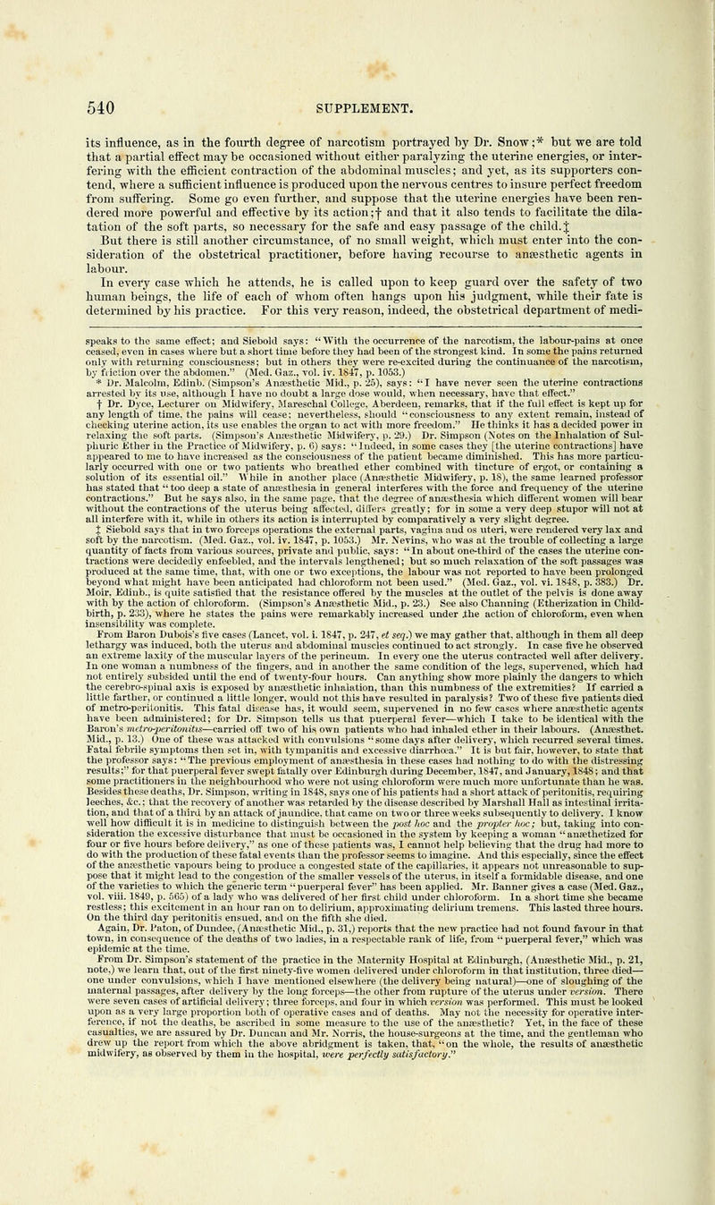 its influence, as in the fourth degree of narcotism portrayed by Dr. Snow;* but we are told that a partial effect may be occasioned without either paralyzing the uterine energies, or inter- fering with the efficient contraction of the abdominal muscles; and yet, as its supporters con- tend, where a sufficient influence is produced upon the nervous centres to insure perfect freedom from suffering. Some go even further, and suppose that the uterine energies have been ren- dered more powerful and effective by its action;f and that it also tends to facilitate the dila- tation of the soft parts, so necessary for the safe and easy passage of the child. J But there is still another circumstance, of no small weight, which must enter into the con- sideration of the obstetrical practitioner, before having recourse to anaesthetic agents in labour. In every case which he attends, he is called upon to keep guard over the safety of two human beings, the life of each of whom often hangs upon his judgment, while their fate is determined by his practice. For this very reason, indeed, the obstetrical department of medi- speaks to the same effect; and Siebokl says: With the occurrence of the narcotism, the labour-pains at once ceased, even in cases where but a short time before they had been of the strongest kind. In some the pains returned only with returning consciousness; but in others they were re-excited during the continuance of the narcotism, by friction over the abdomen. (Med. Gaz., vol. iv. 1847, p. 1053.) * Dr. Malcolm, Edinb. (Simpson's Anaesthetic Mid., p. 25), says:  I have never seen the uterine contractions arrested by its use, although I have no doubt a large dose would, when necessary, have that effect. ■\ Dr. Dyce, Lecturer on Midwifery, Mareschal College, Aberdeen, remarks, that if the full effect is kept up for any length of time, the pains will cease; nevertheless, should consciousness to any extent remain, instead of checking uterine action, its use enables the organ to act with more freedom. lie thinks it has a decided power in relaxing the soft parts. (Simpson's Anaesthetic Midwifery, p. 29.) Dr. Simpson (Notes on the Inhalation of Sul- phuric Ether in the Practice of Midwifery, p. 6) says: Indeed, in some cases they [the uterine contractions] have appeared to me to have increased as the consciousness of the patient became diminished. This has more particu- larly occurred with one or two patients who breathed ether combined with tincture of ergot, or containing a solution of its essential oil. While in another place (Anaesthetic Midwifery, p. IS), the same learned professor has stated that  too deep a state of anaesthesia in general interferes with the force and frequency of the uterine contractions. But he says also, in the same page, that the degree of anaesthesia which different women will bear without the contractions of the uterus being affected, differs greatly; for in some a very deep stupor will not at all interfere with it, while in others its action is interrupted by comparatively a very slight degree. J Siebold says that in two forceps operations the external parts, vagina and os uteri, were rendered very lax and soft by the narcotism. (Med. Gaz., vol. iv. 1847, p. 1053.) Mr. Nevins, who was at the trouble of collecting a large quantity of facts from various sources, private and public, says: In about one-third of the cases the uterine con- tractions were decidedly enfeebled, and the intervals lengthened; but so much relaxation of the soft passages was produced at the same time, that, with one or two exceptions, the labour was not reported to have been prolonged beyond what might have been anticipated had chloroform not been used. (Med. Gaz., vol. vi. 1848, p. 383.) Dr. Moir, Edinb., is quite satisfied that the resistance offered by the muscles at the outlet of the pelvis is done away with by the action of chloroform. (Simpson's Anaesthetic Mid., p. 23.) See also Channing (Etherization in Child- birth, p. 233), where he states the pains were remarkably increased under .the action of chloroform, even when insensibility was complete. From Baron Dubois's five cases (Lancet, vol. i. 1847, p. 247, et seq.) we may gather that, although in them all deep lethargy was induced, both the uterus and abdominal muscles continued to act strongly. In case five he observed an extreme laxity of the muscular layers of the perineum. In every one the uterus contracted well after delivery. In one woman a numbness of the fingers, and in another the same condition of the legs, supervened, which had not entirely subsided until the end of twenty-four hours. Can anything show more plainly the dangers to which the cerebro-spiual axis is exposed by anaesthetic inhalation, than this numbness of the extremities? If carried a little farther, or continued a little longer, would not this have resulted in paralysis? Two of these five patients died of metro-peritonitis. This fatal disease has, it would seem, supervened in no few cases where anaesthetic agents have been administered; for Dr. Simpson tells xis that puerperal fever—which I take to be identical with the Baron's metroperitonitis—carried off two of his own patients who had inhaled ether in their labours. (Anaesthet. Mid., p. 13.) One of these was attacked with convulsions  some days after delivery, which recurred several times. Fatal febrile symptoms then set in, with tympanitis and excessive diarrhoea. It is but fair, however, to state that the professor says: The previous employment of anaesthesia in these cases had nothing to do with the distressing results; for that puerperal fever swept fatally over Edinburgh during December, 1847, and January, 1848; and that some practitioners in the neighbourhood who were not using chloroform were much more unfortunate than he was. Besides these deaths, Dr. Simpson, writing in 1848, says one of his patients had a short attack of peritonitis, requiring leeches, &c.; that the recovery of another was retarded by the disease described by Marshall Hall as intestinal irrita- tion, and that of a third by an attack of jaundice, that came on two or three weeks subsequently to delivery. I know well how difficult it is in medicine to distinguish between the j>ost hoc and the propter hoc; but, takiug into con- sideration the excessive disturbance that must be occasioned in the system by keeping a woman  ansethetized for four or five hours before delivery, as one of these patients was, I cannot help believing that the drug had more to do with the production of these fatal events than the professor seems to imagine. And this especially, since the effect of the anaesthetic vapours being to produce a congested state of the capillaries, it appears not unreasonable to sup- pose that it might lead to the congestion of the smaller vessels of the uterus, in itself a formidable disease, and one of the varieties to which the generic term puerperal fever has been applied. Mr. Banner gives a case (Med. Gaz., vol. viii. 1849, p. 565) of a lady who was delivered of her first child under chloroform. In a short time she became restless; this excitement in an hour ran on to delirium, approximating delirium tremens. This lasted three hours. On the third day peritonitis ensued, and on the fifth she died. Again, Dr. Paton, of Dundee, (Anaesthetic Mid., p. 31,) reports that the new practice had not found favour in that town, in consequence of the deaths of two ladies, in a respectable rank of life, from puerperal fever, which was epidemic at the time. From Dr. Simpson's statement of the practice in the Maternity Hospital at Edinburgh, (Anaesthetic Mid., p. 21, note,) we learn that, out of the first ninety-five women delivered under chloroform in that institution, three died— one under convulsions, which I have mentioned elsewhere (the delivery being natural)—one of sloughing of the maternal passages, after delivery by the long forceps—the other from rupture of the uterus under version. There were seven cases of artificial delivery; three forceps, and four in which version was performed. This must be looked upon as a very large proportion both of operative cases and of deaths. May not the necessity for operative inter- ference, if not the deaths, be ascribed in some measure to the use of the anaesthetic? Yet, in the face of these casualties, we are assured by Dr. Duncan and Mr. Norris, the house-surgeons at the time, and the gentleman who drew up the report from which the above abridgment is taken, that, on the whole, the results of anaesthetic midwifery, as observed by them in the hospital, were perfectly satisfactory.