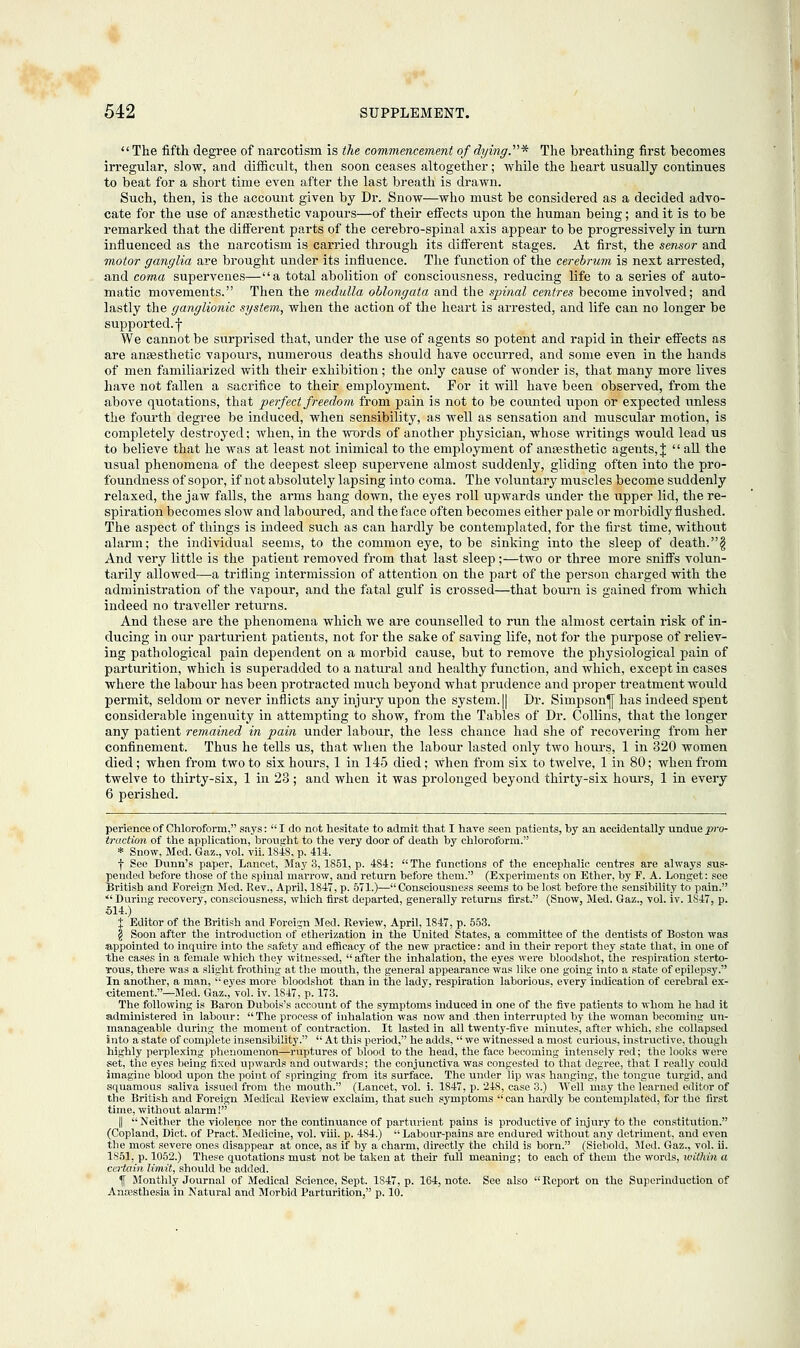 The fifth degree of narcotism is the commencement of dying.'1''* The breathing first becomes irregular, slow, and difficult, then soon ceases altogether; while the heart usually continues to beat for a short time even after the last breath is drawn. Such, then, is the account given by Dr. Snow—who must be considered as a decided advo- cate for the use of anaesthetic vapours—of their effects upon the human being; and it is to be remarked that the different parts of the cerebro-spinal axis appear to be progressively in turn influenced as the narcotism is carried through its different stages. At first, the sensor and motor ganglia are brought under its influence. The function of the cerebrum is next arrested, and coma supervenes—a total abolition of consciousness, reducing life to a series of auto- matic movements. Then the medulla oblongata and the spinal centres become involved; and lastly the ganglionic system, when the action of the heart is arrested, and life can no longer be supported.-j- We cannot be surprised that, under the use of agents so potent and rapid in their effects as are ansesthetic vapours, numerous deaths shoiild have occurred, and some even in the hands of men familiarized with their exhibition; the only cause of wonder is, that many more lives have not fallen a sacrifice to their employment. For it will have been observed, from the above quotations, that perfect freedom from pain is not to be counted upon or expected unless the fourth degree be induced, when sensibility, as well as sensation and muscular motion, is completely destroyed; when, in the words of another physician, whose writings would lead us to believe that he was at least not inimical to the employment of ansesthetic agents, J  all the usual phenomena of the deepest sleep supervene almost suddenly, gliding often into the pro- foundness of sopor, if not absolutely lapsing into coma. The voluntary muscles become suddenly relaxed, the jaw falls, the arms hang down, the eyes roll upwards under the upper lid, the re- spiration becomes slow and laboured, and the face often becomes either pale or morbidly flushed. The aspect of things is indeed such as can hardly be contemplated, for the first time, without alarm; the individual seems, to the common eye, to be sinking into the sleep of death.§ And very little is the patient removed from that last sleep;—two or three more sniffs volun- tarily allowed—a trifling intermission of attention on the part of the person charged with the administration of the vapour, and the fatal gulf is crossed—that bourn is gained from which indeed no traveller returns. And these are the phenomena which we are counselled to run the almost certain risk of in- ducing in our parturient patients, not for the sake of saving life, not for the purpose of reliev- ing pathological pain dependent on a morbid cause, but to remove the physiological pain of parturition, which is superadded to a natural and healthy function, and which, except in cases where the labour has been protracted much beyond what prudence and proper treatment would permit, seldom or never inflicts any injury upon the system. || Dr. Simpson^ has indeed spent considerable ingenuity in attempting to show, from the Tables of Dr. Collins, that the longer any patient remained in pain under labour, the less chance had she of recovering from her confinement. Thus he tells us, that when the labour lasted only two hours, 1 in 320 women died; when from two to six hours, 1 in 145 died; when from six to twelve, 1 in 80; when from twelve to thirty-six, 1 in 28; and when it was prolonged beyond thirty-six hours, 1 in every 6 perished. perience of Chloroform, says:  I do not hesitate to admit that I have seen patients, by an accidentally undue pro- traction of the application, brought to the very door of death by chloroform. * Snow, Med. Gaz., vol. vii. 1848, p. 414. f See Dunn's paper, Lancet, May 3,1851, p. 4S4: The functions of the encephalic centres are always sus- pended before those of the spinal marrow, and return before them. (Experiments on Ether, by P. A. Longet: see British and Foreign Med. Rev., April, 1847, p. 571.)—Consciousness seems to be lost before the sensibility to pain.  During recovery, consciousness, which first departed, generally returns first. (Snow, Med. Gaz., vol. iv. 1S47, p. 514.) X Editor of the British and Foreign Med. Review, April, 1847, p. 553. § Soon after the introduction of etherization in the United States, a committee of the dentists of Boston was appointed to inquire into the safety and efficacy of the new practice: and in their report they state that, in one of the cases in a female which they witnessed,  after the inhalation, the eyes were bloodshot, the respiration sterto- tous, there was a slight frothing at the mouth, the general appearance was like one going into a state of epilepsy. In another, a man,  eyes more bloodshot than in the lady, respiration laborious, every indication of cerebral ex- citement.—Med. Gaz., vol. iv. 1847, p. 173. The following is Baron Dubois's account of the symptoms induced in one of the five patients to whom he had it administered in labour: The process of inhalation was now and -then interrupted by the woman becoming un- manageable during the moment of contraction. It lasted in all twenty-five minutes, after which, she collapsed into a state of complete insensibility.  At this period, he adds,  we witnessed a most curious, instructive, though highly perplexing phenomenon—ruptures of blood to the head, the face becoming intensely red; the looks were set, the eyes being fixed upwards and outwards; the conjunctiva was congested to that degree, that I really could imagine blood upon the point of springing from its surface. The under lip was hanging, the tongue turgid, and squamous saliva issued from the mouth. (Lancet, vol. i. 1847, p. 248, case 3.) Well may the learned editor of the British and Foreign Medical Review exclaim, that such symptoms  can hardly be contemplated, for the first time, without alarm! || Neither the violence nor the continuance of parturient pains is productive of injury to the constitution. (Copland, Diet, of Pract. Medicine, vol. viii. p. 484.)  Labour-pains are endured without any detriment, and even the most severe ones disappear at once, as if by a charm, directly the child is born. (Siebold, Med. Gaz., vol. ii. 1851, p. 1052.) These quotations must not be taken at their full meaning; to each of them the words, within a certain limit, should be added. \ Monthly Journal of Medical Science, Sept. 1S47, p. 164, note. See also Report on the Superinduction of Anaesthesia in Natural and Morbid Parturition, p. 10.