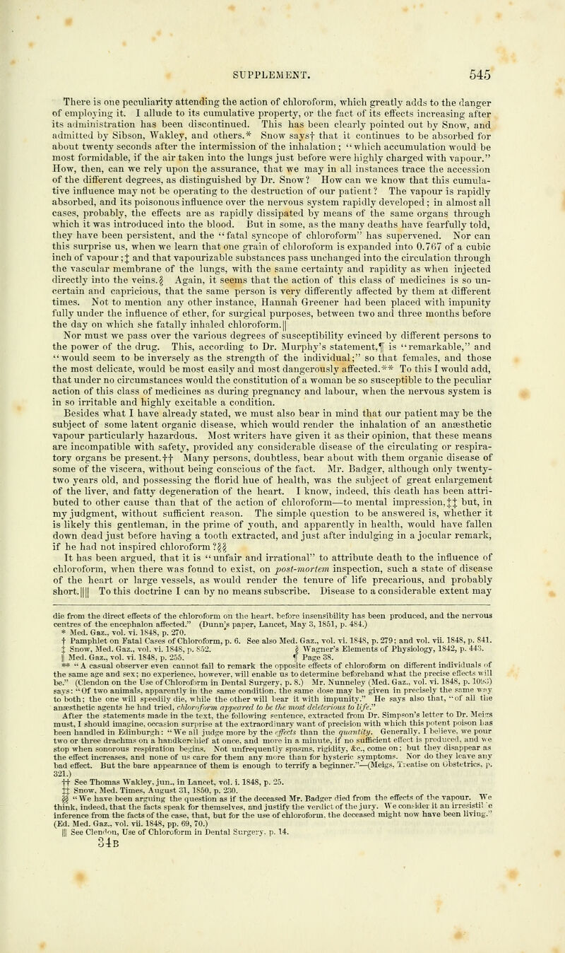 There is one peculiarity attending the action of chloroform, which greatly adds to the danger of employing it. I allude to its cumulative property, or the fact of its effects increasing after its administration has been discontinued. This has been clearly pointed out by Snow, and admitted by Sibson, Wakley, and others.* Snow saysf that it continues to be absorbed for about twenty seconds after the intermission of the inhalation;  which accumulation would be most formidable, if the air taken into the lungs just before were highly charged with vapour. How, then, can we rely upon the assurance, that we may in all instances trace the accession of the different degrees, as distinguished by Dr. Snow ? How can we know that this cumula- tive influence may not be operating to the destruction of our patient ? The vapour is rapidly absorbed, and its poisonous influence over the nervous system rapidly developed; in almost all cases, probably, the effects are as rapidly dissipated by means of the same organs through which it was introduced into the blood. But in some, as the many deaths have fearfully told, they have been persistent, and the fatal syncope of chloroform has supervened. Nor can this surprise us, when we learn that one grain of chloroform is expanded into 0.767 of a cubic inch of vapour; J and that vapourizable substances pass unchanged into the circulation through the vascular membrane of the lungs, with the same certainty and rapidity as when injected directly into the veins. \ Again, it seems that the action of this class of medicines is so un- certain and capricious, that the same person is very differently affected by them at different times. Not to mention any other instance, Hannah Greener had been placed with impunity fully under the influence of ether, for surgical purposes, between two and three months before the day on which she fatally inhaled chloroform. || Nor must we pass over the various degrees of susceptibility evinced by different persons to the power of the drug. This, according to Dr. Murphy's statement,^ is remarkable, and would seem to be inversely as the strength of the individual; so that females, and those the most delicate, would be most easily and most dangerously affected.** To this I would add, that under no circumstances would the constitution of a woman be so susceptible to the peculiar action of this class of medicines as during pregnancy and labour, when the nervous system is in so irritable and highly excitable a condition. Besides what I have already stated, we must also bear in mind that our patient may be the subject of some latent organic disease, which would render the inhalation of an ansesthetic vapour particularly hazardous. Most writers have given it as their opinion, that these means are incompatible with safety, provided any considerable disease of the circulating or respira- tory organs be present.ff Many persons, doubtless, bear about with them organic disease of some of the viscera, without being conscious of the fact. Mr. Badger, although only twenty- two years old, and possessing the florid hue of health, was the subject of great enlargement of the liver, and fatty degeneration of the heart. I know, indeed, this death has been attri- buted to other cause than that of the action of chloroform—to mental impression,%% but, in my judgment, without sufficient reason. The simple question to be answered is, whether it is likely this gentleman, in the prime of youth, and apparently in health, would have fallen down dead just before having a tooth extracted, and just after indulging in a jocular remark, if he had not inspired chloroform ?$§ It has been argued, that it is unfair and irrational to attribute death to the influence of chloroform, when there was found to exist, on post-mortem inspection, such a state of disease of the heart or large vessels, as would render the tenure of life precarious, and probably short. |[|| To this doctrine I can by no means subscribe. Disease to a considerable extent may die from the direct effects of the chloroform on the heart, before insensibility has been produced, and the nervous centres of the encephalon affected. (Dunn's paper, Lancet, May 3, 1851, p. 484.) * Med. Gaz., vol. vi. 1S48, p. 270. t Pamphlet on Fatal Cases of Chloroform, p. 6. See also Med. Gaz., vol. vi. 1848, p. 279; and vol. vii. 1848, p. S41. J Snow, Med. Gaz., vol. vi. 1848, n. 852. \ Wagner's Elements of Physiology, 1842, p. 443. j| Med. Gaz., vol. vi. 1848, p. 255. \ Page 38. **  A casual observer even cannot fail to remark the opposite effects of chloroform on different individuals of the same age and sex; no experience, however, will enable ns to determine beforehand what the precipe effects will be. (Clendon on the Use of Chloroform in Dental Surgery, p. 8.) Mr. Nunneley (Med. Gaz., vol. vi. 1848, p. 1093) says: Of two animals, apparently in the same condition, the same dose may be given in precisely the same way to both; the one will speedily die, while the other will bear it with impunity. He says also that, of all the anaesthetic agents he had tried, chloroform appeared to be the most deleterious to life. After the statements made in the text, the following sentence, extracted from Dr. Simpson's letter to Dr. Meigs must, I should imagine, occasion surprise at the extraordinary want of precision with which this potent poison bas been handled in Edinburgh: We all judge more by the effects than the quantity. Generally. I believe, we pour two or three drachms on a handkerchief at once, and more in a minute, if no sufficient effect is produced, and we stop when sonorous respiration begins. Not unfrequently spasms, rigidity, Ac, come on; but they disappear as the effect increases, and none of us care for them any more than for hysteric symptoms. Nor do they leave any bad effect. But the bare appearance of them is enough to terrify a beginner.—(Meigs, Treatise on Obstetrics, p. 321.) ft See Thomas Wakley, jun., in Lancet, vol. i. 1848, p. 25. JJ Snow, Med. Times, August 31,1850, p. 230. gg We have been arguing the question as if the deceased Mr. Badger died from the effects of the vapour. We think, indeed, that the facts speak for themselves, and justify the verdict of the jury. We consider it an irresisti! e inference from the facts of the case, that, but for the use of chloroform, the deceased might now have been living. (Ed. Med. Gaz., vol. vii. 1848, pp. 69, 70.) HI See Clendon, Use of Chloroform in Dental Surgery, p. 14. 34b