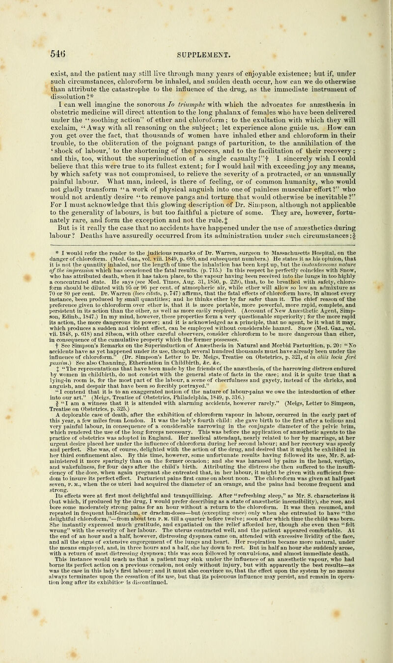 exist, and the patient may still live through many years of enjoyable existence; but if, under such circumstances, chloroform be inhaled, and sudden death occur, how can we do otherwise than attribute the catastrophe to the influence of the drug, as the immediate instrument of dissolution?* I can well imagine the sonorous lo triumphe with which the advocates for ansesthesia in obstetric medicine will direct attention to the long phalanx of females who have been delivered under the  soothing action of ether and chloroform; to the exultation with which they will exclaim, Away with all reasoning on the subject; let experience alone guide us. How can you get over the fact, that thousands of women have inhaled ether and chloroform in their trouble, to the obliteration of the poignant pangs of parturition, to the annihilation of the ' shock of labour,' to the shortening of the process, and to the facilitation of their recovery; and this, too, without the superinduction of a single casualty !-(• I sincerely wish I could believe that this were true to its fullest extent; for I would hail with exceeding joy any means, by which safety was not compromised, to relieve the severity of a protracted, or an unusually painful labour. What man, indeed, is there of feeling, or of common humanity, who would not gladly transform a work of physical anguish into one of painless muscular effort? who would not ardently desire to remove pangs and torture that would otherwise be inevitable ? For I must acknowledge that this glowing description of Dr. Simpson, although not applicable to the generality of labours, is but too faithful a picture of some. They are, however, fortu- nately rare, and form the exception and not the rule. J But is it really the case that no accidents have happened under the use of antesthetics during labour? Deaths have assuredly occurred from its administration under such circumstances ;g * I would refer the reader to the judicious remarks of Dr. Warren, surgeon to Massachusetts Hospital, on the danger of chloroform. (Med. Gaz., vol. viii. 1849, p. 680, and subsequent numbers.) He states it as his opinion, that it is not the quantity inhaled, nor the length of time the inhalation has been kept up, but the instantaneous nature of the impression which has occasioned the fatal results, (p. 715.) In this respect he perfectly coincides with Snow, who has attributed death, when it has taken place, to the vapour having been received into the lungs in too highly a concentrated state. He says (see Med. Times, Aug. 31,1850, p. 229), that, to be breathed with safety, chloro- form should be diluted with 95 or 96 per cent, of atmospheric air, while ether will allow so low an admixture as 70 or 80 per cent. Dr. Warren (loco citato, p. 747) affirms, that the fatal effects of chloroform hare, in almost every instance, been produced by small quantities; and he thinks ether by far safer than it. The chief reason of the preference given to chloroform over ether is, that it is more portable, more powerful, more rapid, complete, and persistent in its action than the other, as well as more easily respired. (Account of New Anaesthetic Agent, Simp- son, Edinb., 1847.) In my mind, however, these properties form a very questionable superiority; for the more rapid its action, the more dangerous its power; and it is acknowledged as a principle, that no agent, be it what it may, which produces a sudden and violent effect, can be employed without considerable hazard. Snow (Med. Gaz., vol. vii. 1848, p. 618) and Sibson, with other careful observers, consider chloroform to be more dangerous than ether, in consequence of the cumulative property which the former possesses. f See Simpson's Remarks on the Superinduction of Anaesthesia in Natural and Morbid Parturition, p. 20: No accidents have as yet happened under its use, though several hundred thousands must have already been under the influence of chloroform. (Dr. Simpson's Letter to Dr. Meigs, Treatise on Obstetrics, p. 321, et in aliis locis fere passim.) See also Channing, Etherization in Childbirth, &c. &c. %  The representations that have been made by the friends of the anaesthesia, of the harrowing distress endured by women in childbirth, do not consist with the general state of facts in the case; and it is quite true that a lying-in room is, for the most part of the labour, a scene of cheerfulness and gayety, instead of the shrieks, and anguish, and despair that have been so forcibly portrayed. I contend that it is to an exaggerated notion of the nature of labour-pains we owe the introduction of ether into our art. (Meigs, Treatise of Obstetrics, Philadelphia, 1849, p. 316.) § I am a witness that it is attended with alarming accidents, however rarely. (Meigs, Letter to Simpson, Treatise on Obstetrics, p. 325.) A deplorable case of death, after the exhibition of chloroform vapour in labour, occurred in the early part of this year, a few miles from London. It was the lady's fourth child: she gave birth to the first after a tedious and very painful labour, in consequence of a considerable narrowing in the conjugate diameter of the pelvic brim, which rendered the use of the long forceps necessary. This was before the application of anaesthetic agents to the practice of obstetrics was adopted in England. Her medical attendant, nearly related to her by marriage, at her urgent desire placed her under the influence of chloroform during her second labour; and her recovery was speedy and perfect. She was, of course, delighted with the action of the drug, and desired that it might be exhibited in her third confinement also. By this time, however, some unfortunate results having followed its use, Mr. S. ad- ministered it more sparingly than on the former occasion; and she was harassed by pains in the head, vertigo, and wakefulness, for four days after the child's birth. Attributing the distress she then suffered to the insuffi- ciency of the dose, when again pregnant she entreated that, in her labour, it might be given with sufficient free- dom to insure its perfect effect. Parturient pains first came on about noon. The chloroform was given at half-past seven, p. m., when the os uteri had acquired the diameter of an orange, and the pains had become frequent and strong. Its effects were at first most delightful and tranquillizing. After refreshing sleep, as Mr. S. characterizes it (but which, if produced by the drug, I would prefer describing as a state of anaesthetic insensibility), she rose, and bore some moderately strong pains for an hour without a return to the chloroform. It was then resumed, and repeated in frequent half-drachm, or drachm-doses—but (excepting once) only when she entreated to have the delightful chloroform,-—from about ten p.m. till a quarter before twelve; soon after which time the child was born. She instantly expressed much gratitude, and expatiated on the relief afforded her, though she even then  felt wrung with the severity of her labour. The uterus contracted well, and the patient appeared comfortable. At the end of an hour and a half, however, distressing dyspnoea came on, attended with excessive lividity of the face, and all the signs of extensive engorgement of the lungs and heart. Her respiration became more natural, under the means employed, and, in three hours and a half, she lay down to rest. But in half an hour she suddenly arose, with a return of most distressing dyspnoea; this was soon followed by convulsions, and almost immediate death. This instance would teach us that a patient may sink under the influence of an anaesthetic vapour, who had borne its perfect action on a previous occasion, not only without injury, but with apparently the best results—as was the case in this lady's first labour; and it must also convince us, that the effect upon the system by no means always terminates upon the cessation of its use, but that its poisonous influence may persist, and remain in opera- tion long after its exhibitior is discontinued.