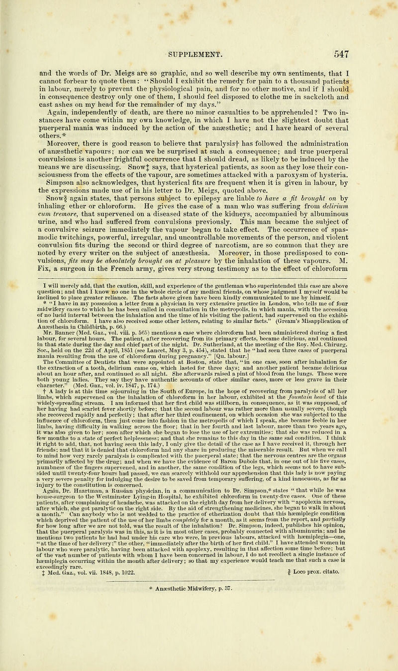 and the words of Dr. Meigs are so graphic, and so well describe my own sentiments, that I cannot forbear to quote them:  Should I exhibit the remedy for pain to a thousand patients in labour, merely to prevent the physiological pain, and for no other motive, and if I should in consequence destroy only one of them, I should feel disposed to clothe me in sackcloth and cast ashes on my head for the remainder of my days. Again, independently of death, are there no minor casualties to be apprehended ? Two in- stances have come within my own knowledge, in which I have not the slightest doubt that puerperal mania was induced by the action of the anaesthetic; and I have heard of several others.* Moreover, there is good reason to believe that paratysisf has followed the administration of anaesthetic vapours; nor can we be surprised at such a consequence; and true puerperal convulsions is another frightful occurrence that I should dread, as likely to be induced by the means we are discussing. SnowJ says, that hysterical patients, as soon as they lose their con- sciousness from the effects of the vapour, are sometimes attacked with a paroxysm of hysteria. Simpson also acknowledges, that hysterical fits are frequent when it is given in labour, by the expressions made use of in his letter to Dr. Meigs, quoted above. Snow$ again states, that persons subject to epilepsy are liable to have a fit brought on by inhaling ether or chloroform. He gives the case of a man who was suffering from delirium cum tremore, that supervened on a diseased state of the kidneys, accompanied by albuminous urine, and who had suffered from convulsions previously. This man became the subject of a convulsive seizure immediately the vapour began to take effect. The occurrence of spas- modic twitchings, powerful, irregular, and uncontrollable movements of the person, and violent convulsion fits during the second or third degree of narcotism, are so common that they are noted by every writer on the subject of anaesthesia. Moreover, in those predisposed to con- vulsions, fits may be absolutely brought on at pleasure by the inhalation of these vapours. M. Fix, a surgeon in the French army, gives very strong testimony as to the effect of chloroform I will merely add, that the caution, skill, and experience of the gentleman who superintended this case are above question; and that I know no one in the whole circle of my medical friends, on whose judgment I myself would be inclined to place greater reliance. The facts above given have been kindly communicated to me by himself. * I have in my possession a letter from a physician in very extensive practice in London, who tells me of four midwifery cases to which he has been called in consultation in the metropolis, in which mania, with the accession of no lucid interval between the inhalation and the time of his visiting the patient, had supervened on the exhibi- tion of chloroform. I have also received some other letters, relating to similar facts. (Gream's Misapplication of Anresthesia in Childbirth, p. 66.) Mr. Banner (Med. Gaz., vol. viii. p. 505) mentions a case where chloroform had been administered during a first labour, for several hours. The patient, after recovering from its primai-y effects, became delirious, and continued in that state during the day and chief part of the night. Dr. Sutherland, at the meeting of the Roy. Med. Chirurg. Soc, held on the 22d of April, 1851 (see Lancet, May 3, p. 454), stated that he  had seen three cases of puerperal mania resulting from the use of chloroform during pregnancy. [Qu. labour.] The Committee of Dentists that were appointed at Boston, state that, in one case, soon after inhalation for the extraction of a tooth, delirium came on, which lasted for three days; and another patient became delirious about an hour after, and continued so all night. She afterwards raised a pint of blood from the lungs. These were both young ladies. They say they have authentic accounts of other similar cases, more or less grave in their character. (Med. Gaz., vol. iv. 1847, p. 174.) f A lady is at this time sojourning in the South of Europe, in the hope of recovering from paralysis of all her limbs, which supervened on the inhalation of chloroform in her labour, exhibited at the fountain head of this widely-spreading stream. I am informed that her first child was stillborn, in consequence, as it was supposed, of her having had scarlet fever shortly before; that the second labour was rather more than usually severe, though she recovered rapidly and perfectly; that after her third confinement, on which occasion she was subjected to the influence of chloroform, then just come into fashion in the metropolis of which I speak, she became feeble in her limbs, having difficulty in walking across the floor; that in her fourth and last labour, more than two years ago, it was also given to her; soon after which she began to lose the use of her extremities; that she was reduced in a tew months to a state of perfect helplessness; and that she remains to this day in the same sad condition. I think it right to add, that, not having seen this lady, I only give the detail of the case as I have received it, through her friends; and that it is denied that chloroform had any share in producing the miserable result. But when we call to mind how very rarely paralysis is complicated with the puerperal state; that the nervous centres are the organs primarily affected by the drug; and when we have the evidence of Baron Dubois that, in one out of his five cases, numbness of the fingers supervened, and in another, the same condition of the legs, which seems not to have sub- sided until twenty-four hours had passed, we can scarcely withhold our apprehension that this lady is now paying a very severe penalty for indulging the desire to be saved from temporary suffering, of a kind innocuous, as far as injury to the constitution is concerned. Again, Dr. Haartman, a Russian physician, in a communication to Dr. Simpson,* states  that while he was house-surgeon to the Westminster Lying-in Hospital, he exhibited chloroform in twenty-five cases. One of these patients, after complaining of headache, was attacked on the eighth day from her delivery with  apoplexia nervosa, after which, she got paralytic on the right side. By the aid of strengthening medicines, she began to walk in about a month. Can anybody who is not wedded to the practice of etherization doubt that this hasmiplegic condition which deprived the patient of the use of her limbs completely for a month, as it seems from the report, and partially for how long after we are not told, was the result of the inhalation? Dr. Simpson, indeed, publishes his opinion, that the puerperal paralysis was in this, as it is in most other cases, probably connected with albuminuria; and he mentions two patients he had had under his care who were, in previous labours, attacked with haemiplegia—one,  at the time of her delivery; the other,  immediately after the birth of her first child. I have attended women in labour who were paralytic, having been attacked with apoplexy, resulting in that affection some time before; but of the vast number of patients with whom I have been concerned in labour, I do not recollect a single instance of haemiplegia occurring within the month after delivery; so that my experience would teach me that such a case is exceedingly rare. % Med. Gaz., vol. vii. 1848, p. 1022. § Loco prox. citato. * Anaesthetic Midwifery, p. 37.