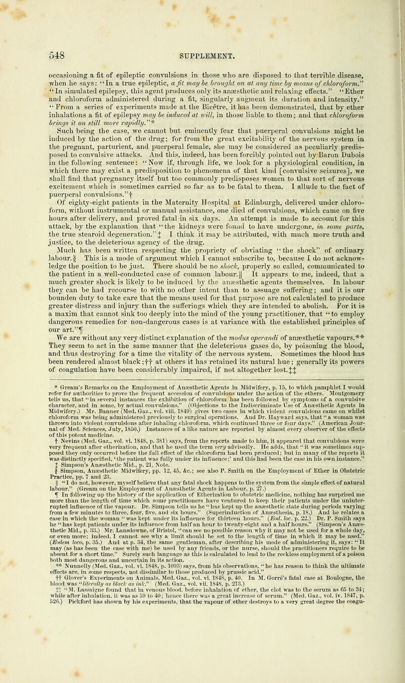 occasioning a fit of epileptic convulsions in those who are disposed to that terrible disease, when he says: In a true epileptic, a fit maybe brought on at any time by means of chloroform. In simulated epilepsy, this agent produces only its antesthetic and relaxing effects. Ether and chloroform administered during a fit, singularly augment its duration and intensity. From a series of experiments made at the Bicetre, it has been demonstrated, that by ether inhalations a fit of epilepsy may be induced at will, in those liable to them; and that chloroform brings it on still more rapidly.* Such being the case, we cannot but eminently fear that puerperal convulsions might be induced by the action of the drug; for from the great excitability of the nervous system in the pregnant, parturient, and puerperal female, she may be considered as peculiarly predis- posed to convulsive attacks. And this, indeed, has been forcibly pointed out by Baron Dubois in the following sentence: Now if, through life, we look for a physiological condition, in which there may exist a predisposition to phenomena of that kind [convulsive seizures], we shall find that pregnancy itself but too commonly predisposes women to that sort of nervous excitement which is sometimes carried so far as to be fatal to them. I allude to the fact of puerperal convulsions, j- Of eighty-eight patients in the Maternity Hospital at Edinburgh, delivered under chloro- form, without instrumental or manual assistance, one died of convulsions, which came on five hours after delivery, and proved fatal-in six days. An attempt is made to account for this attack, by the explanation that the kidneys were found to have undergone, in some parts, the true stearoid degeneration. J I think it may be attributed, with much more truth and justice, to the deleterious agency of the drug. Much has been written respecting the propriety of obviating the shock of ordinary labour. § This is a mode of argument which I cannot subscribe to, because I do not acknow- ledge the position to be just. There should be no shock, properly so called, communicated to the patient in a well-conducted case of common labour. [| It appears to me, indeed, that a much greater shock is likely to be induced by the antesthetic agents themselves. In labour they can be had recourse to with no other intent than to assuage suffering; and it is our bounden duty to take care that the means used for that purpose are not calculated to produce greater distress and injury than the sufferings which they are intended to abolish. For it is a maxim that cannot sink too deeply into the mind of the young practitioner, that to employ dangerous remedies for non-dangerous cases is at variance with the established principles of our art.^[ We are without any very distinct explanation of the modus operandi of anaesthetic vapours.** They seem to act in the same manner that the deleterious gases do, by poisoning the blood, and thus destroying for a time the vitality of the nervous system. Sometimes the blood has been rendered almost black ;f f at others it has retained its natural hue; generally its powers of coagulation have been considerably impaired, if not altogether lost. % J * Gream's Remarks on the Employment of Anaesthetic Agents in Midwifery, p. 15, to which pamphlet I would refer for authorities to prove the frequent accession of convulsions under the action of the ethers. Montgomery tells us, that  in several instances the exhibition of chloroform has been followed by symptoms of a convulsive character, and in some, by actual convulsions. (Objections to the Indiscriminate Use of Anaesthetic Agents in Midwifery.) Mr. Banner (Med. Gaz., vol. viii. 1849) gives two cases in which violent convulsions came on whilst chloroform was being administered previously to surgical operations. And Dr. Hayward says, that a woman was thrown into violent convulsions after inhaling chloroform, which continued three or four days. (American Jour- nal of Med. Sciences, July, 1850.) Instances of a like nature are reported by almost every observer of the effects of this potent medicine. f Nevins (Med. Gaz., vol. vi. 1848, p. 3S1) says, from the reports made to him, it appeared that convulsions were very frequent after etherization, and that he used the term very advisedly. He adds, that  it was sometimes sup- posed they only occurred before the full effect of the chloroform had been produced; but in many of the reports it was distinctly specified, 'the patient was fully under its influence;' and this had been the case in his own instance. t Simpson's Anaesthetic Mid., p. 21, Note. § Simpson, Anaesthetic Midwifery, pp. 12, 45, &c.; see also P. Smith on the Employment of Ether in Obstetric Practice, pp. 7 and 23. || I do not, however, nryself believe that any fatal shock happens to the system from the simple effect of natural labour. (Gream on the Employment of Anaesthetic Agents in Labour, p. 27.) % In following up the history of the application of Etherization to obstetric medicine, nothing has surprised me more than the length of time which some practitioners have ventured to keep their patients under the uninter- rupted influence of the vapour. Dr. Simpson tells us he  has kept up the anaesthetic state during periods varying from a few minutes to three, four, five, and six hours. (Superinduction of Anaesthesia, p. IS.) And he relates a case in which the woman was kept under its influence for thirteen hours. (Eod. loc. p. 22.) Dr. P. Smith says he has kept patients under its influence from half an hour to twenty-eight and a half hours. (Simpson's Anaes- thetic Mid., p. 33.) Mr. Lansdowne, of Bristol,  can see no possible reason why it may not be used for a whole day, or even more; indeed, I cannot see why a limit should be set to the length of time in which it may be used. (Eodem loco, p. 35.) And at p. 34, the same gentleman, after describing his mode of administering it, says:  It may (as has been the case with me) be used by any friends, or the nurse, should the practitioners require to be absent for a short time. Surely such language as this is calculated to lead to the reckless employment of a poison both most dangerous and uncertain in its action. ** Nunnelly (Med. Gaz., vol. vi. 1848, p. 1093) says, from his observations, he has reason to think the ultimate effects are, in some respects, not dissimilar to those produced by prussic acid. ff Glover's Experiments on Animals, Med. Gaz., vol. vi. 184S, p. 40. In M. Gorre's fatal case at Boulogne, the blood was literally as black as ink. (Med. Gaz., vol. vii. 1848, p. 213.) ft M. Lassaigne found that in venous blood, before inhalation of ether, the clot was to the serum as 65 to 34; while after inhalation, it was as 59 to 40; hence there was a great increase of serum. (Med. Gaz., vol. iv. 1847, p. 526.) Piekford has shown by his experiments, that the vapour of ether destroys to a very great degree the coagu-