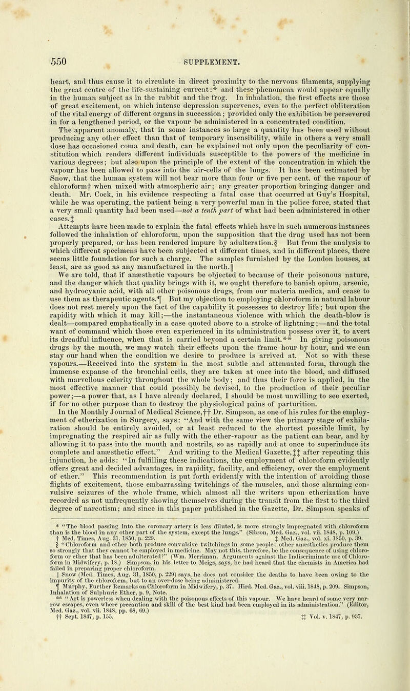 heart, and thus cause it to circulate in direct proximity to the nervous filaments, supplying the great centre of the life-sustaining current: * and these phenomena would appear equally in the human subject as in the rabbit and the frog. In inhalation, the first effects are those of great excitement, on which intense depression supervenes, even to the perfect obliteration of the vital energy of different organs in succession; provided only the exhibition be persevered in for a lengthened period, or the vapour be administered in a concentrated condition. The apparent anomaly, that in some instances so large a quantity has been used without producing any other effect than that of temporary insensibility, while in others a very small dose has occasioned coma and death, can be explained not only upon the peculiarity of con- stitution which renders different individuals susceptible to the powers of the medicine in various degrees; but also upon the principle of the extent of the concentration in which the vapour has been allowed to pass into the air-cells of the lungs. It has been estimated by Snow, that the human system will not bear more than four or five per cent, of the vapour of chloroformj- when mixed with atmospheric air; any greater proportion bringing danger and death. Mr. Cock, in his evidence respecting a fatal case that occurred at Guy's Hospital, while he was operating, the patient being a very powerful man in the police force, stated that a very small quantity had been used—not a tenth part of what had been administered in other cases. J Attempts have been made to explain the fatal effects which have in such numerous instances followed the inhalation of chloroform, upon the supposition that the drug used has not been properly prepared, or has been rendered impure by adulteration. $ But from the analysis to which different specimens have been subjected at different times, and in different places, there seems little foundation for such a charge. The samples furnished by the London houses, at least, are as good as any manufactured in the north. || We are told, that if anaesthetic vapours be objected to because of their poisonous nature, and the danger which that quality brings with it, we ought therefore to banish opium, arsenic, and hydrocyanic acid, with all other poisonous drugs, from our materia medica, and cease to use them as therapeutic agents. j[ But my objection to employing chloroform in natural labour does not rest merely upon the fact of the capability it possesses to destroy life; but upon the rapidity with which it may kill;—the instantaneous violence with which the death-blow is dealt—compared emphatically in a case quoted above to a stroke of lightning;—and the total want of command which those even experienced in its administration possess over it, to avert its dreadful influence, when that is carried beyond a certain limit.** In giving poisonous (hugs by the mouth, we may watch their effects upon the frame hour by hour, and we can stay our hand when the condition we desire to produce is arrived at. Not so with these vapours.—Received into the system in the most subtle and attenuated form, through the immense expanse of the bronchial cells, they are taken at once into the blood, and diffused with marvellous celerity throughout the whole body; and thus their force is applied, in the most effective manner that could possibly be devised, to the production of their peculiar power;—a power that, as I have already declared, I should be most unwilling to see exerted, if for no other purpose than to destroy the physiological pains of parturition. In the Monthly Journal of Medical Science, ff Dr. Simpson, as one of his rules for the employ- ment of etherization in Surgery, says: And with the same view the primary stage of exhila- ration should be entirely avoided, or at least reduced to the shortest possible limit, by impregnating the respired air as fully with the ether-vapour as the patient can bear, and by allowing it to pass into the mouth and nostrils, so as rapidly and at once to superinduce its complete and anaesthetic effect. And writing to the Medical Gazette, J J after repeating this injunction, he adds: In fulfilling these indications, the employment of chloroform evidently oilers great and decided advantages, in rapidity, facility, and efficiency, over the employment of ether. This recommendation is put forth evidently with the intention of avoiding those flights of excitement, those embarrassing twitchings of the muscles, and those alarming con- vulsive seizures of the whole frame, which almost all the writers upon etherization have recorded as not unfrequently showing themselves during the transit from the first to the third degree of narcotism; and since in this paper published in the Gazette, Dr. Simpson speaks of * The blood passing into the coronary artery is less diluted, is more strongly impregnated with chloroform than is the blood in any other part of the system, except the lungs. (Sibson, Med. Gaz., vol. vii. 1848, p. 109.) t Med. Times, Aug. 31,1850, p. 229. % Med. Gaz., vol. xi. 1850. p. 39. \ Chloroform and ether both produce convulsive twitchings in some people; other amesthetics produce them so strongly that they cannot be employed in medicine. May not this, therefore, bo the consequence of using chloro- form or ether that has been adulterated? (Wm. Merriman. Arguments against the Indiscriminate use of Chloro- form in Midwifery, p. IS.) Simpson, in his letter to Meigs, says, he had heard that the chemists in America had failed in preparing proper chloroform. || Snow (Med. Times, Aug. 31,1S50, p. 229) says, he does not consider the deaths to have been owing to the impurity of the chloroform, but to an over-dose being administered. \ Murphy, Further Remarks on Chloroform in Midwifery, p. 37. Hird. Med. Gaz., vol. viii. 1848, p. 209. Simpson, Inhalation of Sulphuric Ether, p. 9, Note. **  Art is powerless when dealing with the poisonous effects of this vapour. We have heard of some very nar- row escapes, even where precaution and skill of the best kind had been employed in its administration. (Editor, Med. Gaz., vol. vii. 1848, pp. 68, 69.) ft Sept. 1847, p. 155. ft Vol. v. 1S47, p. 937.