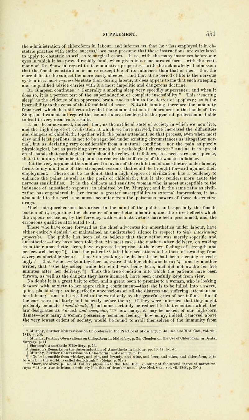 the administration of chloroform in labour, and informs lis that he has employed it in ob- stetric practice with entire success, we may presume that these instructions are calculated to apply to obstetric as well as to surgical cases. If so, with the many instances before our eyes in which it has proved rapidly fatal, when given in a concentrated form—with the testi- mony of Dr. Snow in regard to its cumulative properties—with the acknowledged admission that the female constitution is more susceptible of its influence than that of men—that the more delicate the subject the more easily affected-—and that at no period of life is the nervous system in a more impressible state than during labour, it does appear to me that such sweeping and unqualified advice carries with it a most impolitic and dangerous doctrine. Dr. Simpson continues: Generally a snoring sleep very speedily supervenes; and when it does so, it is a perfect test of the superinduction of complete insensibility. This snoring sleep is the evidence of an oppressed brain, and is akin to the stertor of apoplexy; as is the insensibility to the coma of that formidable disease. Notwithstanding, therefore, the immunity from peril which has hitherto attended the administration of chloroform in the hands of Dr. Simpson, I cannot but regard the counsel above tendered to the general profession as liable to lead to very disastrous results. It has been advanced, indeed, that, as the artificial state of society in which we now live, and the high degree of civilization at which we have arrived, have increased the difficulties and dangers of childbirth, together with the pains attendant, so that process, even when most easy and least perilous, is not to be regarded under existing circumstances as altogether nor- mal, but as deviating very considerably from a natural condition; nor the pain as purely physiological, but as partaking very much of a pathological character;* and as it is agreed on all hands that pathological pain should be relieved, it follows, as a necessary consequence, that it is a duty incumbent upon us to remove the sufferings of the woman in labour. But the very argument thus adduced in favour of the exhibition of anaesthetics under labour, forms to my mind one of the strongest reasons that could be brought forward against their employment. There can be no doubt that a high degree of civilization has a tendency to enhance the pains as well as the perils of childbirth; but it also renders more acute the nervous sensibilities. It is the delicate and sensitive woman who is most susceptible to the influence of antesthetic vapours, as admitted by Dr. Murphy; and in the same ratio as civili- zation has engendered in her frame a greater susceptibility to external impressions, it has also added to the peril she must encounter from the poisonous powers of these destructive drugs. Much misapprehension has arisen in the mind of the public, and especially the female portion of it, regarding the character of anesthetic inhalation, and the direct effects which the vapour occasions, by the fervency with which its virtues have been proclaimed, and the erroneous qualities attributed to it. Those who have come forward as the chief advocates for anaesthetics under labour, have either entirely denied, j- or maintained an undisturbed silence in respect to their intoxicating properties. The public has been led to believe that their action was merely soporific and anaesthetic;—they have been told that in most cases the mothers after delivery, on waking from their anesthetic sleep, have expressed surprise at their own feelings of strength and perfect well-being;J—that the patient stated her sensations to be those of awaking from a very comfortable sleep;—that on awaking she declared she had been sleeping refresh- ingly;—that she awoke altogether unaware that her child was born;§—and by another writer, that she lay asleep while her child was being born, and did not awake for five minutes after her delivery.|| Thus the true condition into which the patients have been thrown, as well as the dangers they have incurred, have been carefully kept from view. No doubt it is a great bait to offer, and a great boon to promise to a woman, who is looking forward with anxiety to her approaching confinement—that she is to be lulled into a sweet, quiet, placid sleep; to be perfectly unconscious of all the distress and suffering attendant on her labour;—and to be recalled to the world only by the grateful cries of her infant. But if the case were put fairly and honestly before them;—if they were informed that they might probably be made dead drunk ^ but must certainly be reduced to that condition which the law designates as drunk and i?icapable,**~ how many, it may be asked, of our high-born dames—how many a woman possessing common feeling—how many, indeed, removed above the very lowest orders of society, would be found to avail themselves of the immunity from * Murphy, Further Observations on Chloroform in the Practice of Midwifery, p. 43; see also Med. Gaz., vol. viii. 1848, p. 209. f Murphy, Further Observations on Chloroform in Midwifery, p. 34; Clendon on the Use of Chloroform in Dental Surgery, p. 11. £ Simpson's Anaesthetic Midwifery, p. 13. 2 Simpson's Remarks on the Superinduction of Anaesthesia in Labour, pp. 16, 17, &c. &.c. || Murphy, Further Observations on Chloroform in Midwifery, p. 17. ^  To be insensible from whiskey, and gin, and brandy, and wine, and beer, and ether, and chloroform, is to be what, in the world, is called dead-drunk. (Meigs, p. 318.) ** Snow, see above, p. 159, M. Valleix, physician to the Hotel Dieu, speaking of the second degree of narcotism, says:  It is a true delirium, absolutely like that of drunkenness. (See Med. Gaz., vol. vii. 1848, p. 305.)