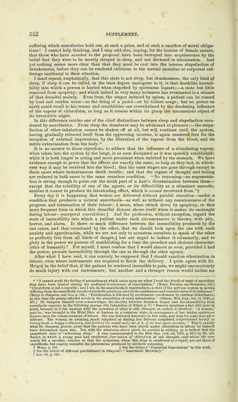 suffering which anaesthetics hold out, at such a price, and at such a sacrifice of moral obliga- tions? I cannot help thinking, and I may add also, hoping, for the honour of female nature, that those who have acceded to the proposal have been betrayed into acquiescence by the belief that they were to be merely steeped in sleep, and not drowned in intoxication. And yet nothing seems more clear than that they must be cast into the intense stupefaction of drunkenness, before they can be rendered oblivious to the mental anxieties or corporeal suf- ferings incidental to their situation. 1 must repeat, emphatically, that this state is not sleep, but drunkenness; the only kind of sleep, if sleep it can be called, in the least degree analogous to it, is that deathlike insensi- bility into which a person is hurled when stupefied by spirituous liquors;—a state but little removed from apoplexy; and which indeed in very many instances has eventuated in a seizure of that dreadful malady. Even from the stupor induced by opium, a patient can be roused by loud and sudden noise—as the firing of a pistol—or by violent usage; but no power on earth could recall to his senses and sensibilities one overwhelmed by the deadening influence of the vapour of chloroform, so long as it retains within its grasp the unconscious object of its irresistible might. In this difference resides one of the chief distinctions between sleep and stupefaction occa- sioned by ansesthetics. From sleep the slumberer may be awakened at pleasure;—the stupe- faction of ether-inhalation cannot be shaken off at all, but will continue until the system, having gradually released itself from the oppressing incubus, is again rendered free for the reception of external impressions, by the liberation of the vapour from the blood, and its entire extravasation from the body.* It is no answer to these objections, to adduce that the influence of a stimulating vapour, when taken into the system by the lungs, is as soon dissipated as it was speedily established; while it is both longer in acting and more persistent when imbibed by the stomach. We have evidence enough to prove that the effects are exactly the same, so long as they last, in which- ever way it may be received into the blood; that the same stages are gone through except in those cases where instantaneous death results; and that the organs of thought and feeling are reduced in both cases to the same senseless condition. No reasoning—no argumenta- tion is strong enough to point out the ninth part of a hair's discrimination between them— except that the volatility of one of the agents, or its diffusibility as a stimulant narcotic, enables it sooner to produce its intoxicating effect, which is sooner recovered from.f Every day it is happening that women are delivered without painful sensation—under a condition that produces a natural anaesthesia—as well as without any consciousness of the progress and termination of their labour: I mean, when struck down by apoplexy, or that more frequent form in which this dreadful disease shows itself when it makes its onslaught during labour—puerperal convulsions. J And the profession, without exception, regard the state of insensibility into which a patient under such circumstances is thrown, with pity, horror, and alarm. Is there so much difference between the insensibility produced by the one cause, and that occasioned by the other, that we should look upon the one with such anxiety and apprehension, while Ave are not only to accustom ourselves to speak of the other as perfectly free from all kinds of danger, \ but are urged to induce it voluntarily, and to glory in the power we possess of annihilating for a time the proudest and choicest character- istics of humanity ? For myself, I must confess that I would almost as soon, provided I had the power, procure insensibility through the one as through the other agency. After what I have said, it can scarcely be supposed that I should sanction etherization in labour, even where instruments are required to finish the delivery. I quite agree with Dr. Meigs|| in the belief that, if the patient be rendered insensible to pain, we might unconsciously do much injury with our instruments; but another and a stronger reason would incline me *  I cannot avoid the feeling of astonishment which seizes upon me when I read the details of cases of midwifery that have heen treated during the profound drunkenness of etherization. (Meigs, Treatise on Obstetrics, 318.)  Chloroform is not a soporific; and I see, in the anaesthesia it superinduces, a state of the nervous system in nowise differing from the anaesthetic results of alcoholic potations, save in the suddenness and transitiveness of its influence. (Meigs to Simpson, eod. loco, p. 324.) Exhilaration is followed by excitement—excitement by cerebral disturbance; at this time the person affected revels in the absurdities of social intoxication. (Sibson, Med. Gaz., vol. vi. 1S48, p. 267.) Dr. Simpson himself even acknowledges the identity between drunken stupor and the insensibility from anaesthetic vapours, in the following passage (On Inhalation of Ether, p. 7):  Deneux mentions a fact still more in point, because in it the analogy with the operation of ether is still stronger, or, indeed, is identical. 'A woman,' says he, ' was brought to the Hotel Dieu at Amiens, in a comatose state, in consequence of her taking spirituous liquors since the commencement of labour. She was delivered naturally in this state, and slept for some time after delivery. The woman, on awaking, much surprised at finding her delivery completed, congratulated herself on having made so happy a discovery, and declared she would make use of it, if she had again occasion.' This is exactly what Dr. Simpson, passim, avers that the patients who have been placed under chloroform in labour by himself have determined upon also. Yet, with the admission above given, he persists in wishing us to believe that the anaesthetic state is  refreshing sleep. A case communicated to the Med. Gaz. (vol. xii. 1851, p. 675) by Dr. Alf. Taylor, in which a young man had swallowed four ounces of chloroform at one draught—and whose life very nearly fell a sacrifice—teaches us that the symptoms, when this drug is swallowed as a liquid, are not those of anaesthesia, but exactly resemble the phenomena produced by alcoholic poisoning. f Meigs, p. 318. t See the Subject  Puerperal Convulsions in this work. 2 See the letters of different practitioners in Simpson's  Anaesthetic Midwifery. | Loc. cit. p. 326.