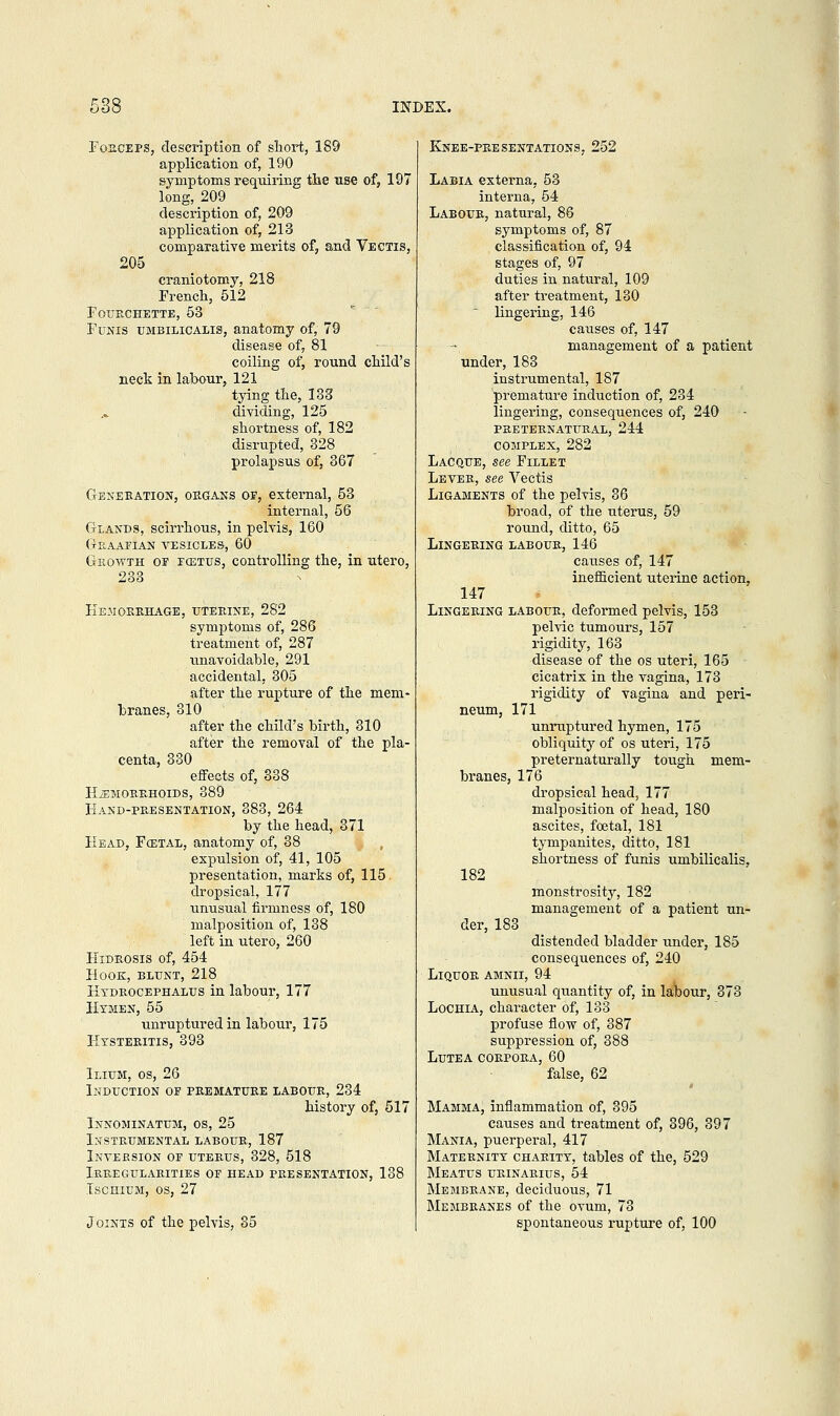 Forceps, description of short, 189 application of, 190 symptoms requiring the use of, 197 long, 209 description of, 209 application of, 213 comparative merits of, and Vectis, 205 craniotomy, 218 French, 512 FOTTRCHETTE, 53 Funis umbilicalis, anatomy of, 79 disease of, 81 coiling of, round child's neck in labour, 121 tying the, 133 .„ dividing, 125 shortness of, 182 disrupted, 328 prolapsus of, 367 Generation, organs of, external, 53 internal, 56 Glands, scirrhous, in pelvis, 160 Graafian vesicles, 60 Growth of fcetus, controlling the, in utero, 233 Hemorrhage, uterine, 282 symptoms of, 286 treatment of, 287 unavoidable, 291 accidental, 305 after the rupture of the mem- branes, 310 after the child's birth, 310 after the removal of the pla- centa, 330 effects of, 338 haemorrhoids, 389 Hand-presentation, 383, 264 by the head, 371 Head, Fcetal, anatomy of, 38 expulsion of, 41, 105 presentation, marks of, 115 dropsical, 177 unusual firmness of, 180 malposition of, 138 left in utero, 260 Eidrosis of, 454 Hook, blunt, 218 Hydrocephalus in labour, 177 Hymen, 55 unruptured in labour, 175 Kysteritis, 393 Ilium, os, 26 Induction of premature labour, 234 history of, 517 Innominatum, os, 25 Instrumental labour, 187 Inversion of uterus, 328, 518 Irregularities of head presentation, 138 Ischium, os, 27 Joints of the pelvis, 35 Knee-presentations, 252 Labia externa, 53 interna, 54 Labour, natural, 86 symptoms of, 87 classification of, 94 stages of, 97 duties in natural, 109 after treatment, 130 lingering, 146 caiises of, 147 management of a patient under, 183 instrumental, 187 premature induction of, 234 lingering, consequences of, 240 preternatural, 244 complex, 282 Lacque, see Fillet Lever, see Vectis Ligaments of the pelvis, 36 broad, of the uterus, 59 round, ditto, 65 Lingering labour, 146 causes of, 147 inefficient uterine action, 147 Lingering labour, deformed pelvis, 153 pelvic tumours, 157 rigidity, 163 disease of the os uteri, 165 cicatrix in the vagina, 173 rigidity of vagina and peri- neum, 171 unruptured hymen, 175 obliquity of os uteri, 175 preternaturally tough mem- branes, 176 dropsical head, 177 malposition of head, 180 ascites, foetal, 181 tympanites, ditto, 181 shortness of funis umbilicalis, 182 monstrosity, 182 management of a patient un- der, 183 distended bladder under, 185 consequences of, 240 Liquor amnii, 94 unusual quantity of, in labour, 373 Lochia, character of, 133 profuse flow of, 387 suppression of, 388 Lutea corpora, 60 false, 62 Mamma, inflammation of, 395 causes and treatment of, 396, 397 Mania, puerperal, 417 Maternity charity, tables of the, 529 Meatus urinarius, 54 Membrane, deciduous, 71 Membranes of the ovum, 73 spontaneous rupture of, 100