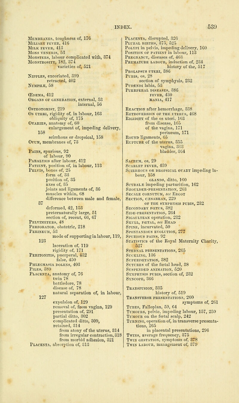 Membranes, toughness of, 176 Miliary fever, 416 Milk fever, 418 mons veneris, 53 Monsters, labour complicated with, 374 Monstrosity, 182, 374 varieties of, 521 Nipples, excoriated, 399 retracted, 402 NyMPELE, 58 (Edema, 412 Organs of generation, external, 53 internal, 56 Osteotomist, 219 Os uteri, rigidity of, in labour, 163 obliquity of, 175 Ovaries, anatomy of, 60 enlargement of, impeding delivery, 158 scirrhous or dropsical, 158 Ovum, membranes of, 73 Pains, spurious, 92 of labour, 90 Paralysis after labour, 412 Patient, position of, in labour, 118 Pelvis, bones of, 25 form of, 83 position of, 35 axes of, 35 joints and ligaments of, 36 muscles within, 68 difference between male and female, 87 deformed, 42, 153 preternaturally large, 51 section of, recent, 66, 67 Pelvimeters, 48 Perforator, obstetric, 218 Perineum, 53 mode of supporting in labour, 119, 123 laceration of, 119 rigidity of, 171 Peritonitis, puerperal, 432 false, 450 Phlegmasia dolens, 403 Piles, 889 Placenta, anatomy of, 76 twin 78 battledore, 78 disease of, 78 natural separation of, in labour, 127 expulsion of, 129 removal of, from vagina, 129 presentation of, 291 partial ditto, 302 complicated ditto, 309, retained, 314 from atony of the uterus, 314 from irregular contraction, 318 from morbid adhesion, 321 Placenta, absorption of, 313 Placenta, disrupted, 326 Plural births, 375, 525 Polypi in pelvis, impeding delivery, 160 Position of patient in labour, 113 Pregnancy, diseases of, 463 Premature labour, induction of, 234 history of the, 517 Prolapsus uteri, 386 Pubis, os, 28 section of symphysis, 232 Pudendi labia, 53 Puerperal diseases, 886 fever, 430 mania, 417 Keaction after hemorrhage, 338 Retroversion of the uterus, 468 Rigidity of the os uteri, 163 from disease, 165 of the vagina, 171 perineum, 171 Round ligaments, 65 Rupture of the uterus, 355 vagina, 863 bladder, 864 Sacrum, os, 29 Scarlet fever, 459 Scirrhous or dropsical ovary impeding la- bour, 158 glands, ditto, 160 Scybal^e impeding parturition, 162 Shoulder-presentation, 263 Secale cornutum, see Ergot Section, ciESAREAN, 229 of the symphysis pubis, 232 Secondary foltus, 382 Side-presentation, 264 Sigaultean operation, 232 Skull, fcetal, see Head Spine, incurvated, 50 Spontaneous evolution, 277 Spurious pains, 92 Statistics of the Royal Maternity Charity, 527 Sternal presentations, 265 Suckling, 136 Superfcetation, 882 Sutures of the foetal head, 38 Suspended animation, 520 Symphysis pubis, section of, 232 Syncope, 366 Transfusion, 335 history of, 519 Transverse presentations, 260 symptoms of, 261 Tubes, Fallopian, 59, 64 Tumours, pelvic, impeding labour, 157, 259 Tumour on the fcetal scalp, 242 Turning, operation of, in transverse presenta- tions, 265 in placental presentations, 296 Twins, average frequency, 375 Twin gestation, symptoms of, 378 Twin labour, management of, 879