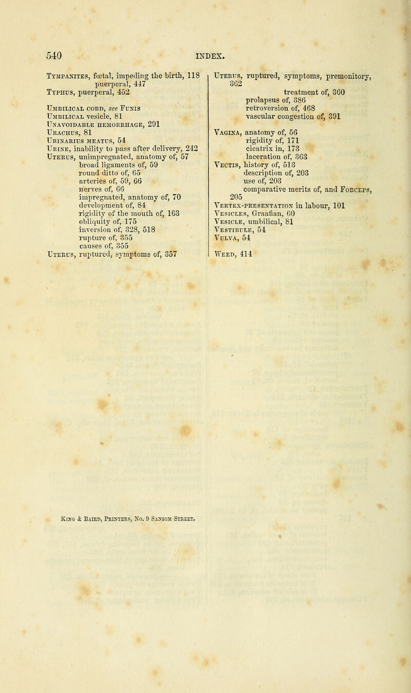 Tympanites, foetal, impeding the birth, 118 puerperal, 447 Typhus, puerperal, 452 Umbilical cord, see Funis Umbilical vesicle, 81 Unavoidable hemorrhage, 291 Urachus, 81 Urinarius meatus, 54 Urine, inability to pass after delivery, 242 Uterus, unimpregnated, anatomy of, 57 broad ligaments of, 59 round ditto of, 65 arteries of, 59, 66 nerves of, 66 impregnated, anatomy of, 70 development of, 84 rigidity of the mouth of, 163 obliquity of, 175 inversion of, 328, 518 rupture of, 355 causes of, 355 Uterus, ruptured, symptoms of, 357 Uterus, ruptured, symptoms, premonitory, 362 treatment of, 360 prolapsus of, 386 retroversion of, 468 vascular congestion of, 391 Vagina, anatomy of, 56 rigidity of, 171 cicatrix in, 173 laceration of, 363 Vectis, history of, 513 description of, 203 use of, 203 comparative merits of, and Forceps, 205 Vertex-presentation in labour, 101 Vesicles, Graafian, 60 Vesicle, umbilical, 81 Vestibule, 54 Vulva, 54 Weed, 414 King & Baird, Printers, No. 9 Sanson Street.