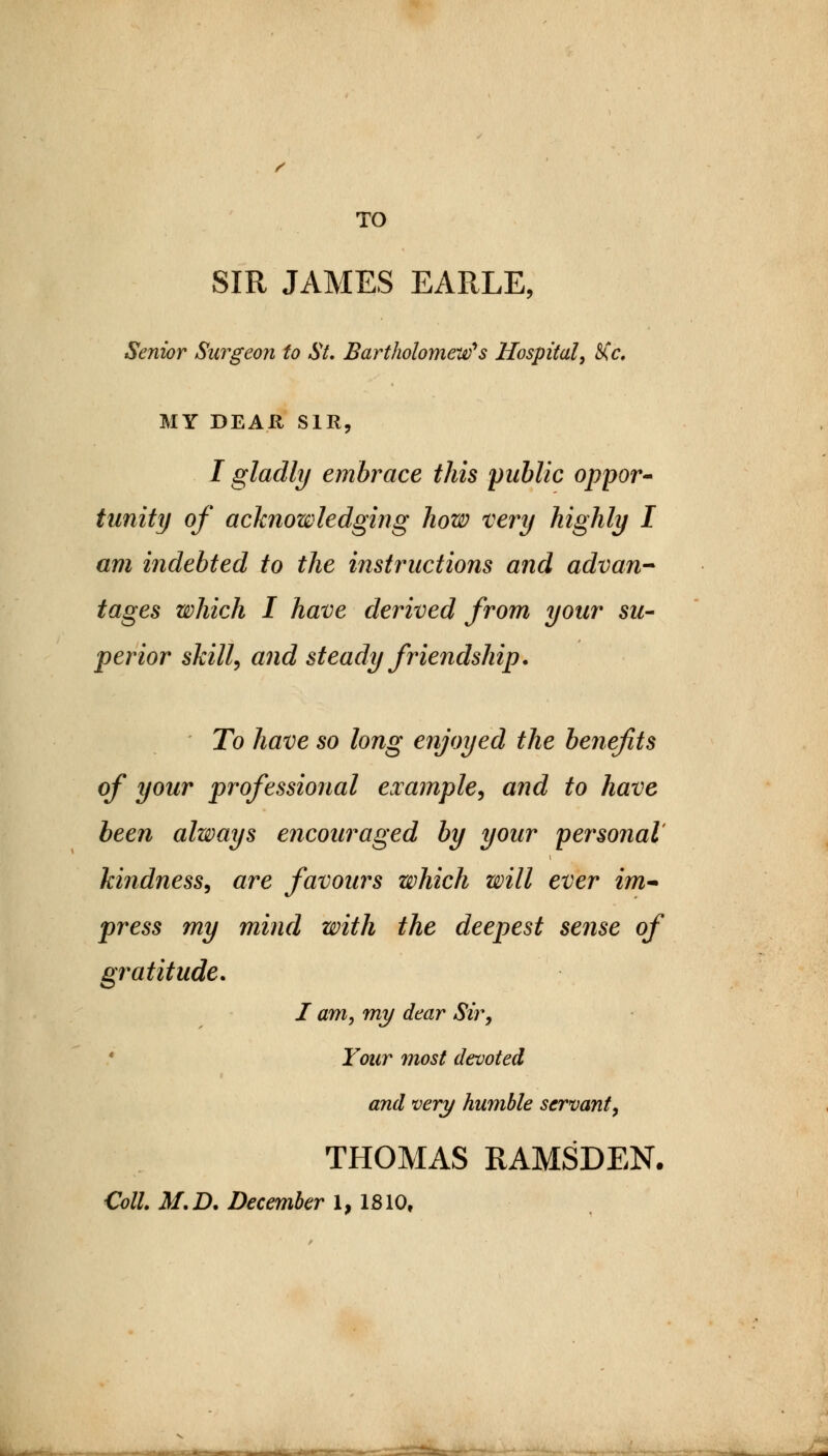 TO SIR JAMES EARLE, Senior Surgeon to St. Bartholomew's Hospital, Ke. MY DEAR SIR, I gladly embrace this public oppor- tunity of acknowledging how very highly I am indebted to the instructions and advan- tages which I have derived from your su- perior skill, and steady friendship. To have so long enjoyed the benefits of your professional example, and to have been always encouraged by your personal kindness, are favours which will ever im- press my mind with the deepest sense of gratitude. I am, my dear Sir, Your most devoted and very humble servant, THOMAS RAMSDEN. Coll. M.D. December 1,1810,