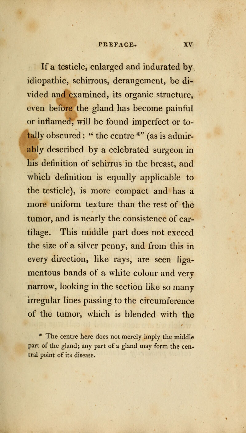 If a testicle, enlarged and indurated by idiopathic, schirrous, derangement, be di- vided and examined, its organic structure, even before the gland has become painful or inflamed, will be found imperfect or to- tally obscured;  the centre* (as is admir- ably described by a celebrated surgeon in his definition of schirrus in the breast, and which definition is equally applicable to the testicle), is more compact and has a more uniform texture than the rest of the tumor, and is nearly the consistence of car- tilage. This middle part does not exceed the size of a silver penny, and from this in every direction, like rays, are seen liga- mentous bands of a white colour and very narrow, looking in the section like so many irregular lines passing to the circumference of the tumor, which is blended with the 4 * The centre here does not merely imply the middle part of the gland; any part of a gland may form the cen- tral point of its disease.