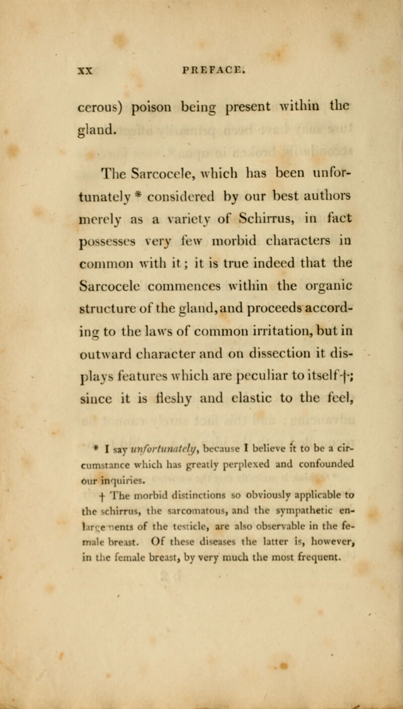 ccrous) poison being present within the gland. The Sarcocele, which lias been unfor- tunately * considered by oar best authors merely as a variety of Schirrus, in fact possesses very few morbid characters in common with it; it is true indeed that the Sarcocele commences within the organic structure of the gland,$nd proceeds accord- ing to the laws of common irritation, but in outward character and on dissection it dis- plays features which are peculiar to itself-]-; since it is fle&bv and elastic to the fed, * I sav unfortunatetyi becan e I believe it to be i cir- cumstance which hai greatly perplexed and confounded our in'jui f The morbid distinctiooi i rviously applicable to the schirrus, the s.irco n.unus, and the sympathetic en- | the ke kles are alto observable in the fe- Mrcist. Of tl the litter is however, C female brca:t, by very much the most freimcnt.