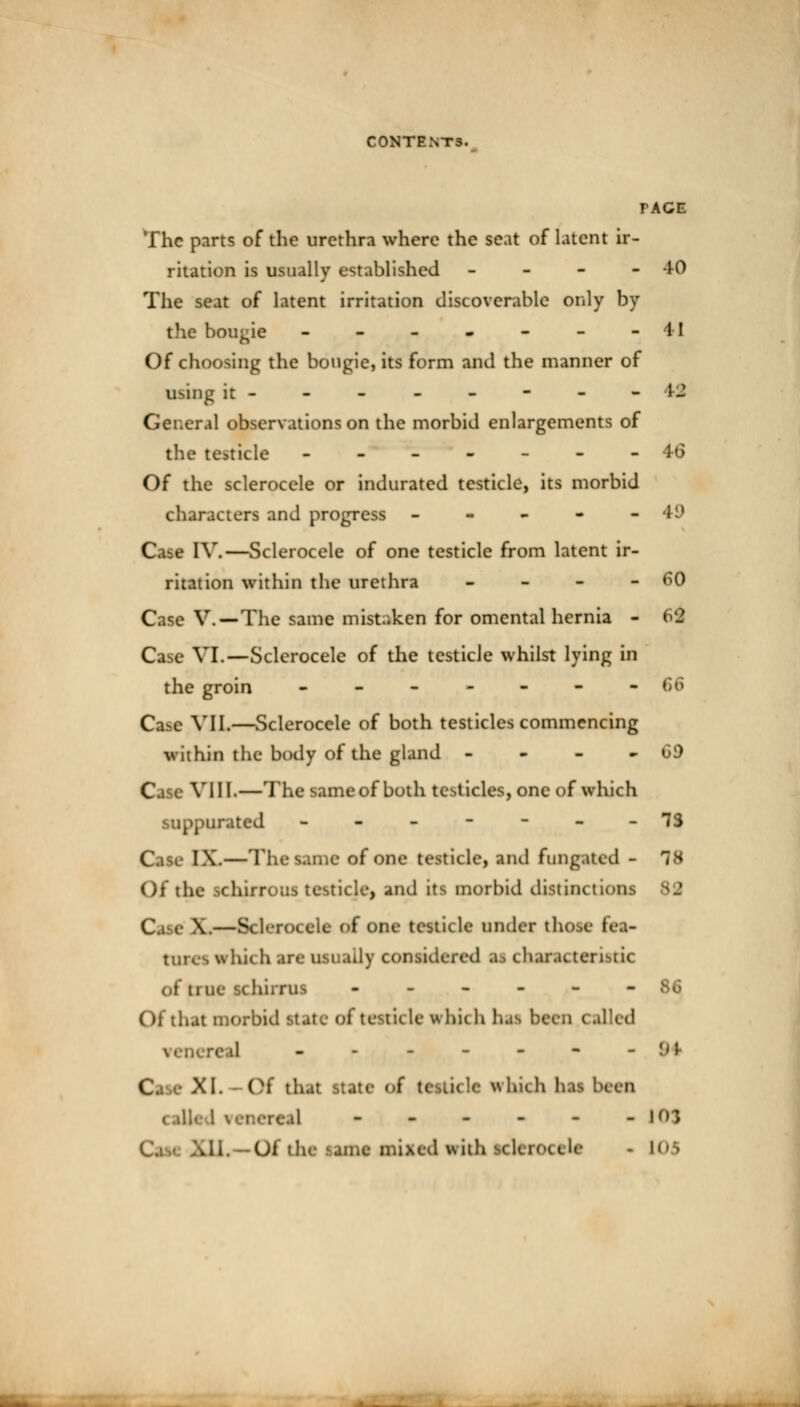 TACE The parts of the urethra where the seat of latent ir- ritation is usually established - 40 The seat of latent irritation discoverable only by the boogie - - - - - - -41 Of choosing the bougie, its form and the manner of using it-------- 44 General observations on the morbid enlargements of the testicle -------46 Of the sclerocele or indurated testicle, its morbid characters and progress - - - - -49 Cam IV.—Sclerocele of one testicle from latent ir- ritation within the urethra - 60 Case V.—The same mistaken for omental hernia - 62 Case VI.—Sclerocele of the testicle whilst lying in the groin ------- 66 Cabe VII.—Sclerocele of both testicles commencing within the body of the gland - - - -69 C VllL—The same of both testicles, one of which ppurated -------73 | IX.—The tame of one testicle, and fungated - T8 Of the IchifTOUS testicle, and its morbid distinctions 82 Cs e V—Bderocele of one testicle under those lea- tines which arc usually considered sj characteristic of tine ubirruj ------ Of that morbid state of testicle whi< h Dai hern < ailed ------- 94 I XI. Of that Itatc < I which lias been call real - - - - - -103 HI, Of the una mixed with sclerocele - n,:>