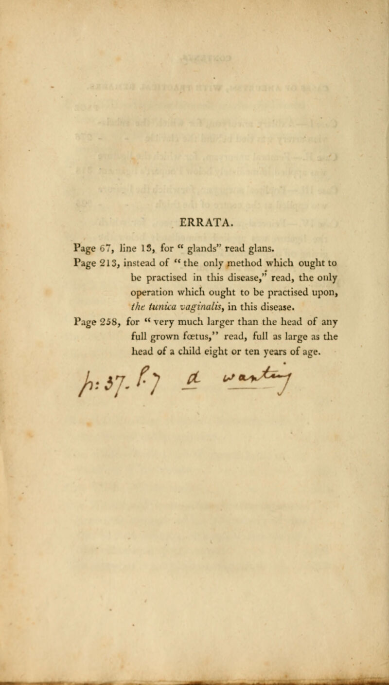 ERRATA. Page 67, line 13, for * glands read glans. Page 213, instead of M the only method which ought to be practised in this disease, read, the only operation which ought to be practised upon, tht tunica vaginalis, in this disease. Page 258, for  very much larger than the head of any full grown fcetus, read, full as large as the head of a child eight or ten years of age.
