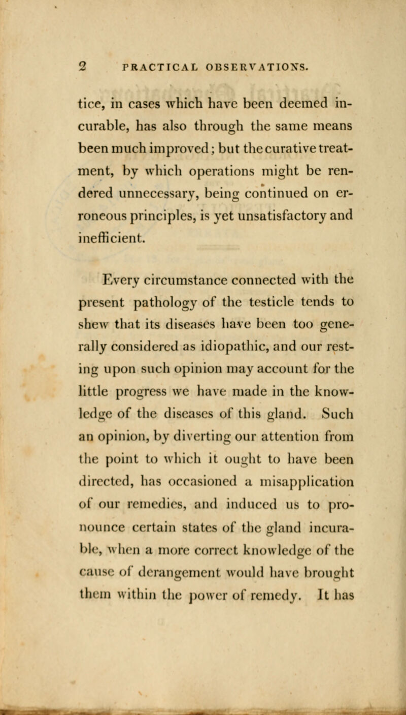 tire, in cases which have been deemed in- curable, has also through the same means been much improved; but the curative treat- ment, by which operations might be ren- dered unnecessary, being continued on er- roneous principles, is yet unsatisfactory and inefficient. Every circumstance connected with the present pathology of the testicle tends to shew that its diseases have been too gene- rally considered as idiopathic, and our rest- ing upon such opinion may account for the little progress we have made in the know- ledge of the diseases of this gland. Such an opinion, by diverting our attention from the point to which it ought to have been directed, has occasioned a misapplication of our remedies, and induced us to pro- nounce certain states of the gland incura- ble, when a more correct knowledge of the cause of derangement would have brought them within the power of remedy* It has