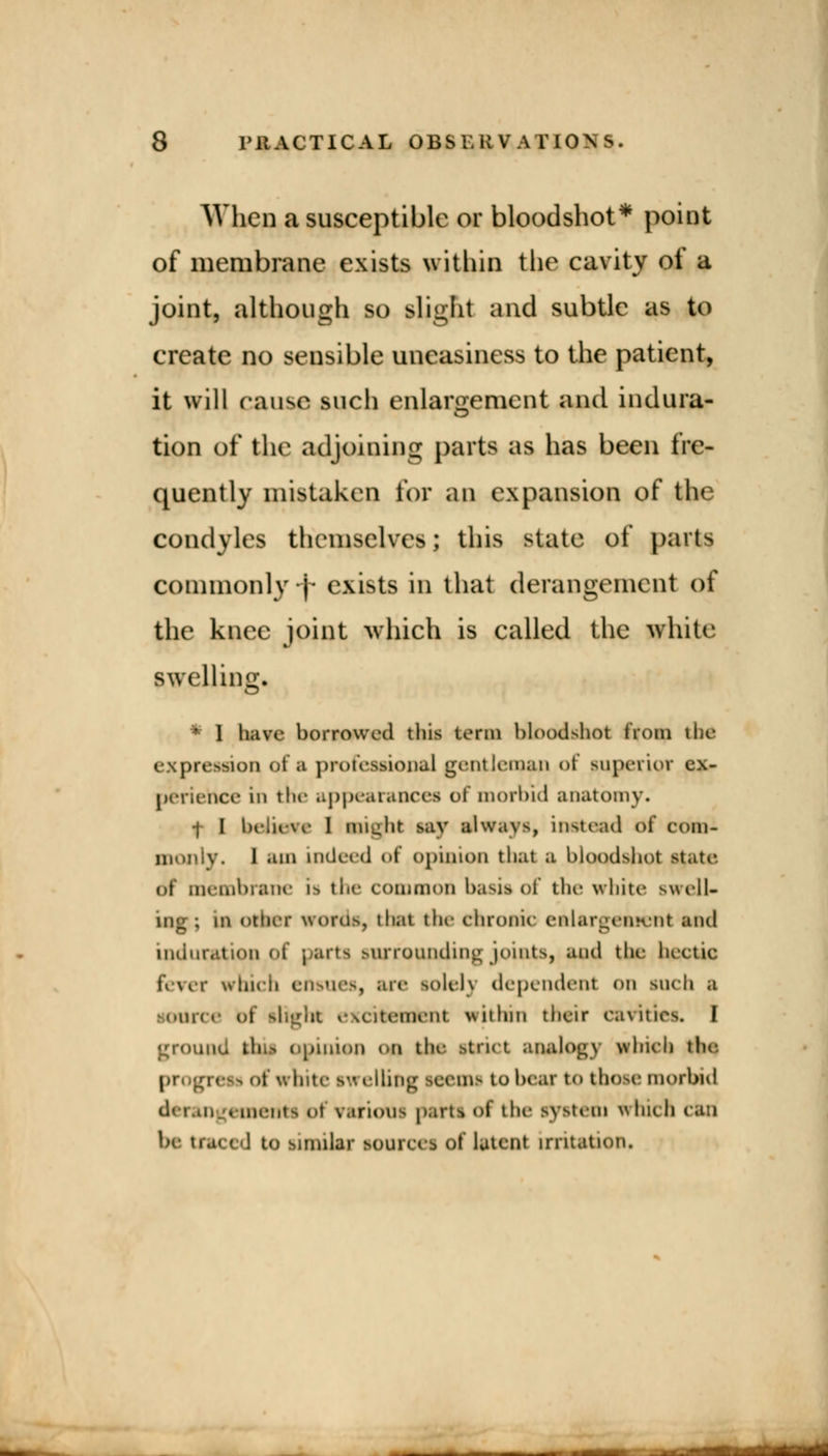 When a susceptible or bloodshot* point of membrane exists within the cavity of a joint, although so slight and subtle as to create no sensible uneasiness to the patient, it will cause such enlargement and indura- tion of the adjoining parts as has been fre- quently mistaken for an expansion of the condyles themselves; this state of parts commonly j exists in that derangement of the knee joint which is called the white swelling. • I have borrowed this term bloodshot from the expression of a professional gentleman <>t superior ex- perience in the appearances of morbid anatomy. •j I believe I might say always, instead of com- monly. 1 am indeed of opinion that a bloodshot state of membrane is the common basis of the white swell- ing ; in other words, that the chronic enlargement anil induration <>i parts surrounding joints, and the luetic fever which ensues, an- sole!} dependent on such a source bf slight excitement within their cavities. I ground mil opinion on the strict analogy which tin- progress of white swelling seems to bear to those morbid derangements ol various parti of the system which cm be Xtm I ! to snmlar sourcet of latent irritation. —